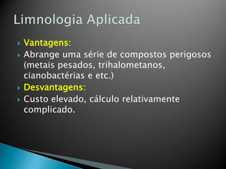  Vantagens:
 Abrange uma série de compostos perigosos
(metais pesados, trihalometanos,
cianobactérias e etc.)
 Desvantagens:
 Custo elevado, cálculo relativamente
complicado.
 