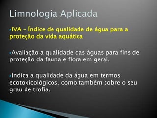 IVA - Índice de qualidade de água para a
proteção da vida aquática
Avaliação a qualidade das águas para fins de
proteção da fauna e flora em geral.
Indica a qualidade da água em termos
ecotoxicológicos, como também sobre o seu
grau de trofia.
 
