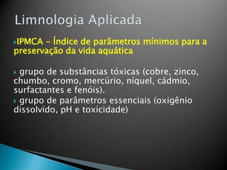 IPMCA - Índice de parâmetros mínimos para a
preservação da vida aquática
 grupo de substâncias tóxicas (cobre, zinco,
chumbo, cromo, mercúrio, níquel, cádmio,
surfactantes e fenóis).
 grupo de parâmetros essenciais (oxigênio
dissolvido, pH e toxicidade)
 