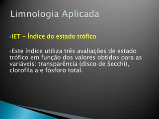 IET - Índice do estado trófico
Este índice utiliza três avaliações de estado
trófico em função dos valores obtidos para as
variáveis: transparência (disco de Secchi),
clorofila a e fósforo total.
 