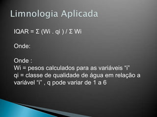 IQAR = Σ (Wi . qi ) / Σ Wi
Onde:
Onde :
Wi = pesos calculados para as variáveis “i”
qi = classe de qualidade de água em relação a
variável “i” , q pode variar de 1 a 6
 