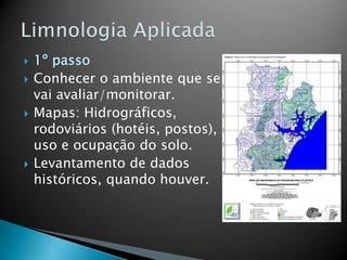  1º passo
 Conhecer o ambiente que se
vai avaliar/monitorar.
 Mapas: Hidrográficos,
rodoviários (hotéis, postos),
uso e ocupação do solo.
 Levantamento de dados
históricos, quando houver.
 
