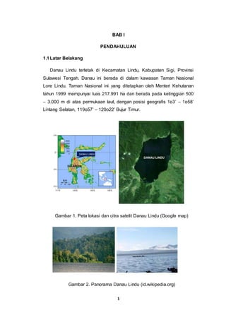 1
BAB I
PENDAHULUAN
1.1Latar Belakang
Danau Lindu terletak di Kecamatan Lindu, Kabupaten Sigi, Provinsi
Sulawesi Tengah. Danau ini berada di dalam kawasan Taman Nasional
Lore Lindu. Taman Nasional ini yang ditetapkan oleh Menteri Kehutanan
tahun 1999 mempunyai luas 217.991 ha dan berada pada ketinggian 500
– 3.000 m di atas permukaan laut, dengan posisi geografis 1o3’ – 1o58’
Lintang Selatan, 119o57’ – 120o22’ Bujur Timur.
Gambar 1. Peta lokasi dan citra satelit Danau Lindu (Google map)
Gambar 2. Panorama Danau Lindu (id.wikipedia.org)
 