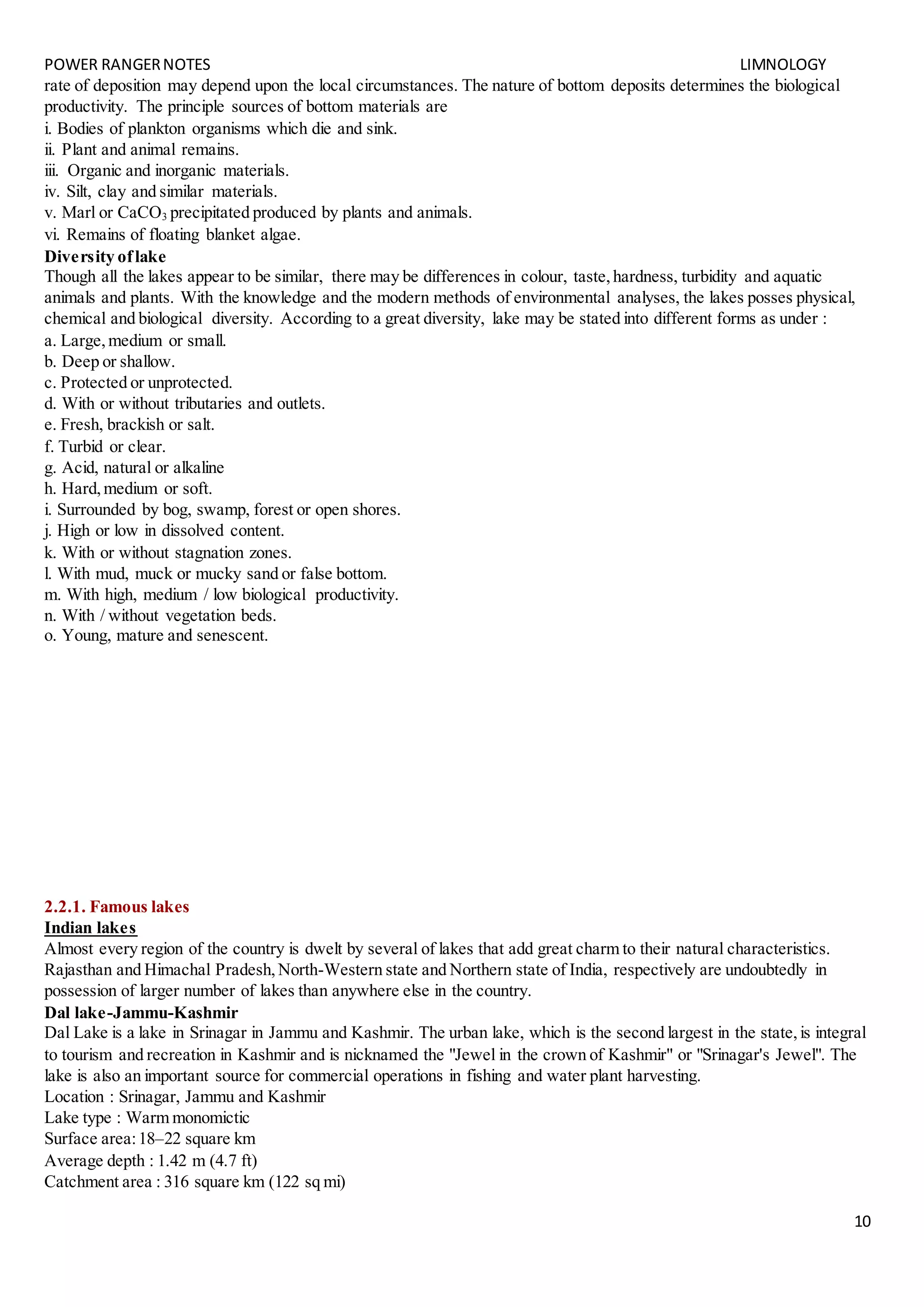 POWER RANGERNOTES LIMNOLOGY
10
rate of deposition may depend upon the local circumstances. The nature of bottom deposits determines the biological
productivity. The principle sources of bottom materials are
i. Bodies of plankton organisms which die and sink.
ii. Plant and animal remains.
iii. Organic and inorganic materials.
iv. Silt, clay and similar materials.
v. Marl or CaCO3 precipitated produced by plants and animals.
vi. Remains of floating blanket algae.
Diversity oflake
Though all the lakes appear to be similar, there may be differences in colour, taste,hardness, turbidity and aquatic
animals and plants. With the knowledge and the modern methods of environmental analyses, the lakes posses physical,
chemical and biological diversity. According to a great diversity, lake may be stated into different forms as under :
a. Large,medium or small.
b. Deep or shallow.
c. Protected or unprotected.
d. With or without tributaries and outlets.
e. Fresh, brackish or salt.
f. Turbid or clear.
g. Acid, natural or alkaline
h. Hard,medium or soft.
i. Surrounded by bog, swamp, forest or open shores.
j. High or low in dissolved content.
k. With or without stagnation zones.
l. With mud, muck or mucky sand or false bottom.
m. With high, medium / low biological productivity.
n. With / without vegetation beds.
o. Young, mature and senescent.
2.2.1. Famous lakes
Indian lakes
Almost every region of the country is dwelt by several of lakes that add great charm to their natural characteristics.
Rajasthan and Himachal Pradesh,North-Western state and Northern state of India, respectively are undoubtedly in
possession of larger number of lakes than anywhere else in the country.
Dal lake-Jammu-Kashmir
Dal Lake is a lake in Srinagar in Jammu and Kashmir. The urban lake, which is the second largest in the state,is integral
to tourism and recreation in Kashmir and is nicknamed the "Jewel in the crown of Kashmir" or "Srinagar's Jewel". The
lake is also an important source for commercial operations in fishing and water plant harvesting.
Location : Srinagar, Jammu and Kashmir
Lake type : Warm monomictic
Surface area:18–22 square km
Average depth : 1.42 m (4.7 ft)
Catchment area : 316 square km (122 sq mi)
 