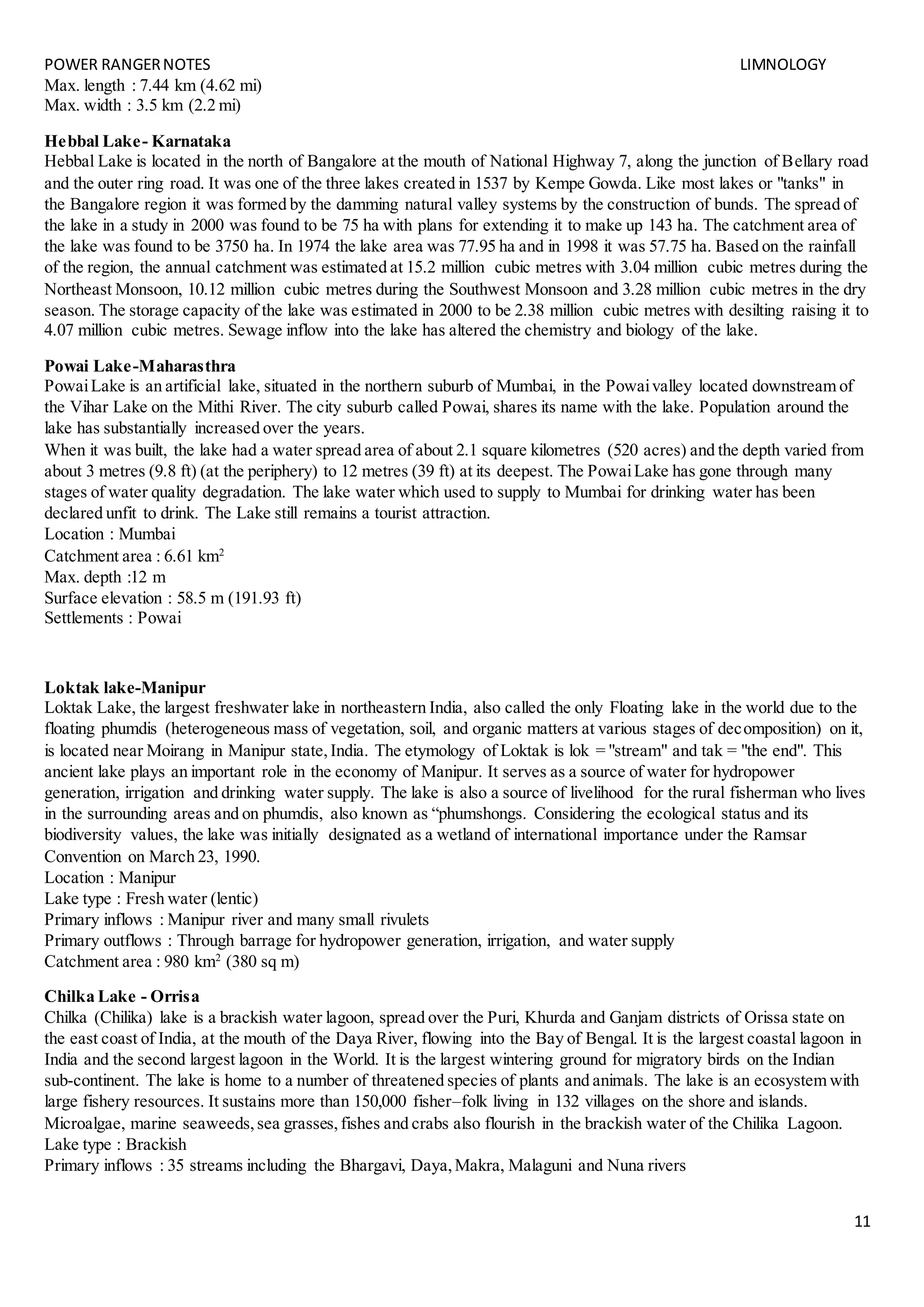POWER RANGERNOTES LIMNOLOGY
11
Max. length : 7.44 km (4.62 mi)
Max. width : 3.5 km (2.2 mi)
Hebbal Lake- Karnataka
Hebbal Lake is located in the north of Bangalore at the mouth of National Highway 7, along the junction of Bellary road
and the outer ring road. It was one of the three lakes created in 1537 by Kempe Gowda. Like most lakes or "tanks" in
the Bangalore region it was formed by the damming natural valley systems by the construction of bunds. The spread of
the lake in a study in 2000 was found to be 75 ha with plans for extending it to make up 143 ha. The catchment area of
the lake was found to be 3750 ha. In 1974 the lake area was 77.95 ha and in 1998 it was 57.75 ha. Based on the rainfall
of the region, the annual catchment was estimated at 15.2 million cubic metres with 3.04 million cubic metres during the
Northeast Monsoon, 10.12 million cubic metres during the Southwest Monsoon and 3.28 million cubic metres in the dry
season. The storage capacity of the lake was estimated in 2000 to be 2.38 million cubic metres with desilting raising it to
4.07 million cubic metres. Sewage inflow into the lake has altered the chemistry and biology of the lake.
Powai Lake-Maharasthra
PowaiLake is an artificial lake, situated in the northern suburb of Mumbai, in the Powaivalley located downstream of
the Vihar Lake on the Mithi River. The city suburb called Powai, shares its name with the lake. Population around the
lake has substantially increased over the years.
When it was built, the lake had a water spread area of about 2.1 square kilometres (520 acres) and the depth varied from
about 3 metres (9.8 ft) (at the periphery) to 12 metres (39 ft) at its deepest. The PowaiLake has gone through many
stages of water quality degradation. The lake water which used to supply to Mumbai for drinking water has been
declared unfit to drink. The Lake still remains a tourist attraction.
Location : Mumbai
Catchment area : 6.61 km2
Max. depth :12 m
Surface elevation : 58.5 m (191.93 ft)
Settlements : Powai
Loktak lake-Manipur
Loktak Lake, the largest freshwater lake in northeastern India, also called the only Floating lake in the world due to the
floating phumdis (heterogeneous mass of vegetation, soil, and organic matters at various stages of decomposition) on it,
is located near Moirang in Manipur state,India. The etymology of Loktak is lok = "stream" and tak = "the end". This
ancient lake plays an important role in the economy of Manipur. It serves as a source of water for hydropower
generation, irrigation and drinking water supply. The lake is also a source of livelihood for the rural fisherman who lives
in the surrounding areas and on phumdis, also known as “phumshongs. Considering the ecological status and its
biodiversity values, the lake was initially designated as a wetland of international importance under the Ramsar
Convention on March 23, 1990.
Location : Manipur
Lake type : Fresh water (lentic)
Primary inflows : Manipur river and many small rivulets
Primary outflows : Through barrage for hydropower generation, irrigation, and water supply
Catchment area : 980 km2
(380 sq m)
Chilka Lake - Orrisa
Chilka (Chilika) lake is a brackish water lagoon, spread over the Puri, Khurda and Ganjam districts of Orissa state on
the east coast of India, at the mouth of the Daya River, flowing into the Bay of Bengal. It is the largest coastal lagoon in
India and the second largest lagoon in the World. It is the largest wintering ground for migratory birds on the Indian
sub-continent. The lake is home to a number of threatened species of plants and animals. The lake is an ecosystem with
large fishery resources. It sustains more than 150,000 fisher–folk living in 132 villages on the shore and islands.
Microalgae, marine seaweeds,sea grasses,fishes and crabs also flourish in the brackish water of the Chilika Lagoon.
Lake type : Brackish
Primary inflows : 35 streams including the Bhargavi, Daya,Makra, Malaguni and Nuna rivers
 