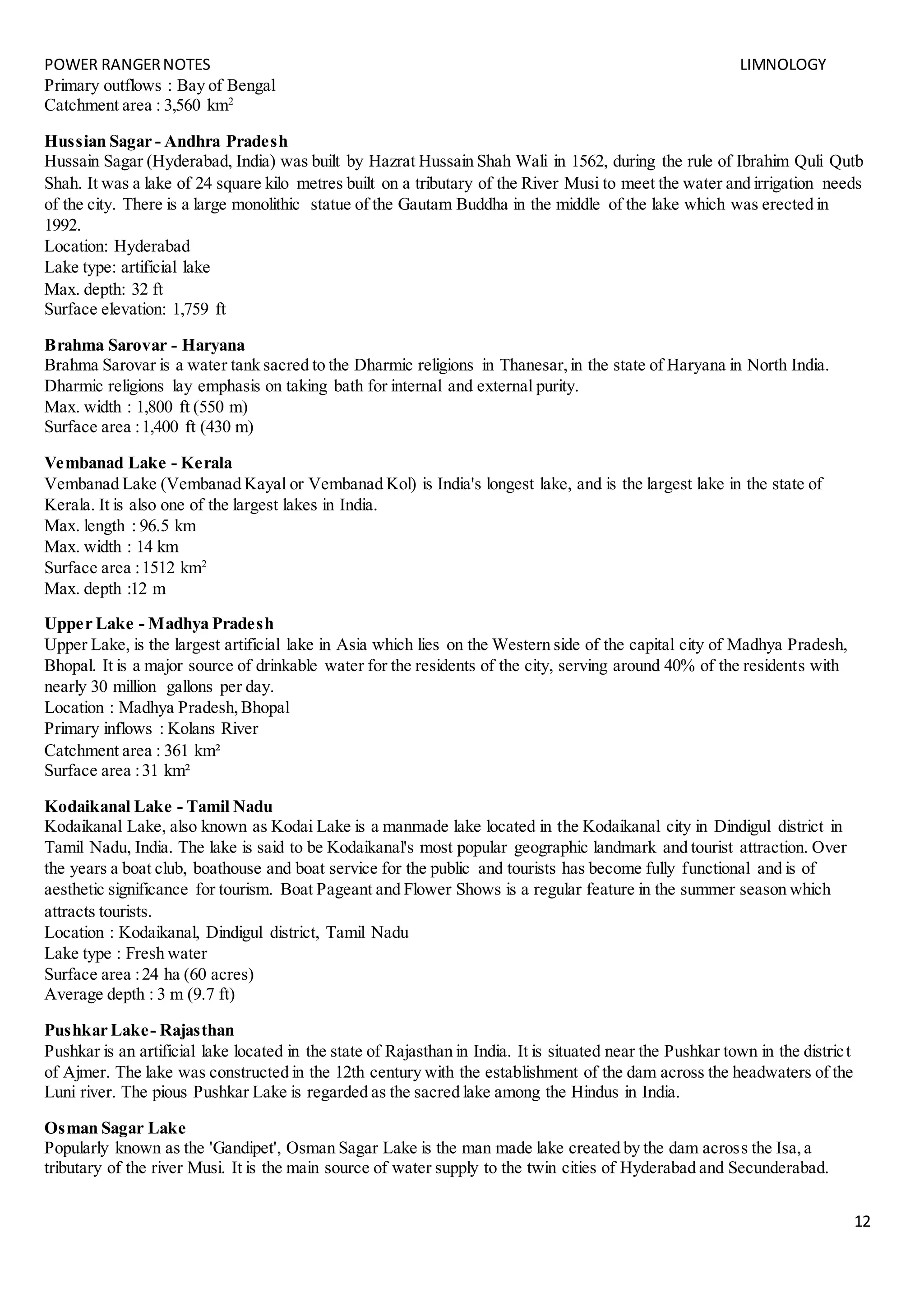 POWER RANGERNOTES LIMNOLOGY
12
Primary outflows : Bay of Bengal
Catchment area : 3,560 km2
Hussian Sagar - Andhra Pradesh
Hussain Sagar (Hyderabad, India) was built by Hazrat Hussain Shah Wali in 1562, during the rule of Ibrahim Quli Qutb
Shah. It was a lake of 24 square kilo metres built on a tributary of the River Musi to meet the water and irrigation needs
of the city. There is a large monolithic statue of the Gautam Buddha in the middle of the lake which was erected in
1992.
Location: Hyderabad
Lake type: artificial lake
Max. depth: 32 ft
Surface elevation: 1,759 ft
Brahma Sarovar - Haryana
Brahma Sarovar is a water tank sacred to the Dharmic religions in Thanesar,in the state of Haryana in North India.
Dharmic religions lay emphasis on taking bath for internal and external purity.
Max. width : 1,800 ft (550 m)
Surface area :1,400 ft (430 m)
Vembanad Lake - Kerala
Vembanad Lake (Vembanad Kayal or Vembanad Kol) is India's longest lake, and is the largest lake in the state of
Kerala. It is also one of the largest lakes in India.
Max. length : 96.5 km
Max. width : 14 km
Surface area :1512 km2
Max. depth :12 m
Upper Lake - Madhya Pradesh
Upper Lake, is the largest artificial lake in Asia which lies on the Western side of the capital city of Madhya Pradesh,
Bhopal. It is a major source of drinkable water for the residents of the city, serving around 40% of the residents with
nearly 30 million gallons per day.
Location : Madhya Pradesh,Bhopal
Primary inflows : Kolans River
Catchment area : 361 km²
Surface area :31 km²
Kodaikanal Lake - Tamil Nadu
Kodaikanal Lake, also known as Kodai Lake is a manmade lake located in the Kodaikanal city in Dindigul district in
Tamil Nadu, India. The lake is said to be Kodaikanal's most popular geographic landmark and tourist attraction. Over
the years a boat club, boathouse and boat service for the public and tourists has become fully functional and is of
aesthetic significance for tourism. Boat Pageant and Flower Shows is a regular feature in the summer season which
attracts tourists.
Location : Kodaikanal, Dindigul district, Tamil Nadu
Lake type : Fresh water
Surface area :24 ha (60 acres)
Average depth : 3 m (9.7 ft)
Pushkar Lake- Rajasthan
Pushkar is an artificial lake located in the state of Rajasthan in India. It is situated near the Pushkar town in the district
of Ajmer. The lake was constructed in the 12th century with the establishment of the dam across the headwaters of the
Luni river. The pious Pushkar Lake is regarded as the sacred lake among the Hindus in India.
Osman Sagar Lake
Popularly known as the 'Gandipet', Osman Sagar Lake is the man made lake created by the dam across the Isa,a
tributary of the river Musi. It is the main source of water supply to the twin cities of Hyderabad and Secunderabad.
 