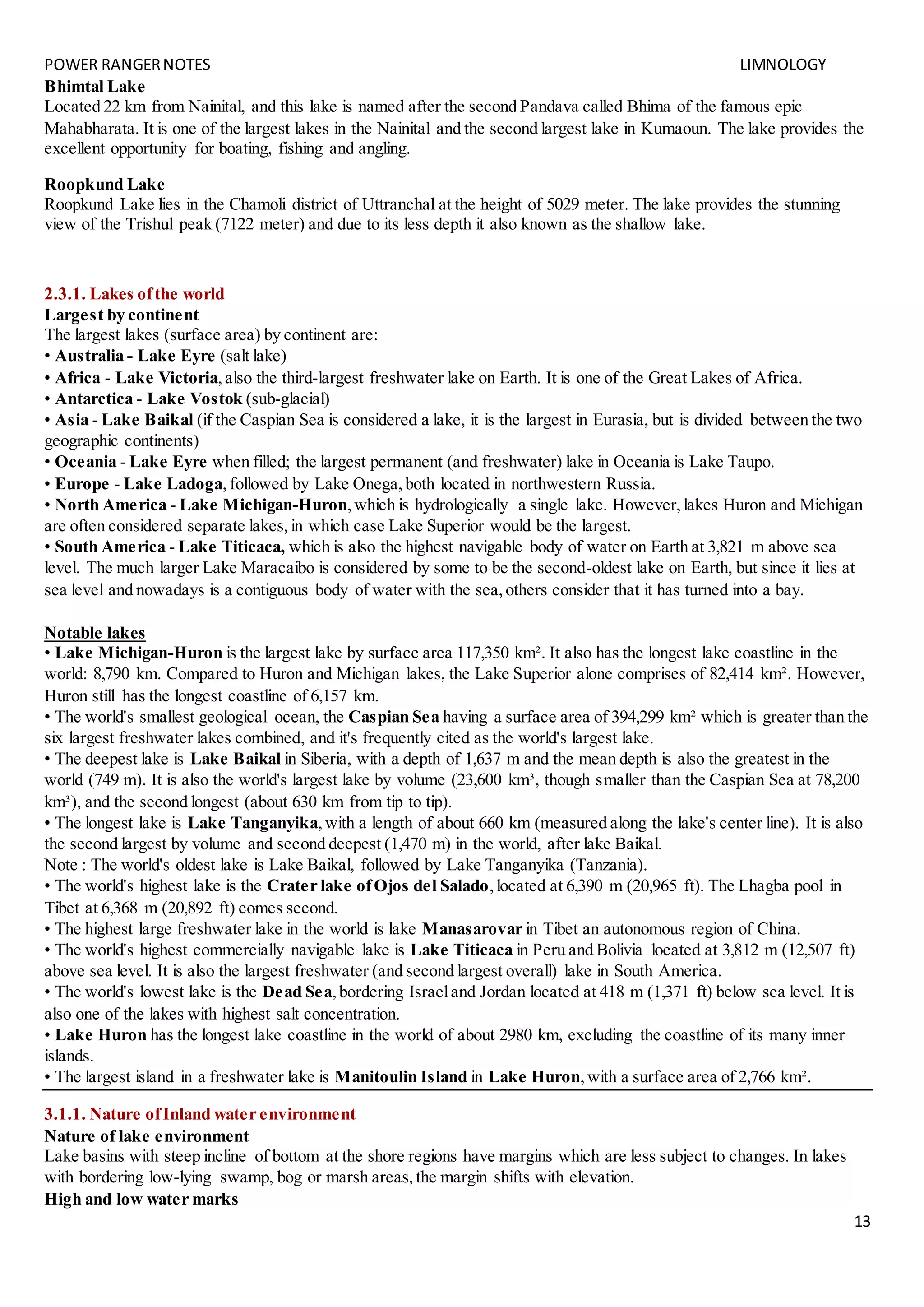 POWER RANGERNOTES LIMNOLOGY
13
Bhimtal Lake
Located 22 km from Nainital, and this lake is named after the second Pandava called Bhima of the famous epic
Mahabharata. It is one of the largest lakes in the Nainital and the second largest lake in Kumaoun. The lake provides the
excellent opportunity for boating, fishing and angling.
Roopkund Lake
Roopkund Lake lies in the Chamoli district of Uttranchal at the height of 5029 meter. The lake provides the stunning
view of the Trishul peak (7122 meter) and due to its less depth it also known as the shallow lake.
2.3.1. Lakes ofthe world
Largest by continent
The largest lakes (surface area) by continent are:
• Australia - Lake Eyre (salt lake)
• Africa - Lake Victoria,also the third-largest freshwater lake on Earth. It is one of the Great Lakes of Africa.
• Antarctica - Lake Vostok (sub-glacial)
• Asia - Lake Baikal (if the Caspian Sea is considered a lake, it is the largest in Eurasia, but is divided between the two
geographic continents)
• Oceania - Lake Eyre when filled; the largest permanent (and freshwater) lake in Oceania is Lake Taupo.
• Europe - Lake Ladoga,followed by Lake Onega,both located in northwestern Russia.
• North America - Lake Michigan-Huron,which is hydrologically a single lake. However,lakes Huron and Michigan
are often considered separate lakes,in which case Lake Superior would be the largest.
• South America - Lake Titicaca, which is also the highest navigable body of water on Earth at 3,821 m above sea
level. The much larger Lake Maracaibo is considered by some to be the second-oldest lake on Earth, but since it lies at
sea level and nowadays is a contiguous body of water with the sea,others consider that it has turned into a bay.
Notable lakes
• Lake Michigan-Huron is the largest lake by surface area 117,350 km². It also has the longest lake coastline in the
world: 8,790 km. Compared to Huron and Michigan lakes, the Lake Superior alone comprises of 82,414 km². However,
Huron still has the longest coastline of 6,157 km.
• The world's smallest geological ocean, the Caspian Sea having a surface area of 394,299 km² which is greater than the
six largest freshwater lakes combined, and it's frequently cited as the world's largest lake.
• The deepest lake is Lake Baikal in Siberia, with a depth of 1,637 m and the mean depth is also the greatest in the
world (749 m). It is also the world's largest lake by volume (23,600 km³, though smaller than the Caspian Sea at 78,200
km³), and the second longest (about 630 km from tip to tip).
• The longest lake is Lake Tanganyika,with a length of about 660 km (measured along the lake's center line). It is also
the second largest by volume and second deepest (1,470 m) in the world, after lake Baikal.
Note : The world's oldest lake is Lake Baikal, followed by Lake Tanganyika (Tanzania).
• The world's highest lake is the Crater lake ofOjos del Salado,located at 6,390 m (20,965 ft). The Lhagba pool in
Tibet at 6,368 m (20,892 ft) comes second.
• The highest large freshwater lake in the world is lake Manasarovar in Tibet an autonomous region of China.
• The world's highest commercially navigable lake is Lake Titicaca in Peru and Bolivia located at 3,812 m (12,507 ft)
above sea level. It is also the largest freshwater (and second largest overall) lake in South America.
• The world's lowest lake is the Dead Sea,bordering Israeland Jordan located at 418 m (1,371 ft) below sea level. It is
also one of the lakes with highest salt concentration.
• Lake Huron has the longest lake coastline in the world of about 2980 km, excluding the coastline of its many inner
islands.
• The largest island in a freshwater lake is Manitoulin Island in Lake Huron,with a surface area of 2,766 km².
3.1.1. Nature ofInland water environment
Nature of lake environment
Lake basins with steep incline of bottom at the shore regions have margins which are less subject to changes. In lakes
with bordering low-lying swamp, bog or marsh areas,the margin shifts with elevation.
High and low water marks
 