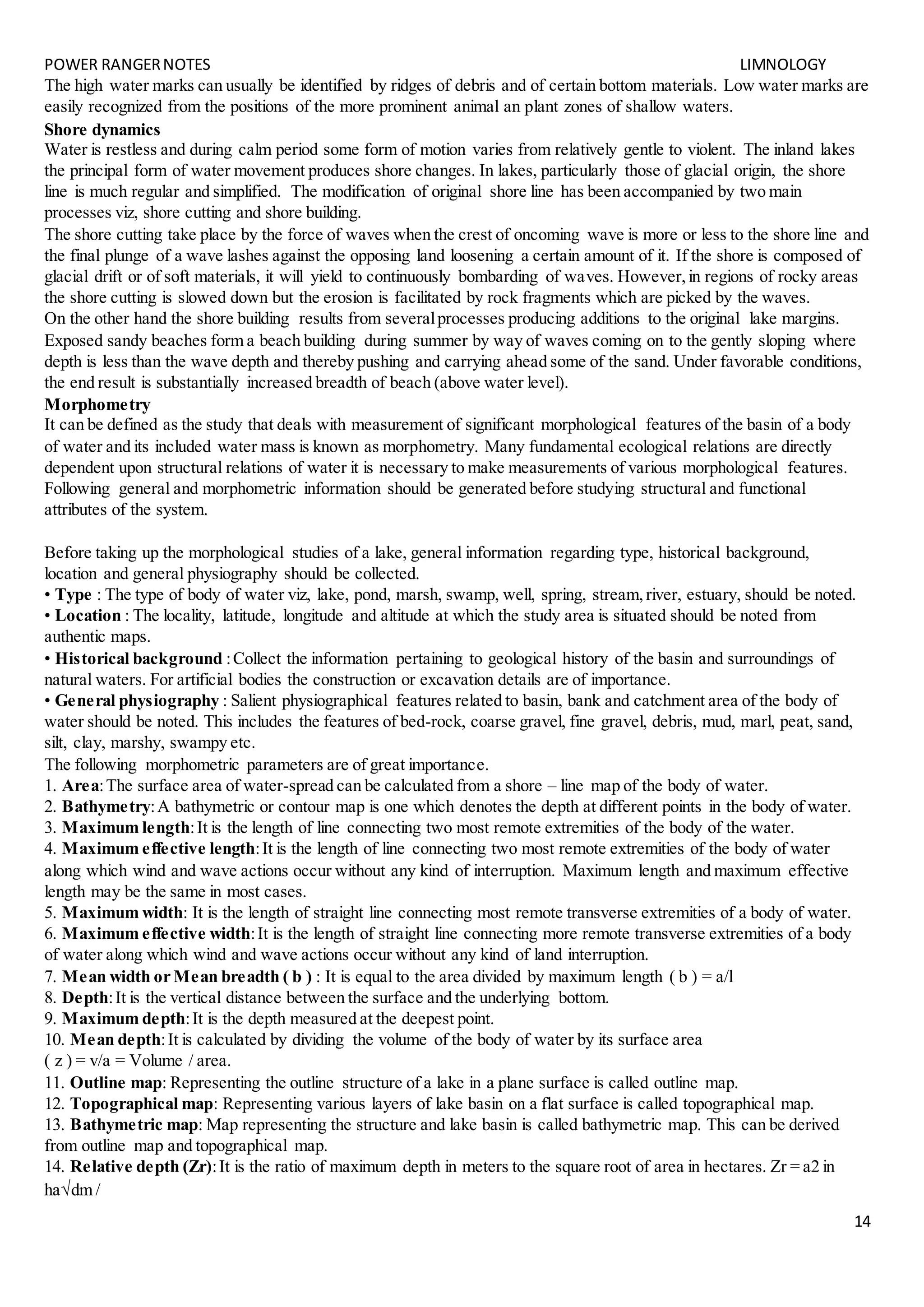 POWER RANGERNOTES LIMNOLOGY
14
The high water marks can usually be identified by ridges of debris and of certain bottom materials. Low water marks are
easily recognized from the positions of the more prominent animal an plant zones of shallow waters.
Shore dynamics
Water is restless and during calm period some form of motion varies from relatively gentle to violent. The inland lakes
the principal form of water movement produces shore changes. In lakes, particularly those of glacial origin, the shore
line is much regular and simplified. The modification of original shore line has been accompanied by two main
processes viz, shore cutting and shore building.
The shore cutting take place by the force of waves when the crest of oncoming wave is more or less to the shore line and
the final plunge of a wave lashes against the opposing land loosening a certain amount of it. If the shore is composed of
glacial drift or of soft materials, it will yield to continuously bombarding of waves. However,in regions of rocky areas
the shore cutting is slowed down but the erosion is facilitated by rock fragments which are picked by the waves.
On the other hand the shore building results from severalprocesses producing additions to the original lake margins.
Exposed sandy beaches form a beach building during summer by way of waves coming on to the gently sloping where
depth is less than the wave depth and thereby pushing and carrying ahead some of the sand. Under favorable conditions,
the end result is substantially increased breadth of beach (above water level).
Morphometry
It can be defined as the study that deals with measurement of significant morphological features of the basin of a body
of water and its included water mass is known as morphometry. Many fundamental ecological relations are directly
dependent upon structural relations of water it is necessary to make measurements of various morphological features.
Following general and morphometric information should be generated before studying structural and functional
attributes of the system.
Before taking up the morphological studies of a lake, general information regarding type, historical background,
location and general physiography should be collected.
• Type : The type of body of water viz, lake, pond, marsh, swamp, well, spring, stream,river, estuary, should be noted.
• Location : The locality, latitude, longitude and altitude at which the study area is situated should be noted from
authentic maps.
• Historical background :Collect the information pertaining to geological history of the basin and surroundings of
natural waters. For artificial bodies the construction or excavation details are of importance.
• General physiography : Salient physiographical features related to basin, bank and catchment area of the body of
water should be noted. This includes the features of bed-rock, coarse gravel, fine gravel, debris, mud, marl, peat, sand,
silt, clay, marshy, swampy etc.
The following morphometric parameters are of great importance.
1. Area:The surface area of water-spread can be calculated from a shore – line map of the body of water.
2. Bathymetry:A bathymetric or contour map is one which denotes the depth at different points in the body of water.
3. Maximum length:It is the length of line connecting two most remote extremities of the body of the water.
4. Maximum effective length:It is the length of line connecting two most remote extremities of the body of water
along which wind and wave actions occur without any kind of interruption. Maximum length and maximum effective
length may be the same in most cases.
5. Maximum width: It is the length of straight line connecting most remote transverse extremities of a body of water.
6. Maximum effective width:It is the length of straight line connecting more remote transverse extremities of a body
of water along which wind and wave actions occur without any kind of land interruption.
7. Mean width or Mean breadth ( b ) : It is equal to the area divided by maximum length ( b ) = a/l
8. Depth:It is the vertical distance between the surface and the underlying bottom.
9. Maximum depth:It is the depth measured at the deepest point.
10. Mean depth:It is calculated by dividing the volume of the body of water by its surface area
( z ) = v/a = Volume / area.
11. Outline map: Representing the outline structure of a lake in a plane surface is called outline map.
12. Topographical map: Representing various layers of lake basin on a flat surface is called topographical map.
13. Bathymetric map: Map representing the structure and lake basin is called bathymetric map. This can be derived
from outline map and topographical map.
14. Relative depth (Zr):It is the ratio of maximum depth in meters to the square root of area in hectares. Zr = a2 in
hadm /
 