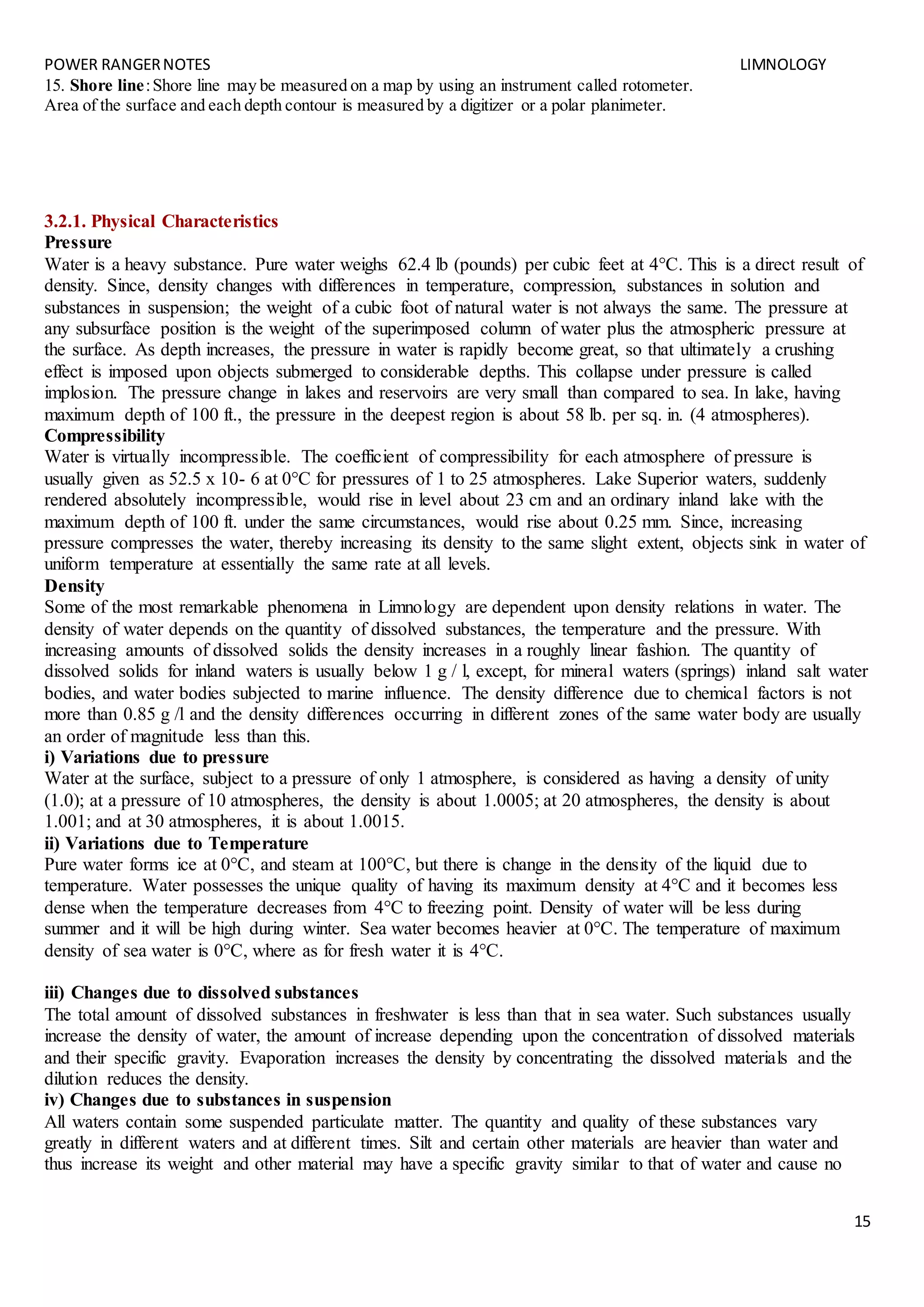 POWER RANGERNOTES LIMNOLOGY
15
15. Shore line:Shore line may be measured on a map by using an instrument called rotometer.
Area of the surface and each depth contour is measured by a digitizer or a polar planimeter.
3.2.1. Physical Characteristics
Pressure
Water is a heavy substance. Pure water weighs 62.4 lb (pounds) per cubic feet at 4°C. This is a direct result of
density. Since, density changes with differences in temperature, compression, substances in solution and
substances in suspension; the weight of a cubic foot of natural water is not always the same. The pressure at
any subsurface position is the weight of the superimposed column of water plus the atmospheric pressure at
the surface. As depth increases, the pressure in water is rapidly become great, so that ultimately a crushing
effect is imposed upon objects submerged to considerable depths. This collapse under pressure is called
implosion. The pressure change in lakes and reservoirs are very small than compared to sea. In lake, having
maximum depth of 100 ft., the pressure in the deepest region is about 58 lb. per sq. in. (4 atmospheres).
Compressibility
Water is virtually incompressible. The coefficient of compressibility for each atmosphere of pressure is
usually given as 52.5 x 10- 6 at 0°C for pressures of 1 to 25 atmospheres. Lake Superior waters, suddenly
rendered absolutely incompressible, would rise in level about 23 cm and an ordinary inland lake with the
maximum depth of 100 ft. under the same circumstances, would rise about 0.25 mm. Since, increasing
pressure compresses the water, thereby increasing its density to the same slight extent, objects sink in water of
uniform temperature at essentially the same rate at all levels.
Density
Some of the most remarkable phenomena in Limnology are dependent upon density relations in water. The
density of water depends on the quantity of dissolved substances, the temperature and the pressure. With
increasing amounts of dissolved solids the density increases in a roughly linear fashion. The quantity of
dissolved solids for inland waters is usually below 1 g / l, except, for mineral waters (springs) inland salt water
bodies, and water bodies subjected to marine influence. The density difference due to chemical factors is not
more than 0.85 g /l and the density differences occurring in different zones of the same water body are usually
an order of magnitude less than this.
i) Variations due to pressure
Water at the surface, subject to a pressure of only 1 atmosphere, is considered as having a density of unity
(1.0); at a pressure of 10 atmospheres, the density is about 1.0005; at 20 atmospheres, the density is about
1.001; and at 30 atmospheres, it is about 1.0015.
ii) Variations due to Temperature
Pure water forms ice at 0°C, and steam at 100°C, but there is change in the density of the liquid due to
temperature. Water possesses the unique quality of having its maximum density at 4°C and it becomes less
dense when the temperature decreases from 4°C to freezing point. Density of water will be less during
summer and it will be high during winter. Sea water becomes heavier at 0°C. The temperature of maximum
density of sea water is 0°C, where as for fresh water it is 4°C.
iii) Changes due to dissolved substances
The total amount of dissolved substances in freshwater is less than that in sea water. Such substances usually
increase the density of water, the amount of increase depending upon the concentration of dissolved materials
and their specific gravity. Evaporation increases the density by concentrating the dissolved materials and the
dilution reduces the density.
iv) Changes due to substances in suspension
All waters contain some suspended particulate matter. The quantity and quality of these substances vary
greatly in different waters and at different times. Silt and certain other materials are heavier than water and
thus increase its weight and other material may have a specific gravity similar to that of water and cause no
 
