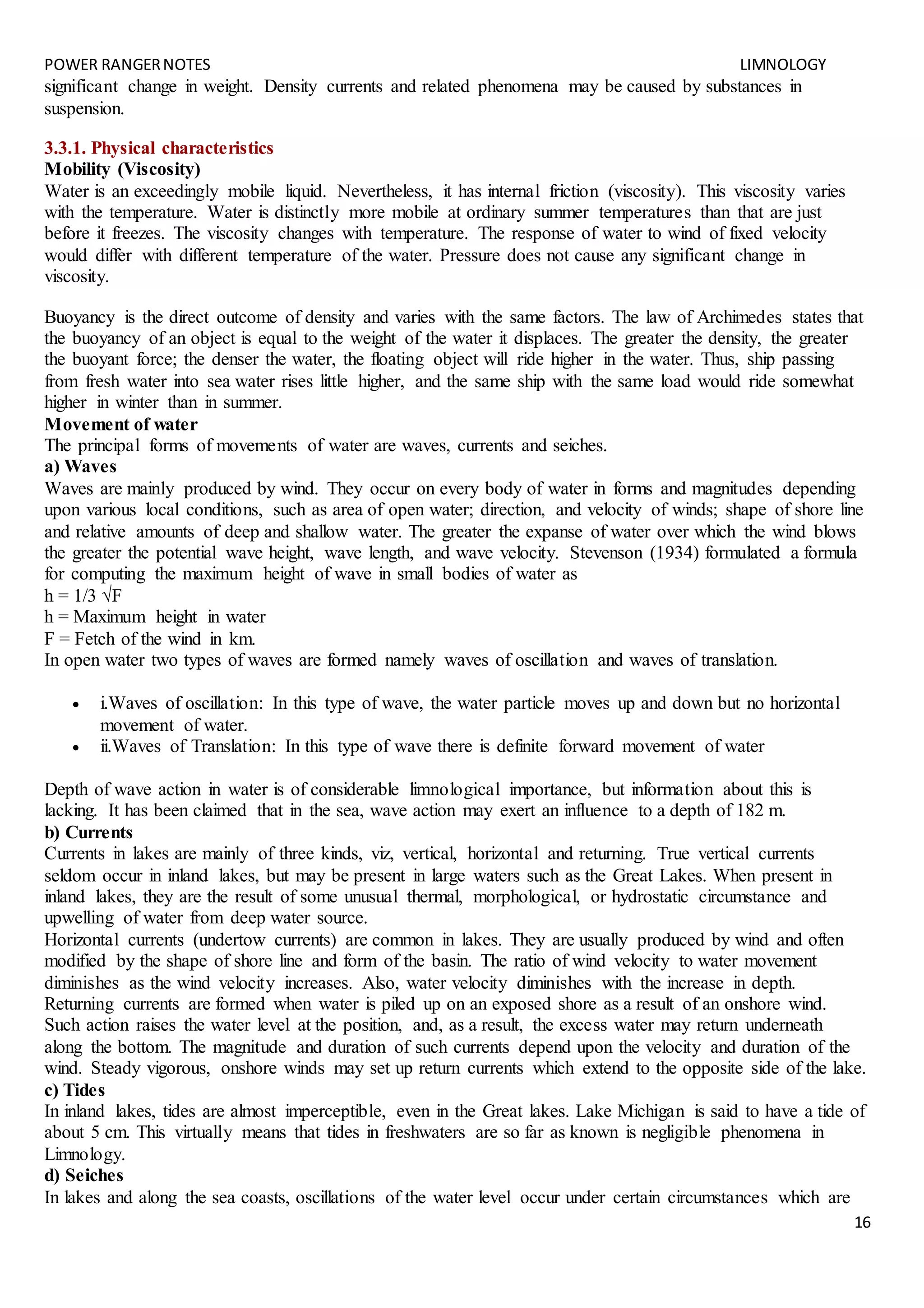 POWER RANGERNOTES LIMNOLOGY
16
significant change in weight. Density currents and related phenomena may be caused by substances in
suspension.
3.3.1. Physical characteristics
Mobility (Viscosity)
Water is an exceedingly mobile liquid. Nevertheless, it has internal friction (viscosity). This viscosity varies
with the temperature. Water is distinctly more mobile at ordinary summer temperatures than that are just
before it freezes. The viscosity changes with temperature. The response of water to wind of fixed velocity
would differ with different temperature of the water. Pressure does not cause any significant change in
viscosity.
Buoyancy is the direct outcome of density and varies with the same factors. The law of Archimedes states that
the buoyancy of an object is equal to the weight of the water it displaces. The greater the density, the greater
the buoyant force; the denser the water, the floating object will ride higher in the water. Thus, ship passing
from fresh water into sea water rises little higher, and the same ship with the same load would ride somewhat
higher in winter than in summer.
Movement of water
The principal forms of movements of water are waves, currents and seiches.
a) Waves
Waves are mainly produced by wind. They occur on every body of water in forms and magnitudes depending
upon various local conditions, such as area of open water; direction, and velocity of winds; shape of shore line
and relative amounts of deep and shallow water. The greater the expanse of water over which the wind blows
the greater the potential wave height, wave length, and wave velocity. Stevenson (1934) formulated a formula
for computing the maximum height of wave in small bodies of water as
h = 1/3 √F
h = Maximum height in water
F = Fetch of the wind in km.
In open water two types of waves are formed namely waves of oscillation and waves of translation.
 i.Waves of oscillation: In this type of wave, the water particle moves up and down but no horizontal
movement of water.
 ii.Waves of Translation: In this type of wave there is definite forward movement of water
Depth of wave action in water is of considerable limnological importance, but information about this is
lacking. It has been claimed that in the sea, wave action may exert an influence to a depth of 182 m.
b) Currents
Currents in lakes are mainly of three kinds, viz, vertical, horizontal and returning. True vertical currents
seldom occur in inland lakes, but may be present in large waters such as the Great Lakes. When present in
inland lakes, they are the result of some unusual thermal, morphological, or hydrostatic circumstance and
upwelling of water from deep water source.
Horizontal currents (undertow currents) are common in lakes. They are usually produced by wind and often
modified by the shape of shore line and form of the basin. The ratio of wind velocity to water movement
diminishes as the wind velocity increases. Also, water velocity diminishes with the increase in depth.
Returning currents are formed when water is piled up on an exposed shore as a result of an onshore wind.
Such action raises the water level at the position, and, as a result, the excess water may return underneath
along the bottom. The magnitude and duration of such currents depend upon the velocity and duration of the
wind. Steady vigorous, onshore winds may set up return currents which extend to the opposite side of the lake.
c) Tides
In inland lakes, tides are almost imperceptible, even in the Great lakes. Lake Michigan is said to have a tide of
about 5 cm. This virtually means that tides in freshwaters are so far as known is negligible phenomena in
Limnology.
d) Seiches
In lakes and along the sea coasts, oscillations of the water level occur under certain circumstances which are
 