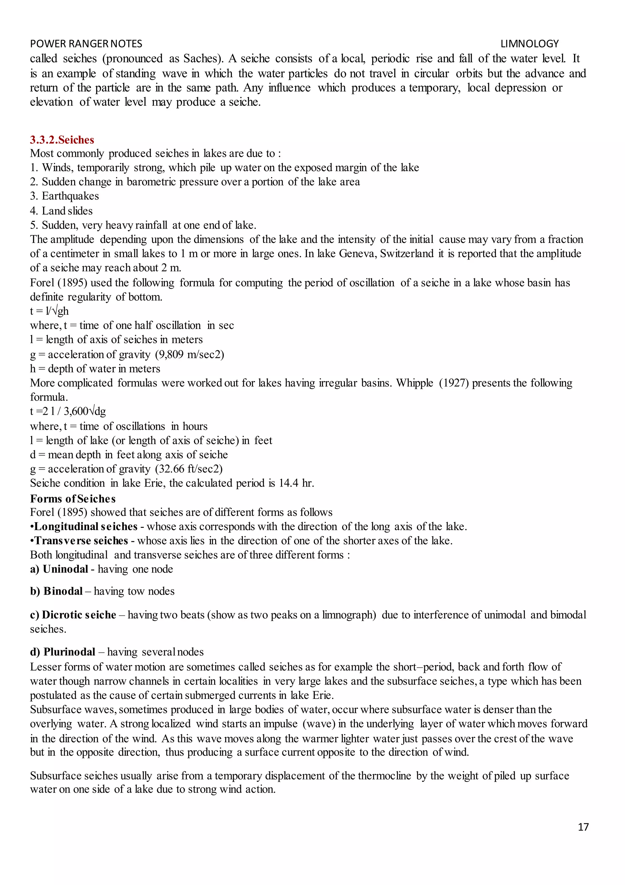 POWER RANGERNOTES LIMNOLOGY
17
called seiches (pronounced as Saches). A seiche consists of a local, periodic rise and fall of the water level. It
is an example of standing wave in which the water particles do not travel in circular orbits but the advance and
return of the particle are in the same path. Any influence which produces a temporary, local depression or
elevation of water level may produce a seiche.
3.3.2.Seiches
Most commonly produced seiches in lakes are due to :
1. Winds, temporarily strong, which pile up water on the exposed margin of the lake
2. Sudden change in barometric pressure over a portion of the lake area
3. Earthquakes
4. Land slides
5. Sudden, very heavy rainfall at one end of lake.
The amplitude depending upon the dimensions of the lake and the intensity of the initial cause may vary from a fraction
of a centimeter in small lakes to 1 m or more in large ones. In lake Geneva, Switzerland it is reported that the amplitude
of a seiche may reach about 2 m.
Forel (1895) used the following formula for computing the period of oscillation of a seiche in a lake whose basin has
definite regularity of bottom.
t = l/√gh
where,t = time of one half oscillation in sec
l = length of axis of seiches in meters
g = acceleration of gravity (9,809 m/sec2)
h = depth of water in meters
More complicated formulas were worked out for lakes having irregular basins. Whipple (1927) presents the following
formula.
t =2 l / 3,600√dg
where,t = time of oscillations in hours
l = length of lake (or length of axis of seiche) in feet
d = mean depth in feet along axis of seiche
g = acceleration of gravity (32.66 ft/sec2)
Seiche condition in lake Erie, the calculated period is 14.4 hr.
Forms ofSeiches
Forel (1895) showed that seiches are of different forms as follows
•Longitudinal seiches - whose axis corresponds with the direction of the long axis of the lake.
•Transverse seiches - whose axis lies in the direction of one of the shorter axes of the lake.
Both longitudinal and transverse seiches are of three different forms :
a) Uninodal - having one node
b) Binodal – having tow nodes
c) Dicrotic seiche – having two beats (show as two peaks on a limnograph) due to interference of unimodal and bimodal
seiches.
d) Plurinodal – having severalnodes
Lesser forms of water motion are sometimes called seiches as for example the short–period, back and forth flow of
water though narrow channels in certain localities in very large lakes and the subsurface seiches,a type which has been
postulated as the cause of certain submerged currents in lake Erie.
Subsurface waves,sometimes produced in large bodies of water,occur where subsurface water is denser than the
overlying water. A strong localized wind starts an impulse (wave) in the underlying layer of water which moves forward
in the direction of the wind. As this wave moves along the warmer lighter water just passes over the crest of the wave
but in the opposite direction, thus producing a surface current opposite to the direction of wind.
Subsurface seiches usually arise from a temporary displacement of the thermocline by the weight of piled up surface
water on one side of a lake due to strong wind action.
 
