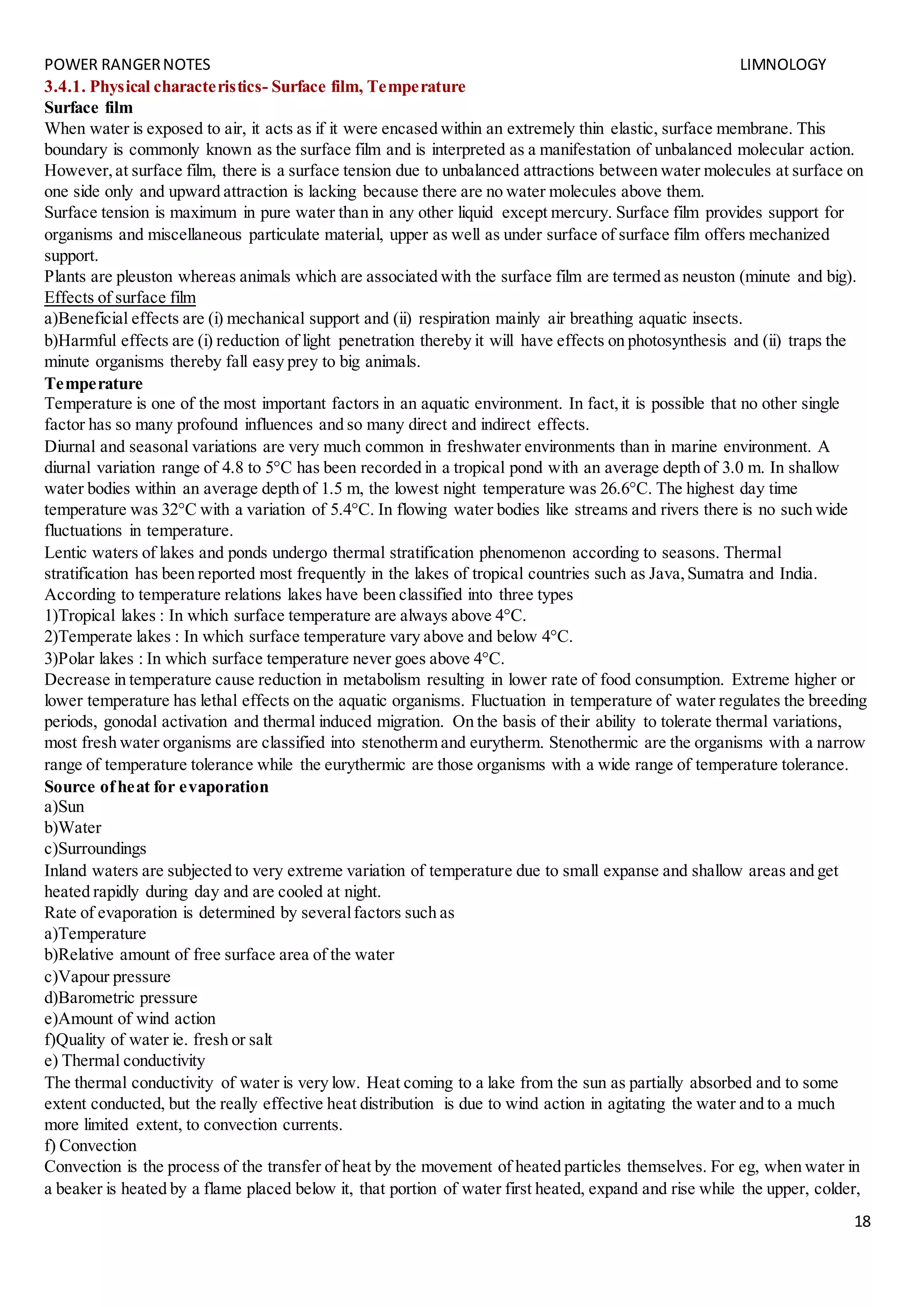 POWER RANGERNOTES LIMNOLOGY
18
3.4.1. Physical characteristics- Surface film, Temperature
Surface film
When water is exposed to air, it acts as if it were encased within an extremely thin elastic, surface membrane. This
boundary is commonly known as the surface film and is interpreted as a manifestation of unbalanced molecular action.
However,at surface film, there is a surface tension due to unbalanced attractions between water molecules at surface on
one side only and upward attraction is lacking because there are no water molecules above them.
Surface tension is maximum in pure water than in any other liquid except mercury. Surface film provides support for
organisms and miscellaneous particulate material, upper as well as under surface of surface film offers mechanized
support.
Plants are pleuston whereas animals which are associated with the surface film are termed as neuston (minute and big).
Effects of surface film
a)Beneficial effects are (i) mechanical support and (ii) respiration mainly air breathing aquatic insects.
b)Harmful effects are (i) reduction of light penetration thereby it will have effects on photosynthesis and (ii) traps the
minute organisms thereby fall easy prey to big animals.
Temperature
Temperature is one of the most important factors in an aquatic environment. In fact,it is possible that no other single
factor has so many profound influences and so many direct and indirect effects.
Diurnal and seasonal variations are very much common in freshwater environments than in marine environment. A
diurnal variation range of 4.8 to 5°C has been recorded in a tropical pond with an average depth of 3.0 m. In shallow
water bodies within an average depth of 1.5 m, the lowest night temperature was 26.6°C. The highest day time
temperature was 32°C with a variation of 5.4°C. In flowing water bodies like streams and rivers there is no such wide
fluctuations in temperature.
Lentic waters of lakes and ponds undergo thermal stratification phenomenon according to seasons. Thermal
stratification has been reported most frequently in the lakes of tropical countries such as Java,Sumatra and India.
According to temperature relations lakes have been classified into three types
1)Tropical lakes : In which surface temperature are always above 4°C.
2)Temperate lakes : In which surface temperature vary above and below 4°C.
3)Polar lakes : In which surface temperature never goes above 4°C.
Decrease in temperature cause reduction in metabolism resulting in lower rate of food consumption. Extreme higher or
lower temperature has lethal effects on the aquatic organisms. Fluctuation in temperature of water regulates the breeding
periods, gonodal activation and thermal induced migration. On the basis of their ability to tolerate thermal variations,
most fresh water organisms are classified into stenotherm and eurytherm. Stenothermic are the organisms with a narrow
range of temperature tolerance while the eurythermic are those organisms with a wide range of temperature tolerance.
Source ofheat for evaporation
a)Sun
b)Water
c)Surroundings
Inland waters are subjected to very extreme variation of temperature due to small expanse and shallow areas and get
heated rapidly during day and are cooled at night.
Rate of evaporation is determined by severalfactors such as
a)Temperature
b)Relative amount of free surface area of the water
c)Vapour pressure
d)Barometric pressure
e)Amount of wind action
f)Quality of water ie. fresh or salt
e) Thermal conductivity
The thermal conductivity of water is very low. Heat coming to a lake from the sun as partially absorbed and to some
extent conducted, but the really effective heat distribution is due to wind action in agitating the water and to a much
more limited extent, to convection currents.
f) Convection
Convection is the process of the transfer of heat by the movement of heated particles themselves. For eg, when water in
a beaker is heated by a flame placed below it, that portion of water first heated, expand and rise while the upper, colder,
 