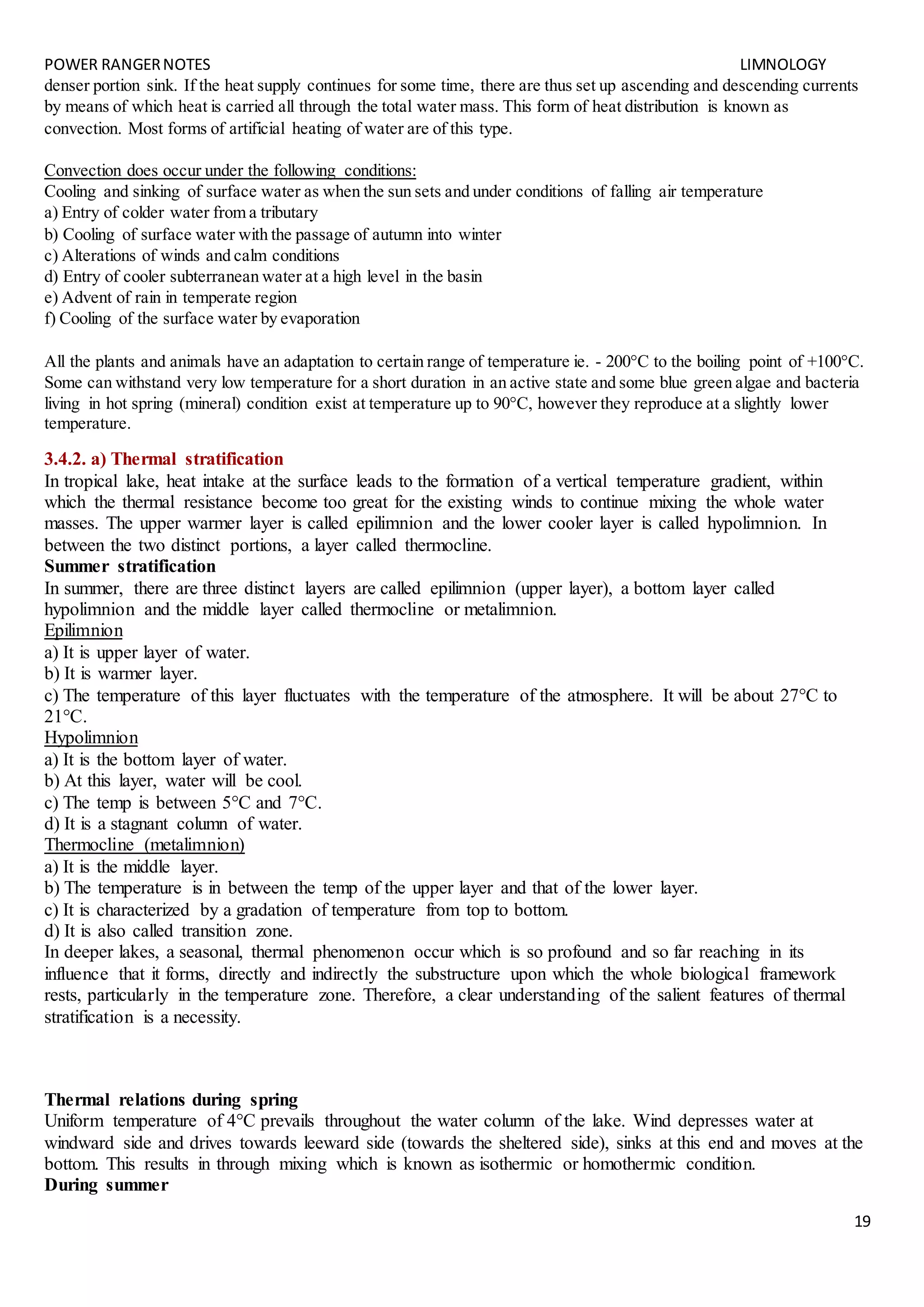 POWER RANGERNOTES LIMNOLOGY
19
denser portion sink. If the heat supply continues for some time, there are thus set up ascending and descending currents
by means of which heat is carried all through the total water mass. This form of heat distribution is known as
convection. Most forms of artificial heating of water are of this type.
Convection does occur under the following conditions:
Cooling and sinking of surface water as when the sun sets and under conditions of falling air temperature
a) Entry of colder water from a tributary
b) Cooling of surface water with the passage of autumn into winter
c) Alterations of winds and calm conditions
d) Entry of cooler subterranean water at a high level in the basin
e) Advent of rain in temperate region
f) Cooling of the surface water by evaporation
All the plants and animals have an adaptation to certain range of temperature ie. - 200°C to the boiling point of +100°C.
Some can withstand very low temperature for a short duration in an active state and some blue green algae and bacteria
living in hot spring (mineral) condition exist at temperature up to 90°C, however they reproduce at a slightly lower
temperature.
3.4.2. a) Thermal stratification
In tropical lake, heat intake at the surface leads to the formation of a vertical temperature gradient, within
which the thermal resistance become too great for the existing winds to continue mixing the whole water
masses. The upper warmer layer is called epilimnion and the lower cooler layer is called hypolimnion. In
between the two distinct portions, a layer called thermocline.
Summer stratification
In summer, there are three distinct layers are called epilimnion (upper layer), a bottom layer called
hypolimnion and the middle layer called thermocline or metalimnion.
Epilimnion
a) It is upper layer of water.
b) It is warmer layer.
c) The temperature of this layer fluctuates with the temperature of the atmosphere. It will be about 27°C to
21°C.
Hypolimnion
a) It is the bottom layer of water.
b) At this layer, water will be cool.
c) The temp is between 5°C and 7°C.
d) It is a stagnant column of water.
Thermocline (metalimnion)
a) It is the middle layer.
b) The temperature is in between the temp of the upper layer and that of the lower layer.
c) It is characterized by a gradation of temperature from top to bottom.
d) It is also called transition zone.
In deeper lakes, a seasonal, thermal phenomenon occur which is so profound and so far reaching in its
influence that it forms, directly and indirectly the substructure upon which the whole biological framework
rests, particularly in the temperature zone. Therefore, a clear understanding of the salient features of thermal
stratification is a necessity.
Thermal relations during spring
Uniform temperature of 4°C prevails throughout the water column of the lake. Wind depresses water at
windward side and drives towards leeward side (towards the sheltered side), sinks at this end and moves at the
bottom. This results in through mixing which is known as isothermic or homothermic condition.
During summer
 