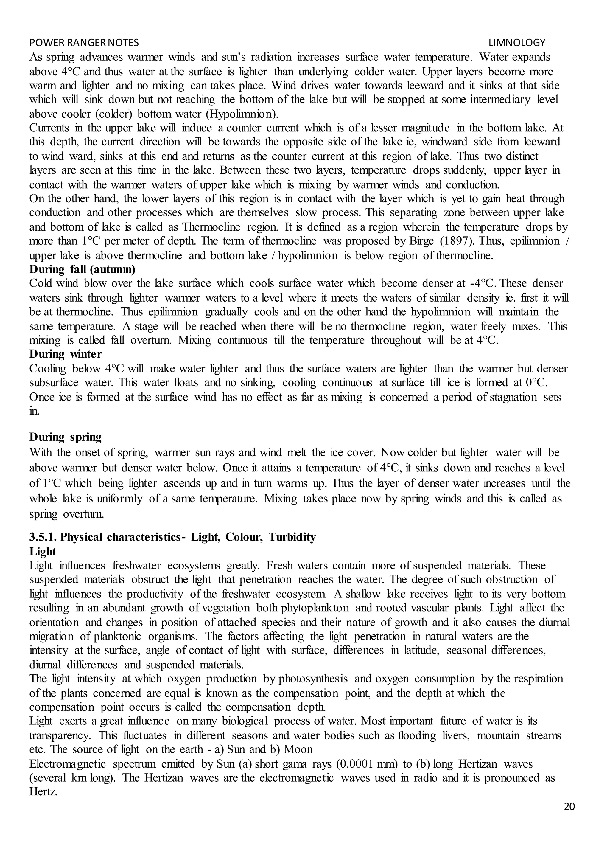 POWER RANGERNOTES LIMNOLOGY
20
As spring advances warmer winds and sun’s radiation increases surface water temperature. Water expands
above 4°C and thus water at the surface is lighter than underlying colder water. Upper layers become more
warm and lighter and no mixing can takes place. Wind drives water towards leeward and it sinks at that side
which will sink down but not reaching the bottom of the lake but will be stopped at some intermediary level
above cooler (colder) bottom water (Hypolimnion).
Currents in the upper lake will induce a counter current which is of a lesser magnitude in the bottom lake. At
this depth, the current direction will be towards the opposite side of the lake ie, windward side from leeward
to wind ward, sinks at this end and returns as the counter current at this region of lake. Thus two distinct
layers are seen at this time in the lake. Between these two layers, temperature drops suddenly, upper layer in
contact with the warmer waters of upper lake which is mixing by warmer winds and conduction.
On the other hand, the lower layers of this region is in contact with the layer which is yet to gain heat through
conduction and other processes which are themselves slow process. This separating zone between upper lake
and bottom of lake is called as Thermocline region. It is defined as a region wherein the temperature drops by
more than 1°C per meter of depth. The term of thermocline was proposed by Birge (1897). Thus, epilimnion /
upper lake is above thermocline and bottom lake / hypolimnion is below region of thermocline.
During fall (autumn)
Cold wind blow over the lake surface which cools surface water which become denser at -4°C. These denser
waters sink through lighter warmer waters to a level where it meets the waters of similar density ie. first it will
be at thermocline. Thus epilimnion gradually cools and on the other hand the hypolimnion will maintain the
same temperature. A stage will be reached when there will be no thermocline region, water freely mixes. This
mixing is called fall overturn. Mixing continuous till the temperature throughout will be at 4°C.
During winter
Cooling below 4°C will make water lighter and thus the surface waters are lighter than the warmer but denser
subsurface water. This water floats and no sinking, cooling continuous at surface till ice is formed at 0°C.
Once ice is formed at the surface wind has no effect as far as mixing is concerned a period of stagnation sets
in.
During spring
With the onset of spring, warmer sun rays and wind melt the ice cover. Now colder but lighter water will be
above warmer but denser water below. Once it attains a temperature of 4°C, it sinks down and reaches a level
of 1°C which being lighter ascends up and in turn warms up. Thus the layer of denser water increases until the
whole lake is uniformly of a same temperature. Mixing takes place now by spring winds and this is called as
spring overturn.
3.5.1. Physical characteristics- Light, Colour, Turbidity
Light
Light influences freshwater ecosystems greatly. Fresh waters contain more of suspended materials. These
suspended materials obstruct the light that penetration reaches the water. The degree of such obstruction of
light influences the productivity of the freshwater ecosystem. A shallow lake receives light to its very bottom
resulting in an abundant growth of vegetation both phytoplankton and rooted vascular plants. Light affect the
orientation and changes in position of attached species and their nature of growth and it also causes the diurnal
migration of planktonic organisms. The factors affecting the light penetration in natural waters are the
intensity at the surface, angle of contact of light with surface, differences in latitude, seasonal differences,
diurnal differences and suspended materials.
The light intensity at which oxygen production by photosynthesis and oxygen consumption by the respiration
of the plants concerned are equal is known as the compensation point, and the depth at which the
compensation point occurs is called the compensation depth.
Light exerts a great influence on many biological process of water. Most important future of water is its
transparency. This fluctuates in different seasons and water bodies such as flooding livers, mountain streams
etc. The source of light on the earth - a) Sun and b) Moon
Electromagnetic spectrum emitted by Sun (a) short gama rays (0.0001 mm) to (b) long Hertizan waves
(several km long). The Hertizan waves are the electromagnetic waves used in radio and it is pronounced as
Hertz.
 