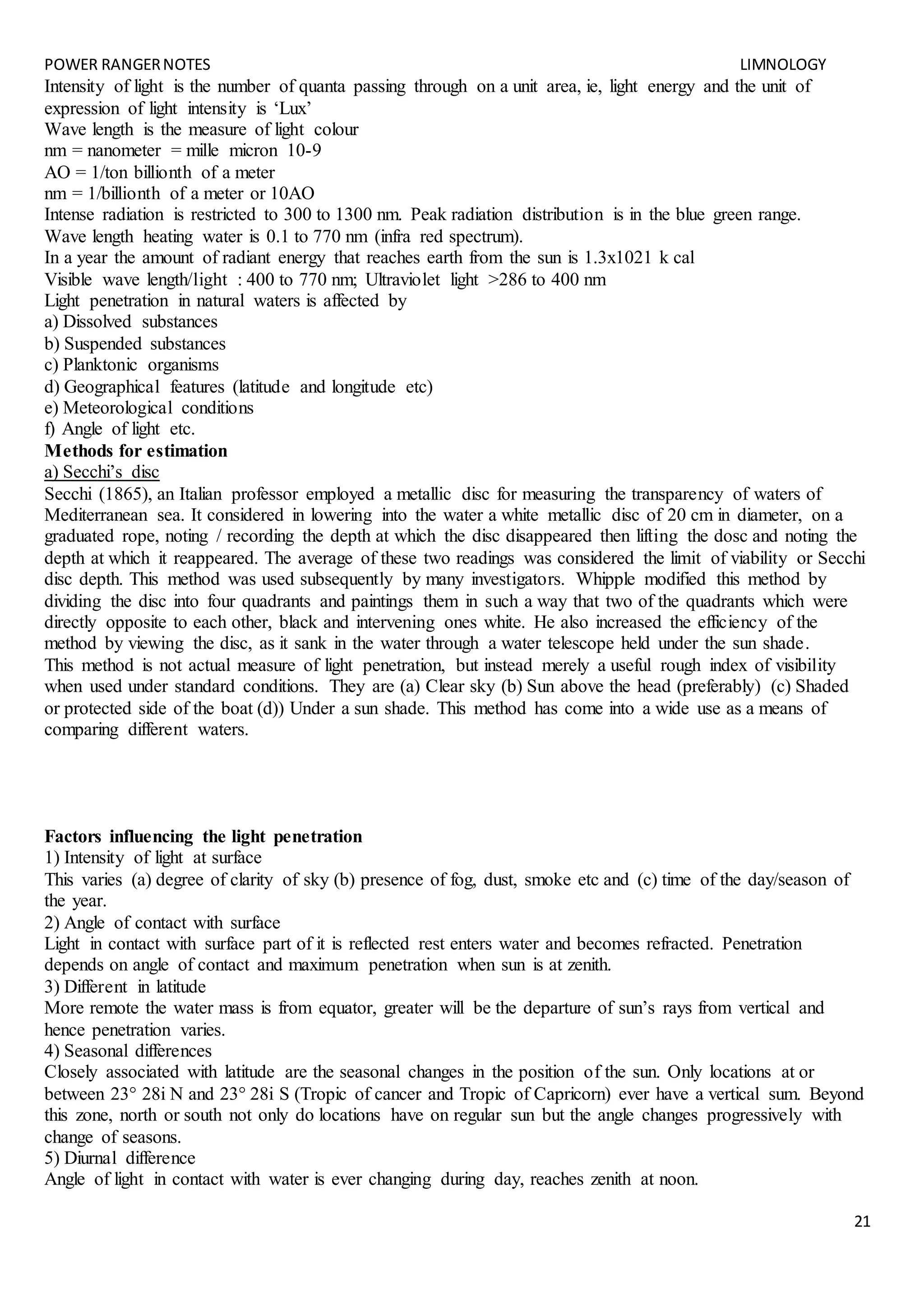 POWER RANGERNOTES LIMNOLOGY
21
Intensity of light is the number of quanta passing through on a unit area, ie, light energy and the unit of
expression of light intensity is ‘Lux’
Wave length is the measure of light colour
nm = nanometer = mille micron 10-9
AO = 1/ton billionth of a meter
nm = 1/billionth of a meter or 10AO
Intense radiation is restricted to 300 to 1300 nm. Peak radiation distribution is in the blue green range.
Wave length heating water is 0.1 to 770 nm (infra red spectrum).
In a year the amount of radiant energy that reaches earth from the sun is 1.3x1021 k cal
Visible wave length/light : 400 to 770 nm; Ultraviolet light >286 to 400 nm
Light penetration in natural waters is affected by
a) Dissolved substances
b) Suspended substances
c) Planktonic organisms
d) Geographical features (latitude and longitude etc)
e) Meteorological conditions
f) Angle of light etc.
Methods for estimation
a) Secchi’s disc
Secchi (1865), an Italian professor employed a metallic disc for measuring the transparency of waters of
Mediterranean sea. It considered in lowering into the water a white metallic disc of 20 cm in diameter, on a
graduated rope, noting / recording the depth at which the disc disappeared then lifting the dosc and noting the
depth at which it reappeared. The average of these two readings was considered the limit of viability or Secchi
disc depth. This method was used subsequently by many investigators. Whipple modified this method by
dividing the disc into four quadrants and paintings them in such a way that two of the quadrants which were
directly opposite to each other, black and intervening ones white. He also increased the efficiency of the
method by viewing the disc, as it sank in the water through a water telescope held under the sun shade.
This method is not actual measure of light penetration, but instead merely a useful rough index of visibility
when used under standard conditions. They are (a) Clear sky (b) Sun above the head (preferably) (c) Shaded
or protected side of the boat (d)) Under a sun shade. This method has come into a wide use as a means of
comparing different waters.
Factors influencing the light penetration
1) Intensity of light at surface
This varies (a) degree of clarity of sky (b) presence of fog, dust, smoke etc and (c) time of the day/season of
the year.
2) Angle of contact with surface
Light in contact with surface part of it is reflected rest enters water and becomes refracted. Penetration
depends on angle of contact and maximum penetration when sun is at zenith.
3) Different in latitude
More remote the water mass is from equator, greater will be the departure of sun’s rays from vertical and
hence penetration varies.
4) Seasonal differences
Closely associated with latitude are the seasonal changes in the position of the sun. Only locations at or
between 23° 28i N and 23° 28i S (Tropic of cancer and Tropic of Capricorn) ever have a vertical sum. Beyond
this zone, north or south not only do locations have on regular sun but the angle changes progressively with
change of seasons.
5) Diurnal difference
Angle of light in contact with water is ever changing during day, reaches zenith at noon.
 