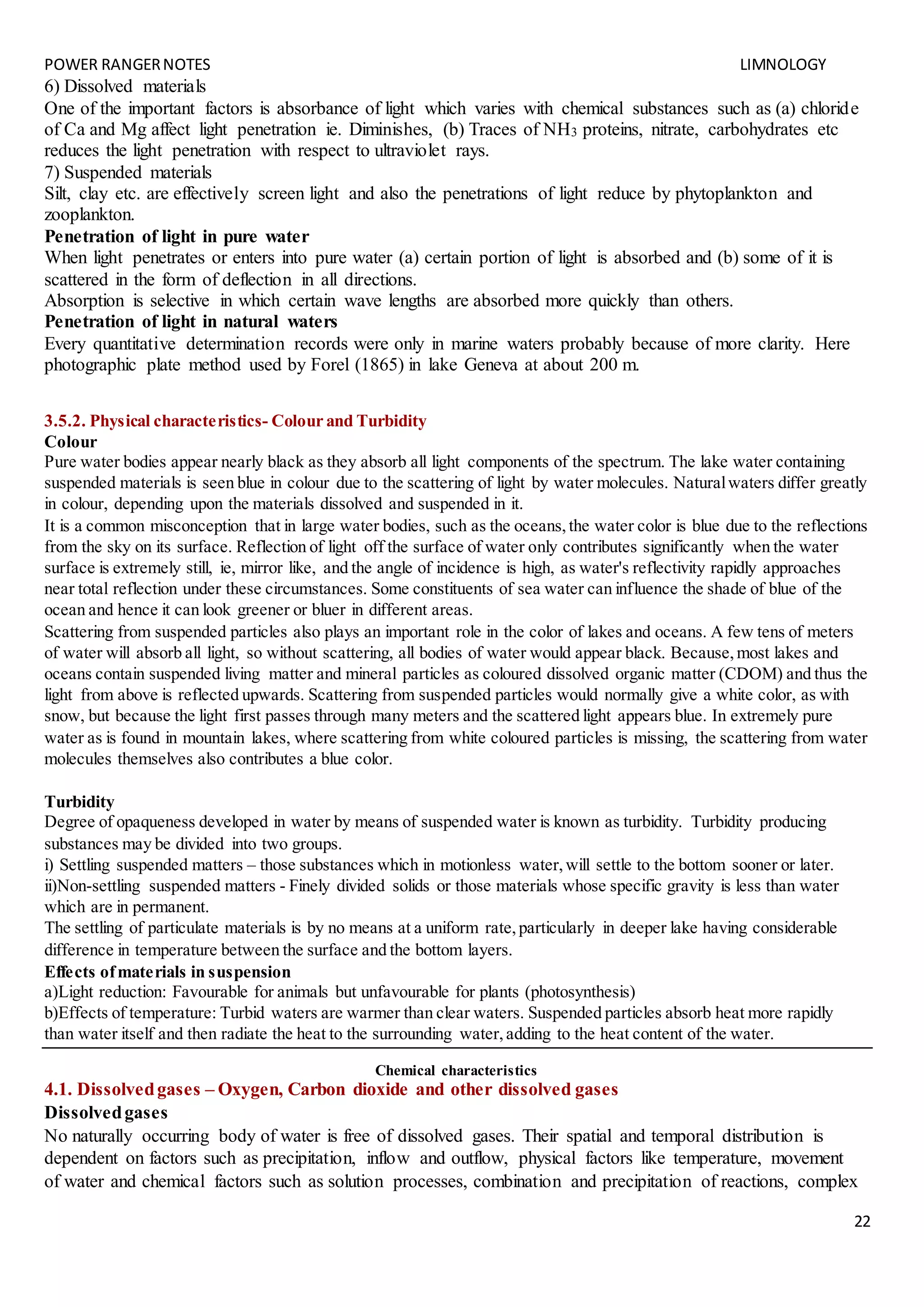 POWER RANGERNOTES LIMNOLOGY
22
6) Dissolved materials
One of the important factors is absorbance of light which varies with chemical substances such as (a) chloride
of Ca and Mg affect light penetration ie. Diminishes, (b) Traces of NH3 proteins, nitrate, carbohydrates etc
reduces the light penetration with respect to ultraviolet rays.
7) Suspended materials
Silt, clay etc. are effectively screen light and also the penetrations of light reduce by phytoplankton and
zooplankton.
Penetration of light in pure water
When light penetrates or enters into pure water (a) certain portion of light is absorbed and (b) some of it is
scattered in the form of deflection in all directions.
Absorption is selective in which certain wave lengths are absorbed more quickly than others.
Penetration of light in natural waters
Every quantitative determination records were only in marine waters probably because of more clarity. Here
photographic plate method used by Forel (1865) in lake Geneva at about 200 m.
3.5.2. Physical characteristics- Colour and Turbidity
Colour
Pure water bodies appear nearly black as they absorb all light components of the spectrum. The lake water containing
suspended materials is seen blue in colour due to the scattering of light by water molecules. Naturalwaters differ greatly
in colour, depending upon the materials dissolved and suspended in it.
It is a common misconception that in large water bodies, such as the oceans,the water color is blue due to the reflections
from the sky on its surface. Reflection of light off the surface of water only contributes significantly when the water
surface is extremely still, ie, mirror like, and the angle of incidence is high, as water's reflectivity rapidly approaches
near total reflection under these circumstances. Some constituents of sea water can influence the shade of blue of the
ocean and hence it can look greener or bluer in different areas.
Scattering from suspended particles also plays an important role in the color of lakes and oceans. A few tens of meters
of water will absorb all light, so without scattering, all bodies of water would appear black. Because,most lakes and
oceans contain suspended living matter and mineral particles as coloured dissolved organic matter (CDOM) and thus the
light from above is reflected upwards. Scattering from suspended particles would normally give a white color, as with
snow, but because the light first passes through many meters and the scattered light appears blue. In extremely pure
water as is found in mountain lakes, where scattering from white coloured particles is missing, the scattering from water
molecules themselves also contributes a blue color.
Turbidity
Degree of opaqueness developed in water by means of suspended water is known as turbidity. Turbidity producing
substances may be divided into two groups.
i) Settling suspended matters – those substances which in motionless water,will settle to the bottom sooner or later.
ii)Non-settling suspended matters - Finely divided solids or those materials whose specific gravity is less than water
which are in permanent.
The settling of particulate materials is by no means at a uniform rate,particularly in deeper lake having considerable
difference in temperature between the surface and the bottom layers.
Effects ofmaterials in suspension
a)Light reduction: Favourable for animals but unfavourable for plants (photosynthesis)
b)Effects of temperature: Turbid waters are warmer than clear waters. Suspended particles absorb heat more rapidly
than water itself and then radiate the heat to the surrounding water,adding to the heat content of the water.
Chemical characteristics
4.1. Dissolvedgases – Oxygen, Carbon dioxide and other dissolved gases
Dissolvedgases
No naturally occurring body of water is free of dissolved gases. Their spatial and temporal distribution is
dependent on factors such as precipitation, inflow and outflow, physical factors like temperature, movement
of water and chemical factors such as solution processes, combination and precipitation of reactions, complex
 