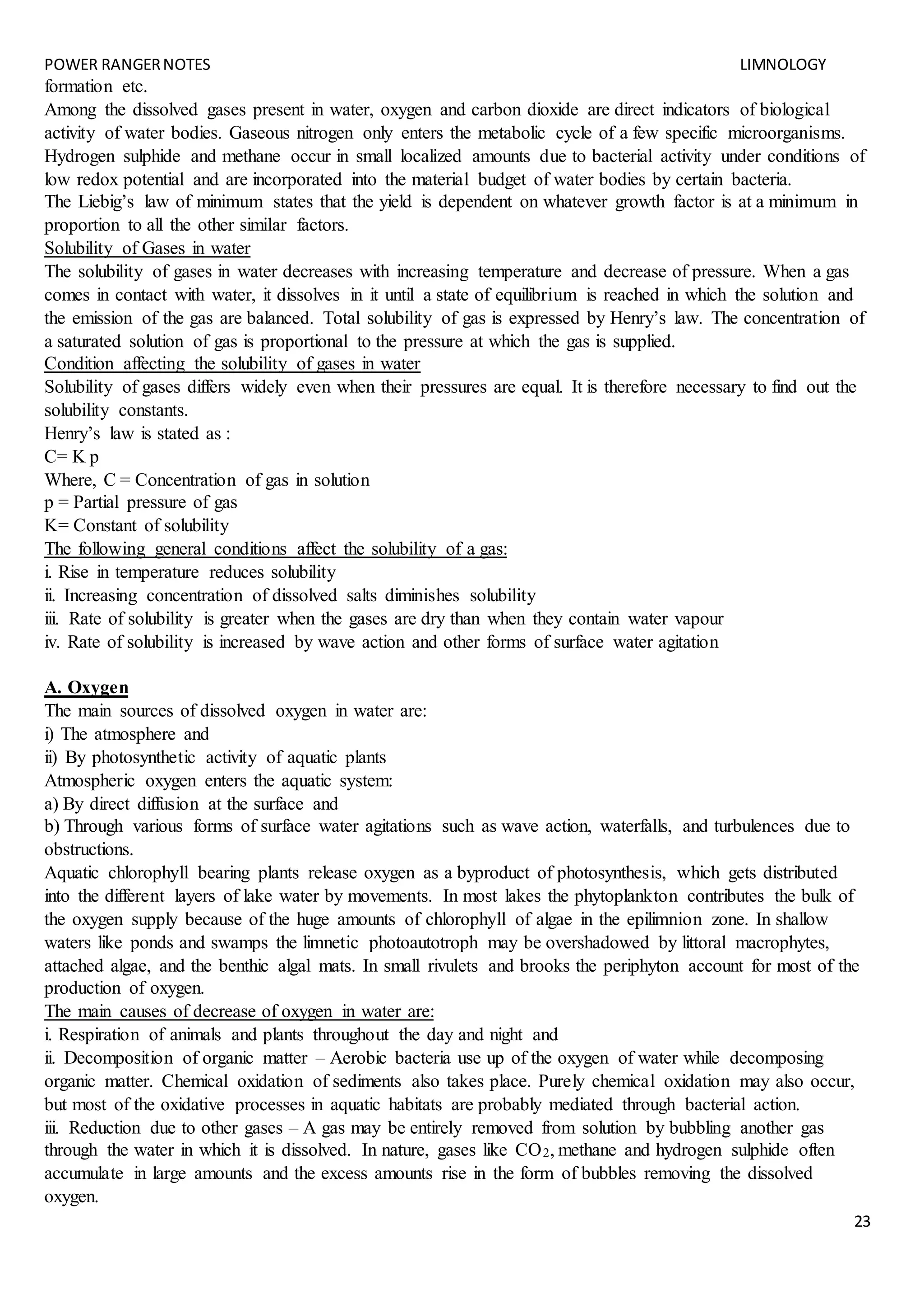 POWER RANGERNOTES LIMNOLOGY
23
formation etc.
Among the dissolved gases present in water, oxygen and carbon dioxide are direct indicators of biological
activity of water bodies. Gaseous nitrogen only enters the metabolic cycle of a few specific microorganisms.
Hydrogen sulphide and methane occur in small localized amounts due to bacterial activity under conditions of
low redox potential and are incorporated into the material budget of water bodies by certain bacteria.
The Liebig’s law of minimum states that the yield is dependent on whatever growth factor is at a minimum in
proportion to all the other similar factors.
Solubility of Gases in water
The solubility of gases in water decreases with increasing temperature and decrease of pressure. When a gas
comes in contact with water, it dissolves in it until a state of equilibrium is reached in which the solution and
the emission of the gas are balanced. Total solubility of gas is expressed by Henry’s law. The concentration of
a saturated solution of gas is proportional to the pressure at which the gas is supplied.
Condition affecting the solubility of gases in water
Solubility of gases differs widely even when their pressures are equal. It is therefore necessary to find out the
solubility constants.
Henry’s law is stated as :
C= K p
Where, C = Concentration of gas in solution
p = Partial pressure of gas
K= Constant of solubility
The following general conditions affect the solubility of a gas:
i. Rise in temperature reduces solubility
ii. Increasing concentration of dissolved salts diminishes solubility
iii. Rate of solubility is greater when the gases are dry than when they contain water vapour
iv. Rate of solubility is increased by wave action and other forms of surface water agitation
A. Oxygen
The main sources of dissolved oxygen in water are:
i) The atmosphere and
ii) By photosynthetic activity of aquatic plants
Atmospheric oxygen enters the aquatic system:
a) By direct diffusion at the surface and
b) Through various forms of surface water agitations such as wave action, waterfalls, and turbulences due to
obstructions.
Aquatic chlorophyll bearing plants release oxygen as a byproduct of photosynthesis, which gets distributed
into the different layers of lake water by movements. In most lakes the phytoplankton contributes the bulk of
the oxygen supply because of the huge amounts of chlorophyll of algae in the epilimnion zone. In shallow
waters like ponds and swamps the limnetic photoautotroph may be overshadowed by littoral macrophytes,
attached algae, and the benthic algal mats. In small rivulets and brooks the periphyton account for most of the
production of oxygen.
The main causes of decrease of oxygen in water are:
i. Respiration of animals and plants throughout the day and night and
ii. Decomposition of organic matter – Aerobic bacteria use up of the oxygen of water while decomposing
organic matter. Chemical oxidation of sediments also takes place. Purely chemical oxidation may also occur,
but most of the oxidative processes in aquatic habitats are probably mediated through bacterial action.
iii. Reduction due to other gases – A gas may be entirely removed from solution by bubbling another gas
through the water in which it is dissolved. In nature, gases like CO2, methane and hydrogen sulphide often
accumulate in large amounts and the excess amounts rise in the form of bubbles removing the dissolved
oxygen.
 