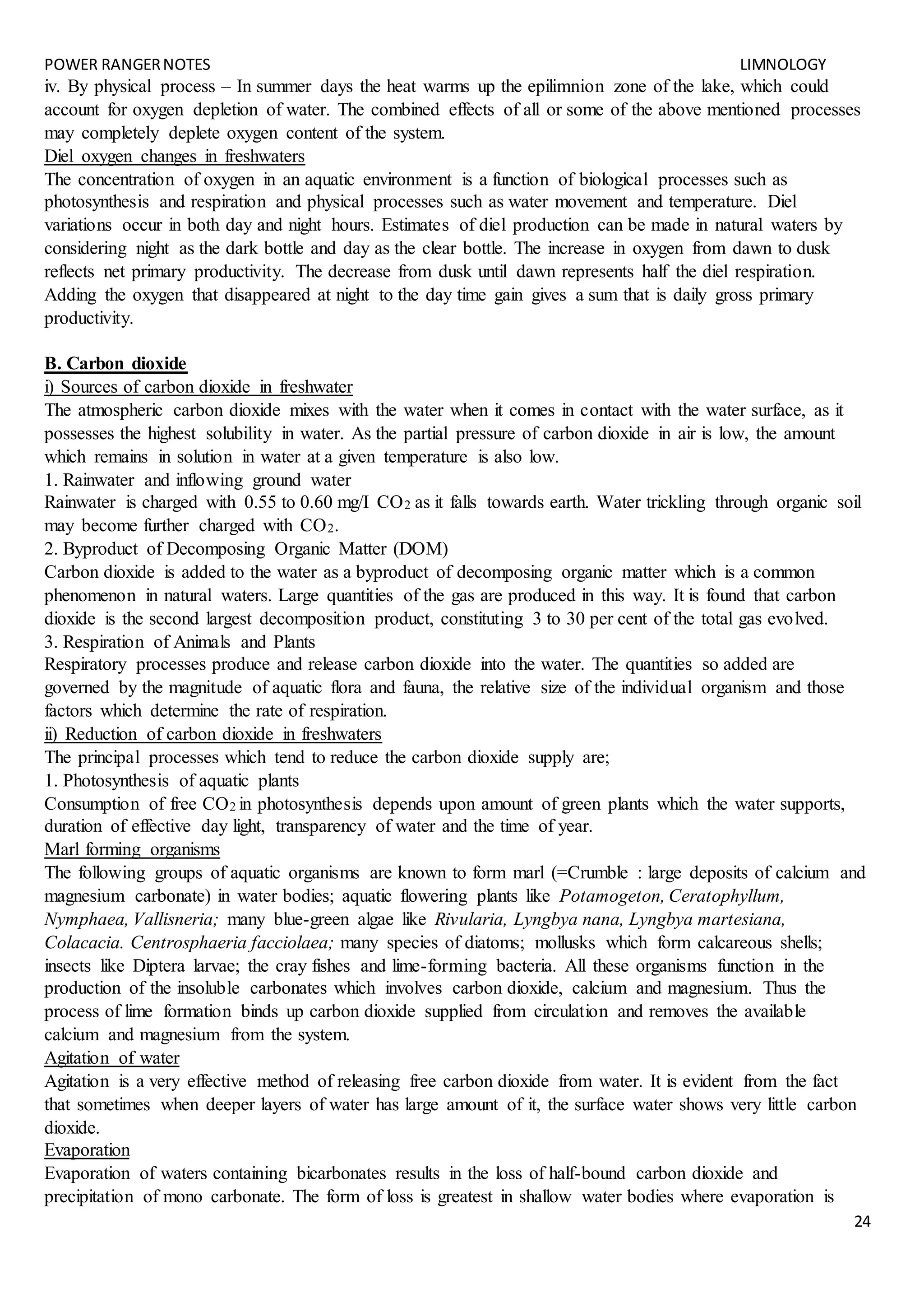 POWER RANGERNOTES LIMNOLOGY
24
iv. By physical process – In summer days the heat warms up the epilimnion zone of the lake, which could
account for oxygen depletion of water. The combined effects of all or some of the above mentioned processes
may completely deplete oxygen content of the system.
Diel oxygen changes in freshwaters
The concentration of oxygen in an aquatic environment is a function of biological processes such as
photosynthesis and respiration and physical processes such as water movement and temperature. Diel
variations occur in both day and night hours. Estimates of diel production can be made in natural waters by
considering night as the dark bottle and day as the clear bottle. The increase in oxygen from dawn to dusk
reflects net primary productivity. The decrease from dusk until dawn represents half the diel respiration.
Adding the oxygen that disappeared at night to the day time gain gives a sum that is daily gross primary
productivity.
B. Carbon dioxide
i) Sources of carbon dioxide in freshwater
The atmospheric carbon dioxide mixes with the water when it comes in contact with the water surface, as it
possesses the highest solubility in water. As the partial pressure of carbon dioxide in air is low, the amount
which remains in solution in water at a given temperature is also low.
1. Rainwater and inflowing ground water
Rainwater is charged with 0.55 to 0.60 mg/I CO2 as it falls towards earth. Water trickling through organic soil
may become further charged with CO2.
2. Byproduct of Decomposing Organic Matter (DOM)
Carbon dioxide is added to the water as a byproduct of decomposing organic matter which is a common
phenomenon in natural waters. Large quantities of the gas are produced in this way. It is found that carbon
dioxide is the second largest decomposition product, constituting 3 to 30 per cent of the total gas evolved.
3. Respiration of Animals and Plants
Respiratory processes produce and release carbon dioxide into the water. The quantities so added are
governed by the magnitude of aquatic flora and fauna, the relative size of the individual organism and those
factors which determine the rate of respiration.
ii) Reduction of carbon dioxide in freshwaters
The principal processes which tend to reduce the carbon dioxide supply are;
1. Photosynthesis of aquatic plants
Consumption of free CO2 in photosynthesis depends upon amount of green plants which the water supports,
duration of effective day light, transparency of water and the time of year.
Marl forming organisms
The following groups of aquatic organisms are known to form marl (=Crumble : large deposits of calcium and
magnesium carbonate) in water bodies; aquatic flowering plants like Potamogeton, Ceratophyllum,
Nymphaea, Vallisneria; many blue-green algae like Rivularia, Lyngbya nana, Lyngbya martesiana,
Colacacia. Centrosphaeria facciolaea; many species of diatoms; mollusks which form calcareous shells;
insects like Diptera larvae; the cray fishes and lime-forming bacteria. All these organisms function in the
production of the insoluble carbonates which involves carbon dioxide, calcium and magnesium. Thus the
process of lime formation binds up carbon dioxide supplied from circulation and removes the available
calcium and magnesium from the system.
Agitation of water
Agitation is a very effective method of releasing free carbon dioxide from water. It is evident from the fact
that sometimes when deeper layers of water has large amount of it, the surface water shows very little carbon
dioxide.
Evaporation
Evaporation of waters containing bicarbonates results in the loss of half-bound carbon dioxide and
precipitation of mono carbonate. The form of loss is greatest in shallow water bodies where evaporation is
 