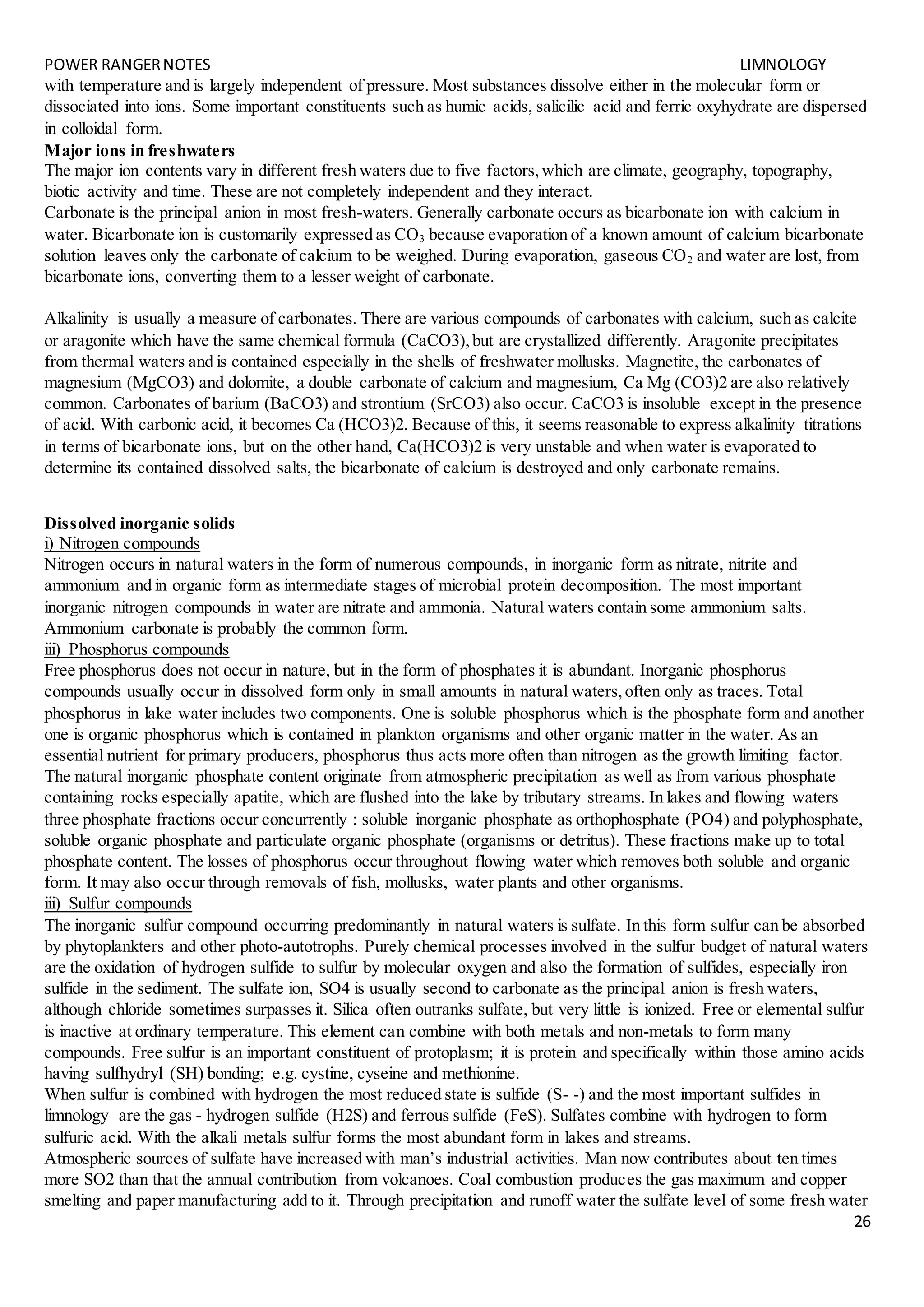 POWER RANGERNOTES LIMNOLOGY
26
with temperature and is largely independent of pressure. Most substances dissolve either in the molecular form or
dissociated into ions. Some important constituents such as humic acids, salicilic acid and ferric oxyhydrate are dispersed
in colloidal form.
Major ions in freshwaters
The major ion contents vary in different fresh waters due to five factors,which are climate, geography, topography,
biotic activity and time. These are not completely independent and they interact.
Carbonate is the principal anion in most fresh-waters. Generally carbonate occurs as bicarbonate ion with calcium in
water. Bicarbonate ion is customarily expressed as CO3 because evaporation of a known amount of calcium bicarbonate
solution leaves only the carbonate of calcium to be weighed. During evaporation, gaseous CO2 and water are lost, from
bicarbonate ions, converting them to a lesser weight of carbonate.
Alkalinity is usually a measure of carbonates. There are various compounds of carbonates with calcium, such as calcite
or aragonite which have the same chemical formula (CaCO3),but are crystallized differently. Aragonite precipitates
from thermal waters and is contained especially in the shells of freshwater mollusks. Magnetite, the carbonates of
magnesium (MgCO3) and dolomite, a double carbonate of calcium and magnesium, Ca Mg (CO3)2 are also relatively
common. Carbonates of barium (BaCO3) and strontium (SrCO3) also occur. CaCO3 is insoluble except in the presence
of acid. With carbonic acid, it becomes Ca (HCO3)2. Because of this, it seems reasonable to express alkalinity titrations
in terms of bicarbonate ions, but on the other hand, Ca(HCO3)2 is very unstable and when water is evaporated to
determine its contained dissolved salts, the bicarbonate of calcium is destroyed and only carbonate remains.
Dissolved inorganic solids
i) Nitrogen compounds
Nitrogen occurs in natural waters in the form of numerous compounds, in inorganic form as nitrate, nitrite and
ammonium and in organic form as intermediate stages of microbial protein decomposition. The most important
inorganic nitrogen compounds in water are nitrate and ammonia. Natural waters contain some ammonium salts.
Ammonium carbonate is probably the common form.
iii) Phosphorus compounds
Free phosphorus does not occur in nature, but in the form of phosphates it is abundant. Inorganic phosphorus
compounds usually occur in dissolved form only in small amounts in natural waters,often only as traces. Total
phosphorus in lake water includes two components. One is soluble phosphorus which is the phosphate form and another
one is organic phosphorus which is contained in plankton organisms and other organic matter in the water. As an
essential nutrient for primary producers, phosphorus thus acts more often than nitrogen as the growth limiting factor.
The natural inorganic phosphate content originate from atmospheric precipitation as well as from various phosphate
containing rocks especially apatite, which are flushed into the lake by tributary streams. In lakes and flowing waters
three phosphate fractions occur concurrently : soluble inorganic phosphate as orthophosphate (PO4) and polyphosphate,
soluble organic phosphate and particulate organic phosphate (organisms or detritus). These fractions make up to total
phosphate content. The losses of phosphorus occur throughout flowing water which removes both soluble and organic
form. It may also occur through removals of fish, mollusks, water plants and other organisms.
iii) Sulfur compounds
The inorganic sulfur compound occurring predominantly in natural waters is sulfate. In this form sulfur can be absorbed
by phytoplankters and other photo-autotrophs. Purely chemical processes involved in the sulfur budget of natural waters
are the oxidation of hydrogen sulfide to sulfur by molecular oxygen and also the formation of sulfides, especially iron
sulfide in the sediment. The sulfate ion, SO4 is usually second to carbonate as the principal anion is fresh waters,
although chloride sometimes surpasses it. Silica often outranks sulfate, but very little is ionized. Free or elemental sulfur
is inactive at ordinary temperature. This element can combine with both metals and non-metals to form many
compounds. Free sulfur is an important constituent of protoplasm; it is protein and specifically within those amino acids
having sulfhydryl (SH) bonding; e.g. cystine, cyseine and methionine.
When sulfur is combined with hydrogen the most reduced state is sulfide (S- -) and the most important sulfides in
limnology are the gas - hydrogen sulfide (H2S) and ferrous sulfide (FeS). Sulfates combine with hydrogen to form
sulfuric acid. With the alkali metals sulfur forms the most abundant form in lakes and streams.
Atmospheric sources of sulfate have increased with man’s industrial activities. Man now contributes about ten times
more SO2 than that the annual contribution from volcanoes. Coal combustion produces the gas maximum and copper
smelting and paper manufacturing add to it. Through precipitation and runoff water the sulfate level of some fresh water
 