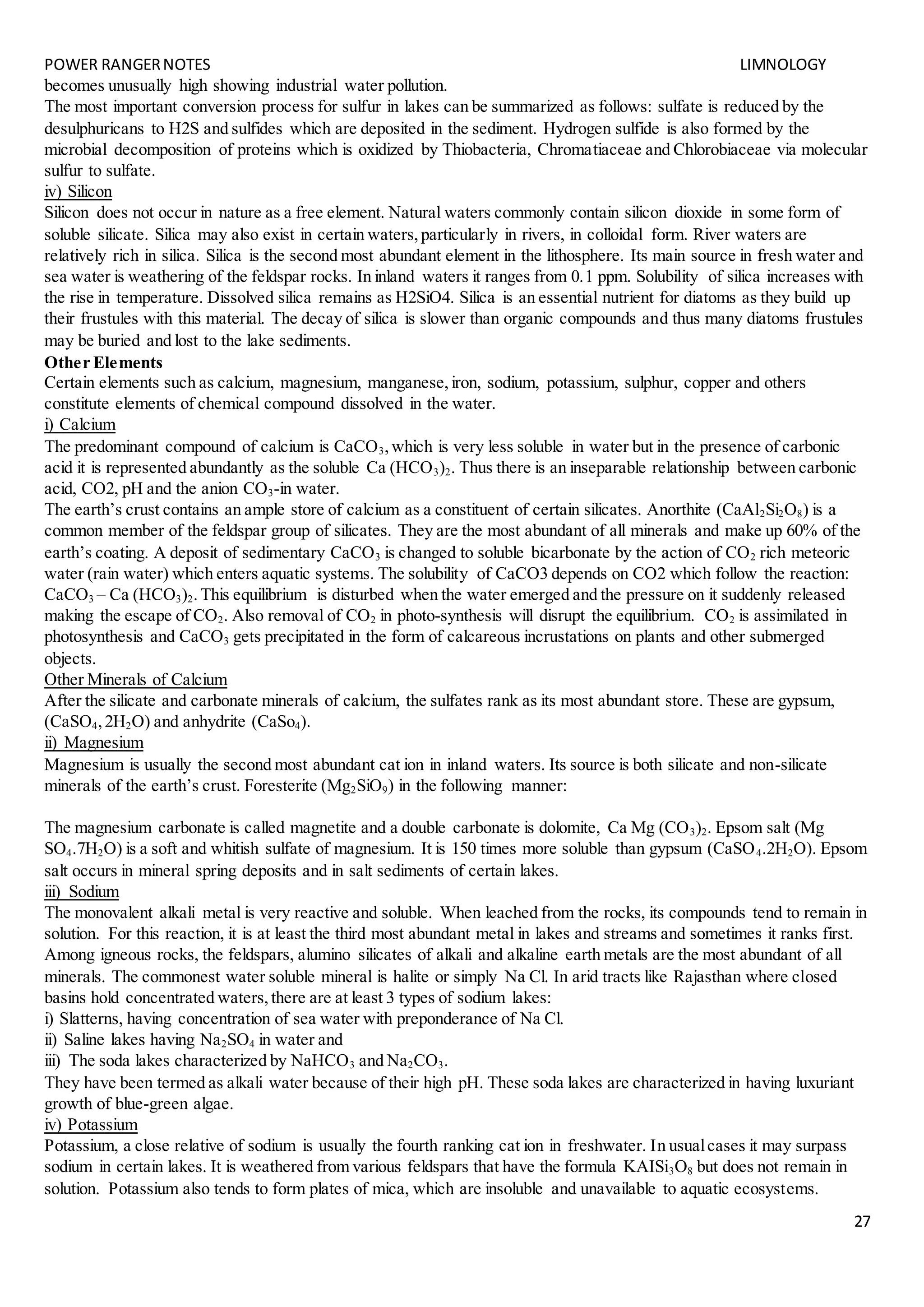 POWER RANGERNOTES LIMNOLOGY
27
becomes unusually high showing industrial water pollution.
The most important conversion process for sulfur in lakes can be summarized as follows: sulfate is reduced by the
desulphuricans to H2S and sulfides which are deposited in the sediment. Hydrogen sulfide is also formed by the
microbial decomposition of proteins which is oxidized by Thiobacteria, Chromatiaceae and Chlorobiaceae via molecular
sulfur to sulfate.
iv) Silicon
Silicon does not occur in nature as a free element. Natural waters commonly contain silicon dioxide in some form of
soluble silicate. Silica may also exist in certain waters,particularly in rivers, in colloidal form. River waters are
relatively rich in silica. Silica is the second most abundant element in the lithosphere. Its main source in fresh water and
sea water is weathering of the feldspar rocks. In inland waters it ranges from 0.1 ppm. Solubility of silica increases with
the rise in temperature. Dissolved silica remains as H2SiO4. Silica is an essential nutrient for diatoms as they build up
their frustules with this material. The decay of silica is slower than organic compounds and thus many diatoms frustules
may be buried and lost to the lake sediments.
Other Elements
Certain elements such as calcium, magnesium, manganese,iron, sodium, potassium, sulphur, copper and others
constitute elements of chemical compound dissolved in the water.
i) Calcium
The predominant compound of calcium is CaCO3,which is very less soluble in water but in the presence of carbonic
acid it is represented abundantly as the soluble Ca (HCO3)2. Thus there is an inseparable relationship between carbonic
acid, CO2, pH and the anion CO3-in water.
The earth’s crust contains an ample store of calcium as a constituent of certain silicates. Anorthite (CaAl2Si2O8) is a
common member of the feldspar group of silicates. They are the most abundant of all minerals and make up 60% of the
earth’s coating. A deposit of sedimentary CaCO3 is changed to soluble bicarbonate by the action of CO2 rich meteoric
water (rain water) which enters aquatic systems. The solubility of CaCO3 depends on CO2 which follow the reaction:
CaCO3 – Ca (HCO3)2.This equilibrium is disturbed when the water emerged and the pressure on it suddenly released
making the escape of CO2. Also removal of CO2 in photo-synthesis will disrupt the equilibrium. CO2 is assimilated in
photosynthesis and CaCO3 gets precipitated in the form of calcareous incrustations on plants and other submerged
objects.
Other Minerals of Calcium
After the silicate and carbonate minerals of calcium, the sulfates rank as its most abundant store. These are gypsum,
(CaSO4,2H2O) and anhydrite (CaSo4).
ii) Magnesium
Magnesium is usually the second most abundant cat ion in inland waters. Its source is both silicate and non-silicate
minerals of the earth’s crust. Foresterite (Mg2SiO9) in the following manner:
The magnesium carbonate is called magnetite and a double carbonate is dolomite, Ca Mg (CO3)2. Epsom salt (Mg
SO4.7H2O) is a soft and whitish sulfate of magnesium. It is 150 times more soluble than gypsum (CaSO4.2H2O). Epsom
salt occurs in mineral spring deposits and in salt sediments of certain lakes.
iii) Sodium
The monovalent alkali metal is very reactive and soluble. When leached from the rocks, its compounds tend to remain in
solution. For this reaction, it is at least the third most abundant metal in lakes and streams and sometimes it ranks first.
Among igneous rocks, the feldspars, alumino silicates of alkali and alkaline earth metals are the most abundant of all
minerals. The commonest water soluble mineral is halite or simply Na Cl. In arid tracts like Rajasthan where closed
basins hold concentrated waters,there are at least 3 types of sodium lakes:
i) Slatterns, having concentration of sea water with preponderance of Na Cl.
ii) Saline lakes having Na2SO4 in water and
iii) The soda lakes characterized by NaHCO3 and Na2CO3.
They have been termed as alkali water because of their high pH. These soda lakes are characterized in having luxuriant
growth of blue-green algae.
iv) Potassium
Potassium, a close relative of sodium is usually the fourth ranking cat ion in freshwater. In usualcases it may surpass
sodium in certain lakes. It is weathered from various feldspars that have the formula KAISi3O8 but does not remain in
solution. Potassium also tends to form plates of mica, which are insoluble and unavailable to aquatic ecosystems.
 
