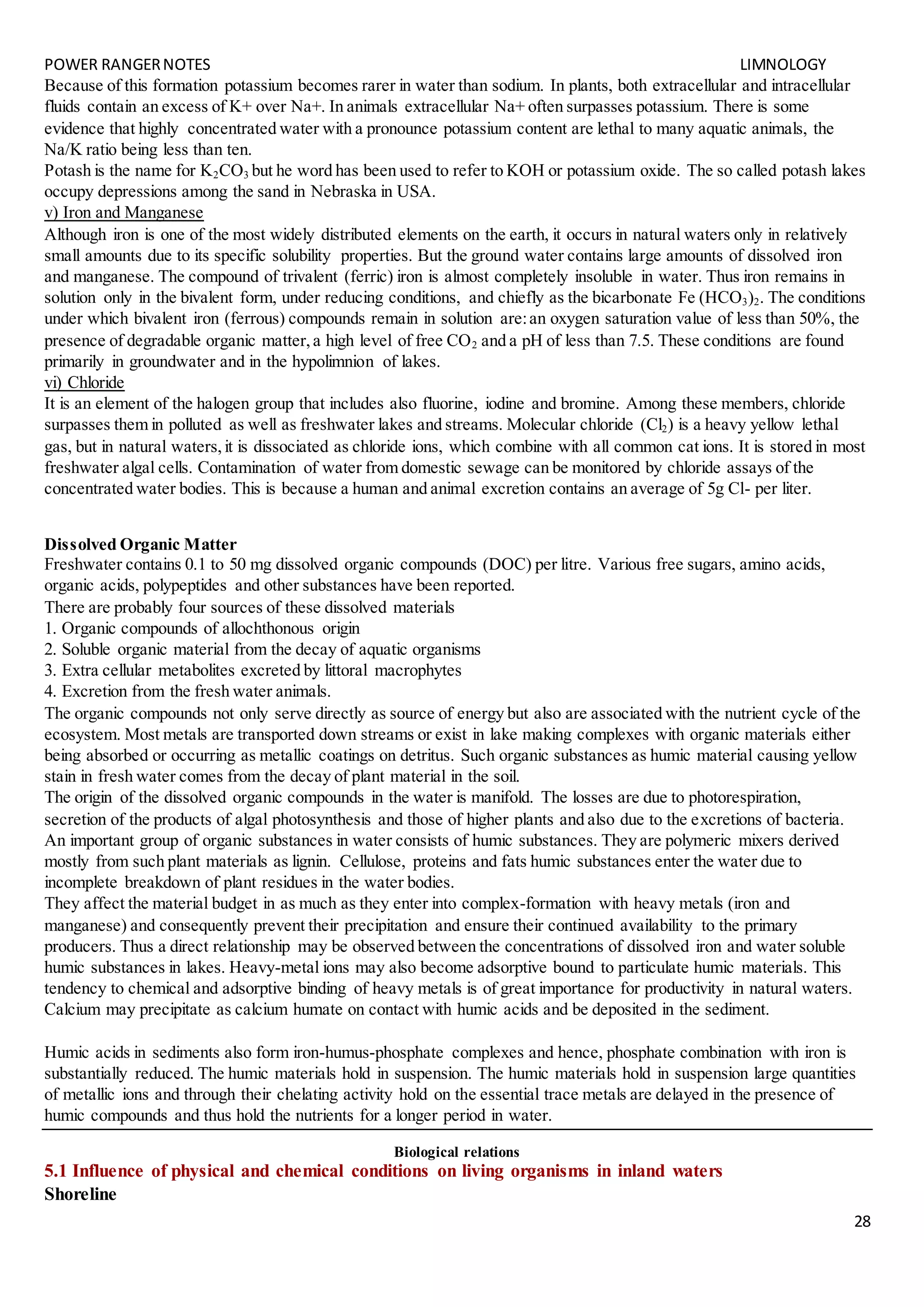 POWER RANGERNOTES LIMNOLOGY
28
Because of this formation potassium becomes rarer in water than sodium. In plants, both extracellular and intracellular
fluids contain an excess of K+ over Na+. In animals extracellular Na+ often surpasses potassium. There is some
evidence that highly concentrated water with a pronounce potassium content are lethal to many aquatic animals, the
Na/K ratio being less than ten.
Potash is the name for K2CO3 but he word has been used to refer to KOH or potassium oxide. The so called potash lakes
occupy depressions among the sand in Nebraska in USA.
v) Iron and Manganese
Although iron is one of the most widely distributed elements on the earth, it occurs in natural waters only in relatively
small amounts due to its specific solubility properties. But the ground water contains large amounts of dissolved iron
and manganese. The compound of trivalent (ferric) iron is almost completely insoluble in water. Thus iron remains in
solution only in the bivalent form, under reducing conditions, and chiefly as the bicarbonate Fe (HCO3)2. The conditions
under which bivalent iron (ferrous) compounds remain in solution are:an oxygen saturation value of less than 50%, the
presence of degradable organic matter,a high level of free CO2 and a pH of less than 7.5. These conditions are found
primarily in groundwater and in the hypolimnion of lakes.
vi) Chloride
It is an element of the halogen group that includes also fluorine, iodine and bromine. Among these members, chloride
surpasses them in polluted as well as freshwater lakes and streams. Molecular chloride (Cl2) is a heavy yellow lethal
gas, but in natural waters,it is dissociated as chloride ions, which combine with all common cat ions. It is stored in most
freshwater algal cells. Contamination of water from domestic sewage can be monitored by chloride assays of the
concentrated water bodies. This is because a human and animal excretion contains an average of 5g Cl- per liter.
Dissolved Organic Matter
Freshwater contains 0.1 to 50 mg dissolved organic compounds (DOC) per litre. Various free sugars, amino acids,
organic acids, polypeptides and other substances have been reported.
There are probably four sources of these dissolved materials
1. Organic compounds of allochthonous origin
2. Soluble organic material from the decay of aquatic organisms
3. Extra cellular metabolites excreted by littoral macrophytes
4. Excretion from the fresh water animals.
The organic compounds not only serve directly as source of energy but also are associated with the nutrient cycle of the
ecosystem. Most metals are transported down streams or exist in lake making complexes with organic materials either
being absorbed or occurring as metallic coatings on detritus. Such organic substances as humic material causing yellow
stain in fresh water comes from the decay of plant material in the soil.
The origin of the dissolved organic compounds in the water is manifold. The losses are due to photorespiration,
secretion of the products of algal photosynthesis and those of higher plants and also due to the excretions of bacteria.
An important group of organic substances in water consists of humic substances. They are polymeric mixers derived
mostly from such plant materials as lignin. Cellulose, proteins and fats humic substances enter the water due to
incomplete breakdown of plant residues in the water bodies.
They affect the material budget in as much as they enter into complex-formation with heavy metals (iron and
manganese) and consequently prevent their precipitation and ensure their continued availability to the primary
producers. Thus a direct relationship may be observed between the concentrations of dissolved iron and water soluble
humic substances in lakes. Heavy-metal ions may also become adsorptive bound to particulate humic materials. This
tendency to chemical and adsorptive binding of heavy metals is of great importance for productivity in natural waters.
Calcium may precipitate as calcium humate on contact with humic acids and be deposited in the sediment.
Humic acids in sediments also form iron-humus-phosphate complexes and hence, phosphate combination with iron is
substantially reduced. The humic materials hold in suspension. The humic materials hold in suspension large quantities
of metallic ions and through their chelating activity hold on the essential trace metals are delayed in the presence of
humic compounds and thus hold the nutrients for a longer period in water.
Biological relations
5.1 Influence of physical and chemical conditions on living organisms in inland waters
Shoreline
 