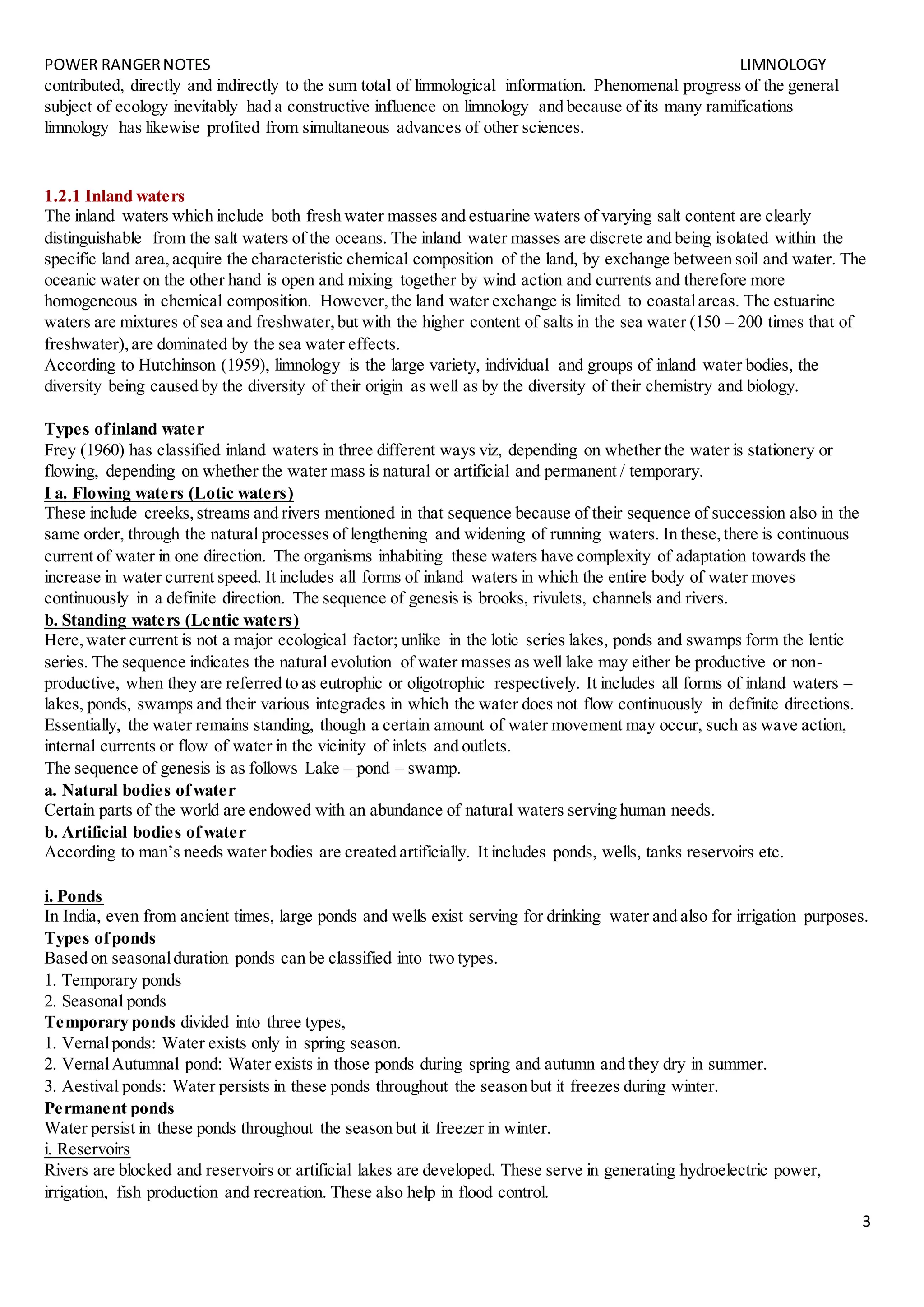 POWER RANGERNOTES LIMNOLOGY
3
contributed, directly and indirectly to the sum total of limnological information. Phenomenal progress of the general
subject of ecology inevitably had a constructive influence on limnology and because of its many ramifications
limnology has likewise profited from simultaneous advances of other sciences.
1.2.1 Inland waters
The inland waters which include both fresh water masses and estuarine waters of varying salt content are clearly
distinguishable from the salt waters of the oceans. The inland water masses are discrete and being isolated within the
specific land area,acquire the characteristic chemical composition of the land, by exchange between soil and water. The
oceanic water on the other hand is open and mixing together by wind action and currents and therefore more
homogeneous in chemical composition. However,the land water exchange is limited to coastalareas. The estuarine
waters are mixtures of sea and freshwater,but with the higher content of salts in the sea water (150 – 200 times that of
freshwater), are dominated by the sea water effects.
According to Hutchinson (1959), limnology is the large variety, individual and groups of inland water bodies, the
diversity being caused by the diversity of their origin as well as by the diversity of their chemistry and biology.
Types ofinland water
Frey (1960) has classified inland waters in three different ways viz, depending on whether the water is stationery or
flowing, depending on whether the water mass is natural or artificial and permanent / temporary.
I a. Flowing waters (Lotic waters)
These include creeks,streams and rivers mentioned in that sequence because of their sequence of succession also in the
same order, through the natural processes of lengthening and widening of running waters. In these,there is continuous
current of water in one direction. The organisms inhabiting these waters have complexity of adaptation towards the
increase in water current speed. It includes all forms of inland waters in which the entire body of water moves
continuously in a definite direction. The sequence of genesis is brooks, rivulets, channels and rivers.
b. Standing waters (Lentic waters)
Here,water current is not a major ecological factor; unlike in the lotic series lakes, ponds and swamps form the lentic
series. The sequence indicates the natural evolution of water masses as well lake may either be productive or non-
productive, when they are referred to as eutrophic or oligotrophic respectively. It includes all forms of inland waters –
lakes, ponds, swamps and their various integrades in which the water does not flow continuously in definite directions.
Essentially, the water remains standing, though a certain amount of water movement may occur, such as wave action,
internal currents or flow of water in the vicinity of inlets and outlets.
The sequence of genesis is as follows Lake – pond – swamp.
a. Natural bodies ofwater
Certain parts of the world are endowed with an abundance of natural waters serving human needs.
b. Artificial bodies ofwater
According to man’s needs water bodies are created artificially. It includes ponds, wells, tanks reservoirs etc.
i. Ponds
In India, even from ancient times, large ponds and wells exist serving for drinking water and also for irrigation purposes.
Types ofponds
Based on seasonalduration ponds can be classified into two types.
1. Temporary ponds
2. Seasonal ponds
Temporary ponds divided into three types,
1. Vernalponds: Water exists only in spring season.
2. VernalAutumnal pond: Water exists in those ponds during spring and autumn and they dry in summer.
3. Aestival ponds: Water persists in these ponds throughout the season but it freezes during winter.
Permanent ponds
Water persist in these ponds throughout the season but it freezer in winter.
i. Reservoirs
Rivers are blocked and reservoirs or artificial lakes are developed. These serve in generating hydroelectric power,
irrigation, fish production and recreation. These also help in flood control.
 