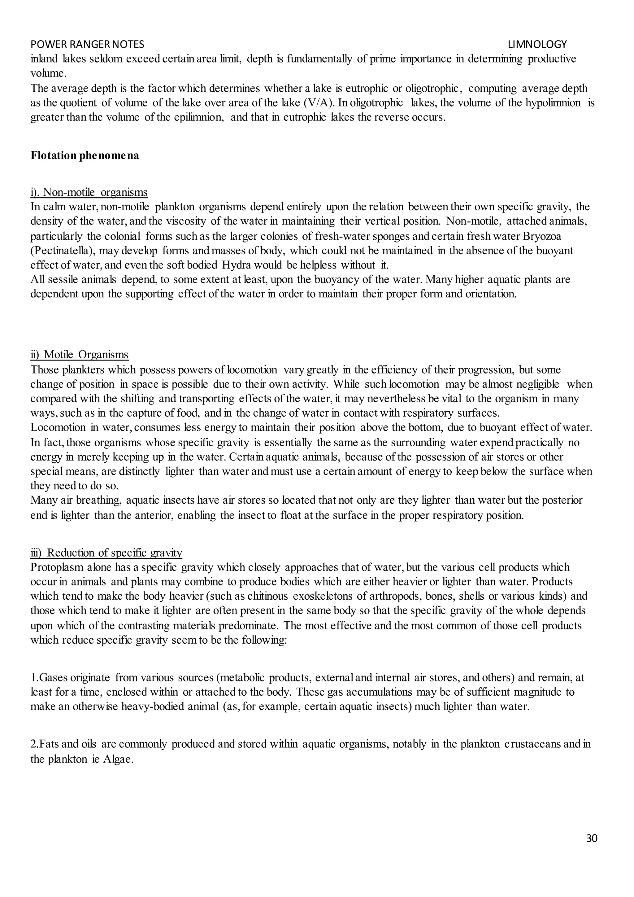 POWER RANGERNOTES LIMNOLOGY
30
inland lakes seldom exceed certain area limit, depth is fundamentally of prime importance in determining productive
volume.
The average depth is the factor which determines whether a lake is eutrophic or oligotrophic, computing average depth
as the quotient of volume of the lake over area of the lake (V/A). In oligotrophic lakes, the volume of the hypolimnion is
greater than the volume of the epilimnion, and that in eutrophic lakes the reverse occurs.
Flotation phenomena
i). Non-motile organisms
In calm water,non-motile plankton organisms depend entirely upon the relation between their own specific gravity, the
density of the water,and the viscosity of the water in maintaining their vertical position. Non-motile, attached animals,
particularly the colonial forms such as the larger colonies of fresh-water sponges and certain fresh water Bryozoa
(Pectinatella), may develop forms and masses of body, which could not be maintained in the absence of the buoyant
effect of water,and even the soft bodied Hydra would be helpless without it.
All sessile animals depend, to some extent at least, upon the buoyancy of the water. Many higher aquatic plants are
dependent upon the supporting effect of the water in order to maintain their proper form and orientation.
ii) Motile Organisms
Those plankters which possess powers of locomotion vary greatly in the efficiency of their progression, but some
change of position in space is possible due to their own activity. While such locomotion may be almost negligible when
compared with the shifting and transporting effects of the water,it may nevertheless be vital to the organism in many
ways,such as in the capture of food, and in the change of water in contact with respiratory surfaces.
Locomotion in water,consumes less energy to maintain their position above the bottom, due to buoyant effect of water.
In fact,those organisms whose specific gravity is essentially the same as the surrounding water expend practically no
energy in merely keeping up in the water. Certain aquatic animals, because of the possession of air stores or other
special means, are distinctly lighter than water and must use a certain amount of energy to keep below the surface when
they need to do so.
Many air breathing, aquatic insects have air stores so located that not only are they lighter than water but the posterior
end is lighter than the anterior, enabling the insect to float at the surface in the proper respiratory position.
iii) Reduction of specific gravity
Protoplasm alone has a specific gravity which closely approaches that of water,but the various cell products which
occur in animals and plants may combine to produce bodies which are either heavier or lighter than water. Products
which tend to make the body heavier (such as chitinous exoskeletons of arthropods, bones, shells or various kinds) and
those which tend to make it lighter are often present in the same body so that the specific gravity of the whole depends
upon which of the contrasting materials predominate. The most effective and the most common of those cell products
which reduce specific gravity seem to be the following:
1.Gases originate from various sources (metabolic products, externaland internal air stores, and others) and remain, at
least for a time, enclosed within or attached to the body. These gas accumulations may be of sufficient magnitude to
make an otherwise heavy-bodied animal (as,for example, certain aquatic insects) much lighter than water.
2.Fats and oils are commonly produced and stored within aquatic organisms, notably in the plankton crustaceans and in
the plankton ie Algae.
 