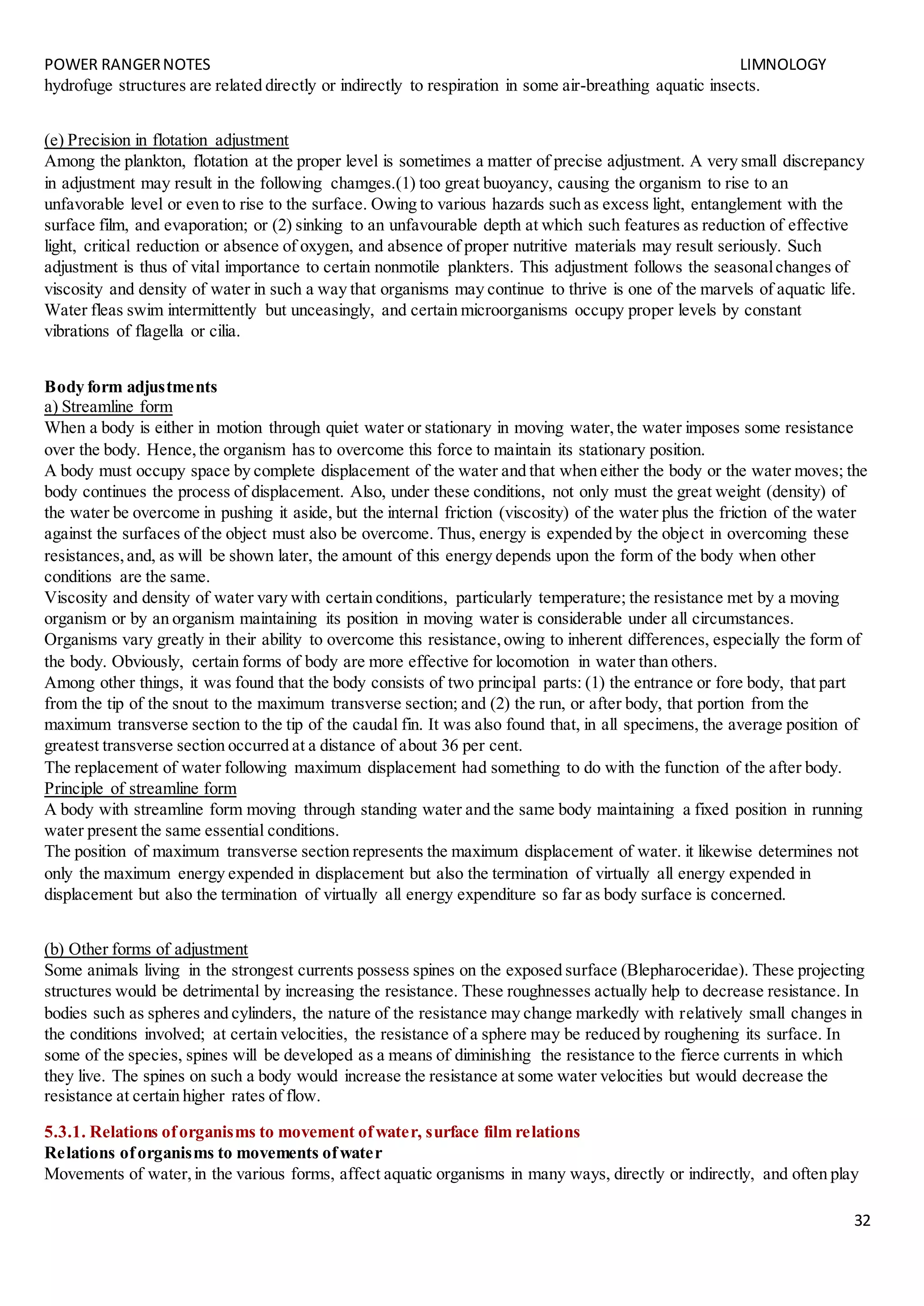 POWER RANGERNOTES LIMNOLOGY
32
hydrofuge structures are related directly or indirectly to respiration in some air-breathing aquatic insects.
(e) Precision in flotation adjustment
Among the plankton, flotation at the proper level is sometimes a matter of precise adjustment. A very small discrepancy
in adjustment may result in the following chamges.(1) too great buoyancy, causing the organism to rise to an
unfavorable level or even to rise to the surface. Owing to various hazards such as excess light, entanglement with the
surface film, and evaporation; or (2) sinking to an unfavourable depth at which such features as reduction of effective
light, critical reduction or absence of oxygen, and absence of proper nutritive materials may result seriously. Such
adjustment is thus of vital importance to certain nonmotile plankters. This adjustment follows the seasonalchanges of
viscosity and density of water in such a way that organisms may continue to thrive is one of the marvels of aquatic life.
Water fleas swim intermittently but unceasingly, and certain microorganisms occupy proper levels by constant
vibrations of flagella or cilia.
Body form adjustments
a) Streamline form
When a body is either in motion through quiet water or stationary in moving water,the water imposes some resistance
over the body. Hence,the organism has to overcome this force to maintain its stationary position.
A body must occupy space by complete displacement of the water and that when either the body or the water moves; the
body continues the process of displacement. Also, under these conditions, not only must the great weight (density) of
the water be overcome in pushing it aside, but the internal friction (viscosity) of the water plus the friction of the water
against the surfaces of the object must also be overcome. Thus, energy is expended by the object in overcoming these
resistances,and, as will be shown later, the amount of this energy depends upon the form of the body when other
conditions are the same.
Viscosity and density of water vary with certain conditions, particularly temperature; the resistance met by a moving
organism or by an organism maintaining its position in moving water is considerable under all circumstances.
Organisms vary greatly in their ability to overcome this resistance,owing to inherent differences, especially the form of
the body. Obviously, certain forms of body are more effective for locomotion in water than others.
Among other things, it was found that the body consists of two principal parts: (1) the entrance or fore body, that part
from the tip of the snout to the maximum transverse section; and (2) the run, or after body, that portion from the
maximum transverse section to the tip of the caudal fin. It was also found that, in all specimens, the average position of
greatest transverse section occurred at a distance of about 36 per cent.
The replacement of water following maximum displacement had something to do with the function of the after body.
Principle of streamline form
A body with streamline form moving through standing water and the same body maintaining a fixed position in running
water present the same essential conditions.
The position of maximum transverse section represents the maximum displacement of water. it likewise determines not
only the maximum energy expended in displacement but also the termination of virtually all energy expended in
displacement but also the termination of virtually all energy expenditure so far as body surface is concerned.
(b) Other forms of adjustment
Some animals living in the strongest currents possess spines on the exposed surface (Blepharoceridae). These projecting
structures would be detrimental by increasing the resistance. These roughnesses actually help to decrease resistance. In
bodies such as spheres and cylinders, the nature of the resistance may change markedly with relatively small changes in
the conditions involved; at certain velocities, the resistance of a sphere may be reduced by roughening its surface. In
some of the species, spines will be developed as a means of diminishing the resistance to the fierce currents in which
they live. The spines on such a body would increase the resistance at some water velocities but would decrease the
resistance at certain higher rates of flow.
5.3.1. Relations oforganisms to movement ofwater, surface film relations
Relations oforganisms to movements ofwater
Movements of water,in the various forms, affect aquatic organisms in many ways, directly or indirectly, and often play
 