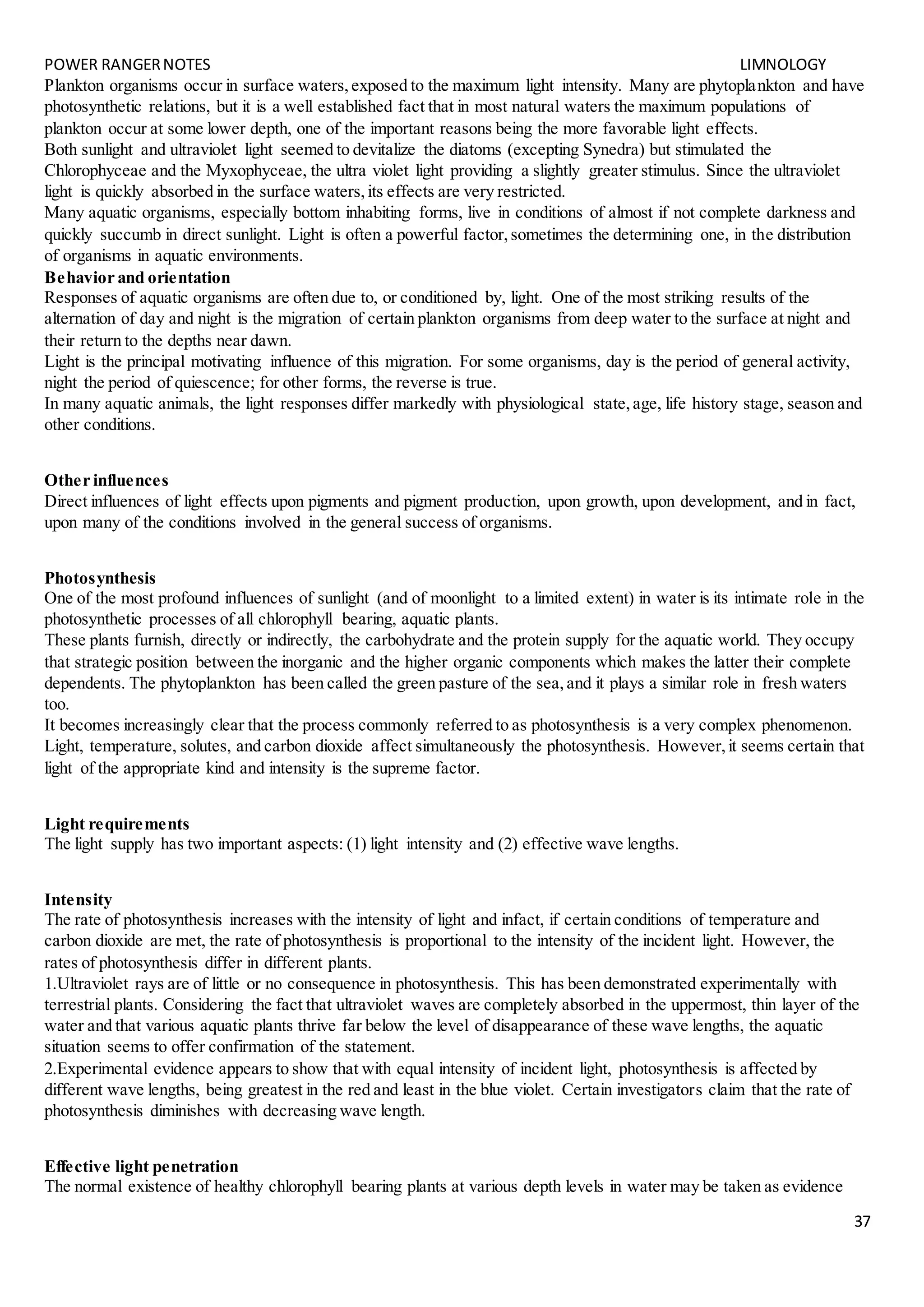 POWER RANGERNOTES LIMNOLOGY
37
Plankton organisms occur in surface waters,exposed to the maximum light intensity. Many are phytoplankton and have
photosynthetic relations, but it is a well established fact that in most natural waters the maximum populations of
plankton occur at some lower depth, one of the important reasons being the more favorable light effects.
Both sunlight and ultraviolet light seemed to devitalize the diatoms (excepting Synedra) but stimulated the
Chlorophyceae and the Myxophyceae, the ultra violet light providing a slightly greater stimulus. Since the ultraviolet
light is quickly absorbed in the surface waters,its effects are very restricted.
Many aquatic organisms, especially bottom inhabiting forms, live in conditions of almost if not complete darkness and
quickly succumb in direct sunlight. Light is often a powerful factor,sometimes the determining one, in the distribution
of organisms in aquatic environments.
Behavior and orientation
Responses of aquatic organisms are often due to, or conditioned by, light. One of the most striking results of the
alternation of day and night is the migration of certain plankton organisms from deep water to the surface at night and
their return to the depths near dawn.
Light is the principal motivating influence of this migration. For some organisms, day is the period of general activity,
night the period of quiescence; for other forms, the reverse is true.
In many aquatic animals, the light responses differ markedly with physiological state,age, life history stage, season and
other conditions.
Other influences
Direct influences of light effects upon pigments and pigment production, upon growth, upon development, and in fact,
upon many of the conditions involved in the general success of organisms.
Photosynthesis
One of the most profound influences of sunlight (and of moonlight to a limited extent) in water is its intimate role in the
photosynthetic processes of all chlorophyll bearing, aquatic plants.
These plants furnish, directly or indirectly, the carbohydrate and the protein supply for the aquatic world. They occupy
that strategic position between the inorganic and the higher organic components which makes the latter their complete
dependents. The phytoplankton has been called the green pasture of the sea,and it plays a similar role in fresh waters
too.
It becomes increasingly clear that the process commonly referred to as photosynthesis is a very complex phenomenon.
Light, temperature, solutes, and carbon dioxide affect simultaneously the photosynthesis. However,it seems certain that
light of the appropriate kind and intensity is the supreme factor.
Light requirements
The light supply has two important aspects: (1) light intensity and (2) effective wave lengths.
Intensity
The rate of photosynthesis increases with the intensity of light and infact, if certain conditions of temperature and
carbon dioxide are met, the rate of photosynthesis is proportional to the intensity of the incident light. However, the
rates of photosynthesis differ in different plants.
1.Ultraviolet rays are of little or no consequence in photosynthesis. This has been demonstrated experimentally with
terrestrial plants. Considering the fact that ultraviolet waves are completely absorbed in the uppermost, thin layer of the
water and that various aquatic plants thrive far below the level of disappearance of these wave lengths, the aquatic
situation seems to offer confirmation of the statement.
2.Experimental evidence appears to show that with equal intensity of incident light, photosynthesis is affected by
different wave lengths, being greatest in the red and least in the blue violet. Certain investigators claim that the rate of
photosynthesis diminishes with decreasing wave length.
Effective light penetration
The normal existence of healthy chlorophyll bearing plants at various depth levels in water may be taken as evidence
 