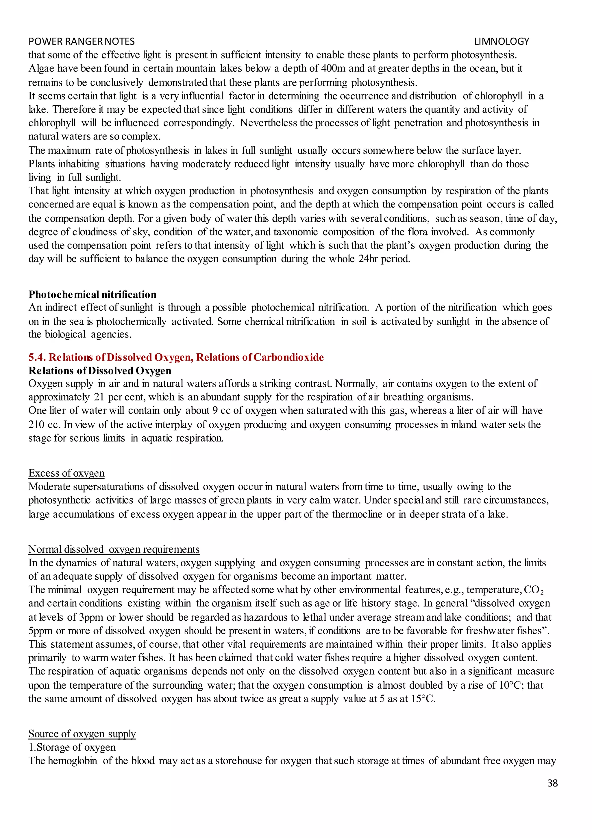 POWER RANGERNOTES LIMNOLOGY
38
that some of the effective light is present in sufficient intensity to enable these plants to perform photosynthesis.
Algae have been found in certain mountain lakes below a depth of 400m and at greater depths in the ocean, but it
remains to be conclusively demonstrated that these plants are performing photosynthesis.
It seems certain that light is a very influential factor in determining the occurrence and distribution of chlorophyll in a
lake. Therefore it may be expected that since light conditions differ in different waters the quantity and activity of
chlorophyll will be influenced correspondingly. Nevertheless the processes of light penetration and photosynthesis in
natural waters are so complex.
The maximum rate of photosynthesis in lakes in full sunlight usually occurs somewhere below the surface layer.
Plants inhabiting situations having moderately reduced light intensity usually have more chlorophyll than do those
living in full sunlight.
That light intensity at which oxygen production in photosynthesis and oxygen consumption by respiration of the plants
concerned are equal is known as the compensation point, and the depth at which the compensation point occurs is called
the compensation depth. For a given body of water this depth varies with severalconditions, such as season, time of day,
degree of cloudiness of sky, condition of the water,and taxonomic composition of the flora involved. As commonly
used the compensation point refers to that intensity of light which is such that the plant’s oxygen production during the
day will be sufficient to balance the oxygen consumption during the whole 24hr period.
Photochemical nitrification
An indirect effect of sunlight is through a possible photochemical nitrification. A portion of the nitrification which goes
on in the sea is photochemically activated. Some chemical nitrification in soil is activated by sunlight in the absence of
the biological agencies.
5.4. Relations ofDissolved Oxygen, Relations ofCarbondioxide
Relations ofDissolved Oxygen
Oxygen supply in air and in natural waters affords a striking contrast. Normally, air contains oxygen to the extent of
approximately 21 per cent, which is an abundant supply for the respiration of air breathing organisms.
One liter of water will contain only about 9 cc of oxygen when saturated with this gas, whereas a liter of air will have
210 cc. In view of the active interplay of oxygen producing and oxygen consuming processes in inland water sets the
stage for serious limits in aquatic respiration.
Excess of oxygen
Moderate supersaturations of dissolved oxygen occur in natural waters from time to time, usually owing to the
photosynthetic activities of large masses of green plants in very calm water. Under specialand still rare circumstances,
large accumulations of excess oxygen appear in the upper part of the thermocline or in deeper strata of a lake.
Normal dissolved oxygen requirements
In the dynamics of natural waters,oxygen supplying and oxygen consuming processes are in constant action, the limits
of an adequate supply of dissolved oxygen for organisms become an important matter.
The minimal oxygen requirement may be affected some what by other environmental features,e.g., temperature,CO2
and certain conditions existing within the organism itself such as age or life history stage. In general “dissolved oxygen
at levels of 3ppm or lower should be regarded as hazardous to lethal under average stream and lake conditions; and that
5ppm or more of dissolved oxygen should be present in waters,if conditions are to be favorable for freshwater fishes”.
This statement assumes,of course,that other vital requirements are maintained within their proper limits. It also applies
primarily to warm water fishes. It has been claimed that cold water fishes require a higher dissolved oxygen content.
The respiration of aquatic organisms depends not only on the dissolved oxygen content but also in a significant measure
upon the temperature of the surrounding water; that the oxygen consumption is almost doubled by a rise of 10°C; that
the same amount of dissolved oxygen has about twice as great a supply value at 5 as at 15°C.
Source of oxygen supply
1.Storage of oxygen
The hemoglobin of the blood may act as a storehouse for oxygen that such storage at times of abundant free oxygen may
 