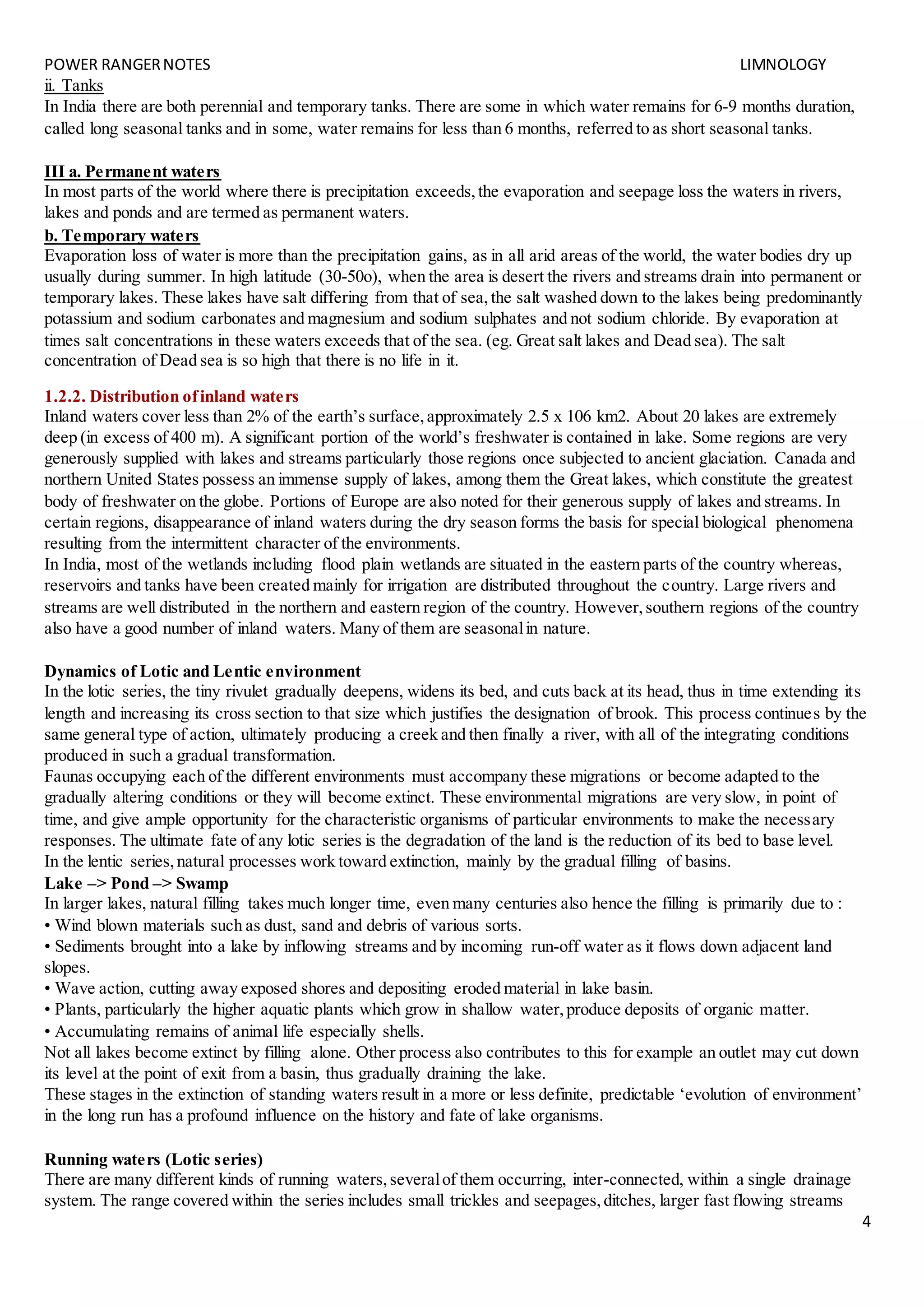 POWER RANGERNOTES LIMNOLOGY
4
ii. Tanks
In India there are both perennial and temporary tanks. There are some in which water remains for 6-9 months duration,
called long seasonal tanks and in some, water remains for less than 6 months, referred to as short seasonal tanks.
III a. Permanent waters
In most parts of the world where there is precipitation exceeds,the evaporation and seepage loss the waters in rivers,
lakes and ponds and are termed as permanent waters.
b. Temporary waters
Evaporation loss of water is more than the precipitation gains, as in all arid areas of the world, the water bodies dry up
usually during summer. In high latitude (30-50o), when the area is desert the rivers and streams drain into permanent or
temporary lakes. These lakes have salt differing from that of sea,the salt washed down to the lakes being predominantly
potassium and sodium carbonates and magnesium and sodium sulphates and not sodium chloride. By evaporation at
times salt concentrations in these waters exceeds that of the sea. (eg. Great salt lakes and Dead sea). The salt
concentration of Dead sea is so high that there is no life in it.
1.2.2. Distribution ofinland waters
Inland waters cover less than 2% of the earth’s surface,approximately 2.5 x 106 km2. About 20 lakes are extremely
deep (in excess of 400 m). A significant portion of the world’s freshwater is contained in lake. Some regions are very
generously supplied with lakes and streams particularly those regions once subjected to ancient glaciation. Canada and
northern United States possess an immense supply of lakes, among them the Great lakes, which constitute the greatest
body of freshwater on the globe. Portions of Europe are also noted for their generous supply of lakes and streams. In
certain regions, disappearance of inland waters during the dry season forms the basis for special biological phenomena
resulting from the intermittent character of the environments.
In India, most of the wetlands including flood plain wetlands are situated in the eastern parts of the country whereas,
reservoirs and tanks have been created mainly for irrigation are distributed throughout the country. Large rivers and
streams are well distributed in the northern and eastern region of the country. However,southern regions of the country
also have a good number of inland waters. Many of them are seasonalin nature.
Dynamics of Lotic and Lentic environment
In the lotic series, the tiny rivulet gradually deepens, widens its bed, and cuts back at its head, thus in time extending its
length and increasing its cross section to that size which justifies the designation of brook. This process continues by the
same general type of action, ultimately producing a creek and then finally a river, with all of the integrating conditions
produced in such a gradual transformation.
Faunas occupying each of the different environments must accompany these migrations or become adapted to the
gradually altering conditions or they will become extinct. These environmental migrations are very slow, in point of
time, and give ample opportunity for the characteristic organisms of particular environments to make the necessary
responses. The ultimate fate of any lotic series is the degradation of the land is the reduction of its bed to base level.
In the lentic series,natural processes work toward extinction, mainly by the gradual filling of basins.
Lake –> Pond –> Swamp
In larger lakes, natural filling takes much longer time, even many centuries also hence the filling is primarily due to :
• Wind blown materials such as dust, sand and debris of various sorts.
• Sediments brought into a lake by inflowing streams and by incoming run-off water as it flows down adjacent land
slopes.
• Wave action, cutting away exposed shores and depositing eroded material in lake basin.
• Plants, particularly the higher aquatic plants which grow in shallow water,produce deposits of organic matter.
• Accumulating remains of animal life especially shells.
Not all lakes become extinct by filling alone. Other process also contributes to this for example an outlet may cut down
its level at the point of exit from a basin, thus gradually draining the lake.
These stages in the extinction of standing waters result in a more or less definite, predictable ‘evolution of environment’
in the long run has a profound influence on the history and fate of lake organisms.
Running waters (Lotic series)
There are many different kinds of running waters,severalof them occurring, inter-connected, within a single drainage
system. The range covered within the series includes small trickles and seepages,ditches, larger fast flowing streams
 