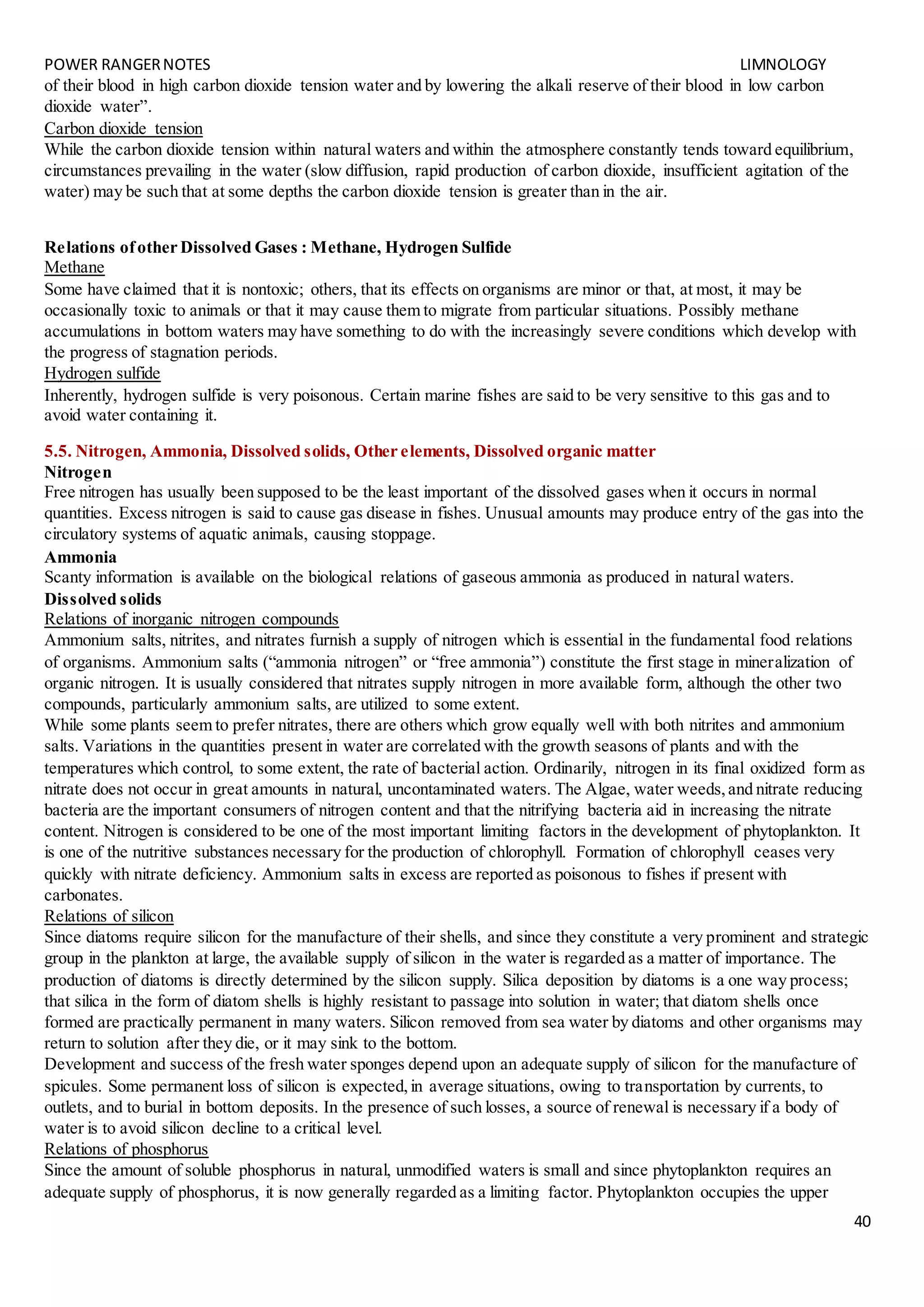 POWER RANGERNOTES LIMNOLOGY
40
of their blood in high carbon dioxide tension water and by lowering the alkali reserve of their blood in low carbon
dioxide water”.
Carbon dioxide tension
While the carbon dioxide tension within natural waters and within the atmosphere constantly tends toward equilibrium,
circumstances prevailing in the water (slow diffusion, rapid production of carbon dioxide, insufficient agitation of the
water) may be such that at some depths the carbon dioxide tension is greater than in the air.
Relations ofother Dissolved Gases : Methane, Hydrogen Sulfide
Methane
Some have claimed that it is nontoxic; others, that its effects on organisms are minor or that, at most, it may be
occasionally toxic to animals or that it may cause them to migrate from particular situations. Possibly methane
accumulations in bottom waters may have something to do with the increasingly severe conditions which develop with
the progress of stagnation periods.
Hydrogen sulfide
Inherently, hydrogen sulfide is very poisonous. Certain marine fishes are said to be very sensitive to this gas and to
avoid water containing it.
5.5. Nitrogen, Ammonia, Dissolved solids, Other elements, Dissolved organic matter
Nitrogen
Free nitrogen has usually been supposed to be the least important of the dissolved gases when it occurs in normal
quantities. Excess nitrogen is said to cause gas disease in fishes. Unusual amounts may produce entry of the gas into the
circulatory systems of aquatic animals, causing stoppage.
Ammonia
Scanty information is available on the biological relations of gaseous ammonia as produced in natural waters.
Dissolved solids
Relations of inorganic nitrogen compounds
Ammonium salts, nitrites, and nitrates furnish a supply of nitrogen which is essential in the fundamental food relations
of organisms. Ammonium salts (“ammonia nitrogen” or “free ammonia”) constitute the first stage in mineralization of
organic nitrogen. It is usually considered that nitrates supply nitrogen in more available form, although the other two
compounds, particularly ammonium salts, are utilized to some extent.
While some plants seem to prefer nitrates, there are others which grow equally well with both nitrites and ammonium
salts. Variations in the quantities present in water are correlated with the growth seasons of plants and with the
temperatures which control, to some extent, the rate of bacterial action. Ordinarily, nitrogen in its final oxidized form as
nitrate does not occur in great amounts in natural, uncontaminated waters. The Algae, water weeds,and nitrate reducing
bacteria are the important consumers of nitrogen content and that the nitrifying bacteria aid in increasing the nitrate
content. Nitrogen is considered to be one of the most important limiting factors in the development of phytoplankton. It
is one of the nutritive substances necessary for the production of chlorophyll. Formation of chlorophyll ceases very
quickly with nitrate deficiency. Ammonium salts in excess are reported as poisonous to fishes if present with
carbonates.
Relations of silicon
Since diatoms require silicon for the manufacture of their shells, and since they constitute a very prominent and strategic
group in the plankton at large, the available supply of silicon in the water is regarded as a matter of importance. The
production of diatoms is directly determined by the silicon supply. Silica deposition by diatoms is a one way process;
that silica in the form of diatom shells is highly resistant to passage into solution in water; that diatom shells once
formed are practically permanent in many waters. Silicon removed from sea water by diatoms and other organisms may
return to solution after they die, or it may sink to the bottom.
Development and success of the fresh water sponges depend upon an adequate supply of silicon for the manufacture of
spicules. Some permanent loss of silicon is expected,in average situations, owing to transportation by currents, to
outlets, and to burial in bottom deposits. In the presence of such losses, a source of renewal is necessary if a body of
water is to avoid silicon decline to a critical level.
Relations of phosphorus
Since the amount of soluble phosphorus in natural, unmodified waters is small and since phytoplankton requires an
adequate supply of phosphorus, it is now generally regarded as a limiting factor. Phytoplankton occupies the upper
 