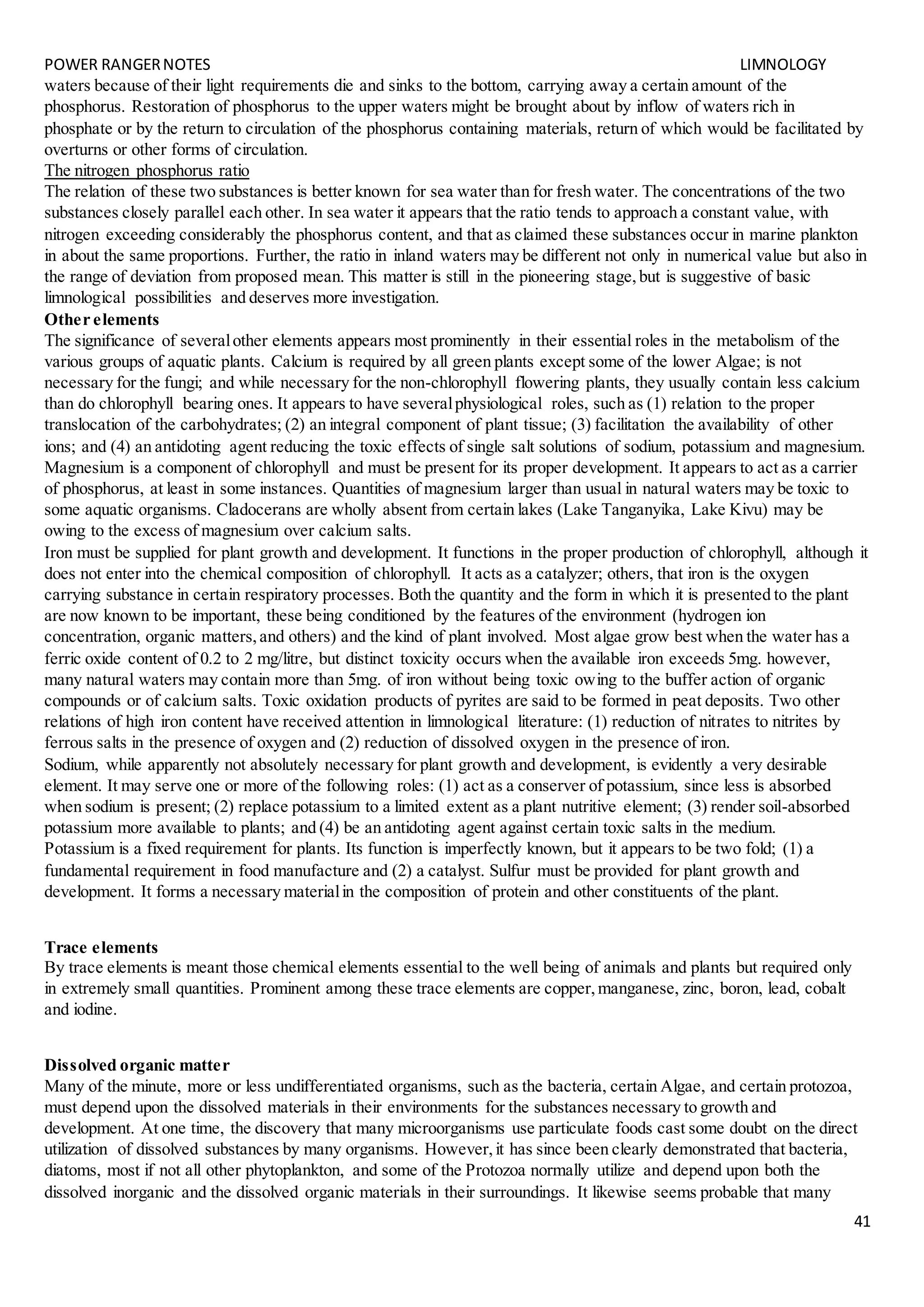 POWER RANGERNOTES LIMNOLOGY
41
waters because of their light requirements die and sinks to the bottom, carrying away a certain amount of the
phosphorus. Restoration of phosphorus to the upper waters might be brought about by inflow of waters rich in
phosphate or by the return to circulation of the phosphorus containing materials, return of which would be facilitated by
overturns or other forms of circulation.
The nitrogen phosphorus ratio
The relation of these two substances is better known for sea water than for fresh water. The concentrations of the two
substances closely parallel each other. In sea water it appears that the ratio tends to approach a constant value, with
nitrogen exceeding considerably the phosphorus content, and that as claimed these substances occur in marine plankton
in about the same proportions. Further, the ratio in inland waters may be different not only in numerical value but also in
the range of deviation from proposed mean. This matter is still in the pioneering stage,but is suggestive of basic
limnological possibilities and deserves more investigation.
Other elements
The significance of severalother elements appears most prominently in their essential roles in the metabolism of the
various groups of aquatic plants. Calcium is required by all green plants except some of the lower Algae; is not
necessary for the fungi; and while necessary for the non-chlorophyll flowering plants, they usually contain less calcium
than do chlorophyll bearing ones. It appears to have severalphysiological roles, such as (1) relation to the proper
translocation of the carbohydrates; (2) an integral component of plant tissue; (3) facilitation the availability of other
ions; and (4) an antidoting agent reducing the toxic effects of single salt solutions of sodium, potassium and magnesium.
Magnesium is a component of chlorophyll and must be present for its proper development. It appears to act as a carrier
of phosphorus, at least in some instances. Quantities of magnesium larger than usual in natural waters may be toxic to
some aquatic organisms. Cladocerans are wholly absent from certain lakes (Lake Tanganyika, Lake Kivu) may be
owing to the excess of magnesium over calcium salts.
Iron must be supplied for plant growth and development. It functions in the proper production of chlorophyll, although it
does not enter into the chemical composition of chlorophyll. It acts as a catalyzer; others, that iron is the oxygen
carrying substance in certain respiratory processes. Both the quantity and the form in which it is presented to the plant
are now known to be important, these being conditioned by the features of the environment (hydrogen ion
concentration, organic matters,and others) and the kind of plant involved. Most algae grow best when the water has a
ferric oxide content of 0.2 to 2 mg/litre, but distinct toxicity occurs when the available iron exceeds 5mg. however,
many natural waters may contain more than 5mg. of iron without being toxic owing to the buffer action of organic
compounds or of calcium salts. Toxic oxidation products of pyrites are said to be formed in peat deposits. Two other
relations of high iron content have received attention in limnological literature: (1) reduction of nitrates to nitrites by
ferrous salts in the presence of oxygen and (2) reduction of dissolved oxygen in the presence of iron.
Sodium, while apparently not absolutely necessary for plant growth and development, is evidently a very desirable
element. It may serve one or more of the following roles: (1) act as a conserver of potassium, since less is absorbed
when sodium is present; (2) replace potassium to a limited extent as a plant nutritive element; (3) render soil-absorbed
potassium more available to plants; and (4) be an antidoting agent against certain toxic salts in the medium.
Potassium is a fixed requirement for plants. Its function is imperfectly known, but it appears to be two fold; (1) a
fundamental requirement in food manufacture and (2) a catalyst. Sulfur must be provided for plant growth and
development. It forms a necessary materialin the composition of protein and other constituents of the plant.
Trace elements
By trace elements is meant those chemical elements essential to the well being of animals and plants but required only
in extremely small quantities. Prominent among these trace elements are copper,manganese, zinc, boron, lead, cobalt
and iodine.
Dissolved organic matter
Many of the minute, more or less undifferentiated organisms, such as the bacteria, certain Algae, and certain protozoa,
must depend upon the dissolved materials in their environments for the substances necessary to growth and
development. At one time, the discovery that many microorganisms use particulate foods cast some doubt on the direct
utilization of dissolved substances by many organisms. However,it has since been clearly demonstrated that bacteria,
diatoms, most if not all other phytoplankton, and some of the Protozoa normally utilize and depend upon both the
dissolved inorganic and the dissolved organic materials in their surroundings. It likewise seems probable that many
 