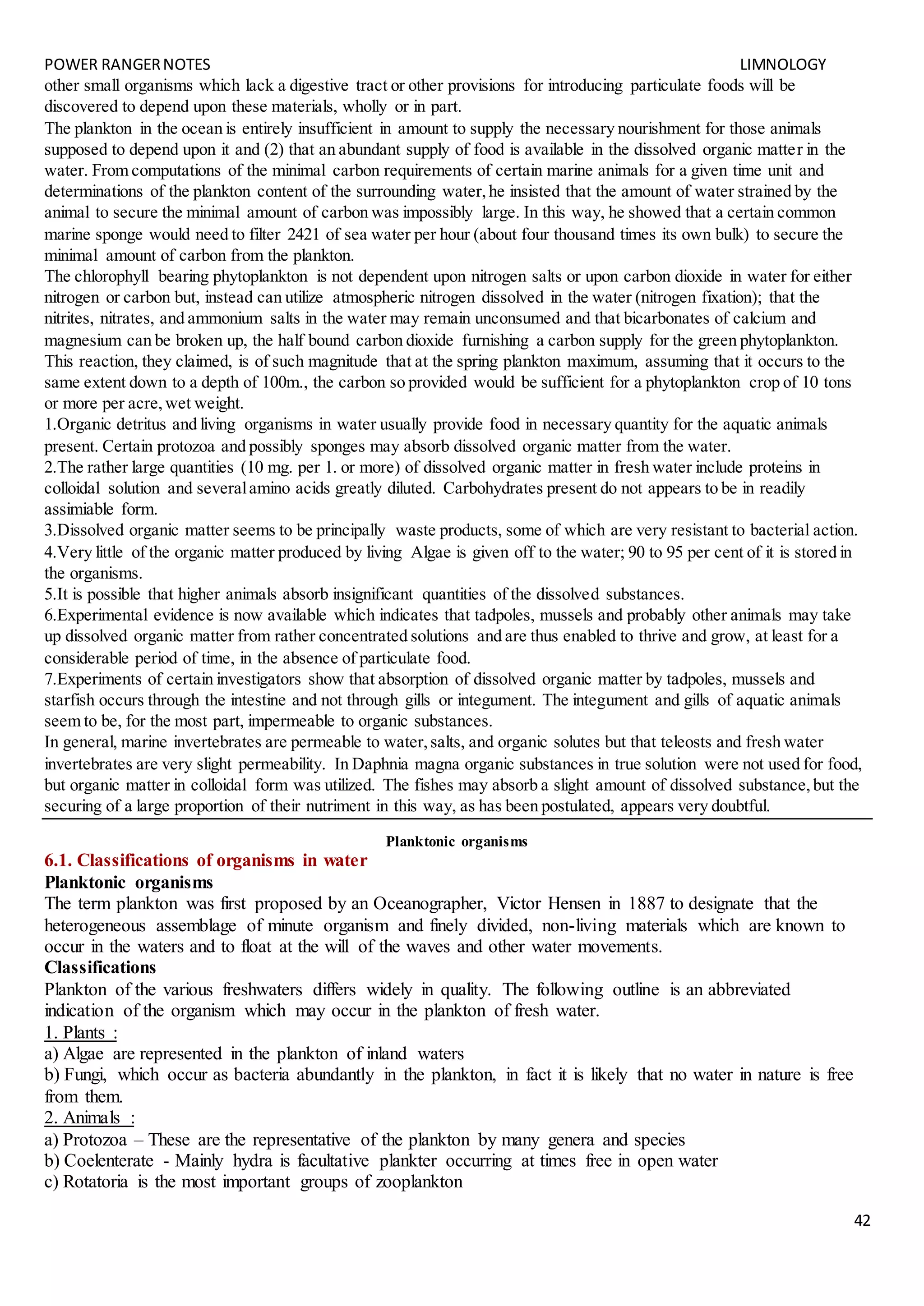 POWER RANGERNOTES LIMNOLOGY
42
other small organisms which lack a digestive tract or other provisions for introducing particulate foods will be
discovered to depend upon these materials, wholly or in part.
The plankton in the ocean is entirely insufficient in amount to supply the necessary nourishment for those animals
supposed to depend upon it and (2) that an abundant supply of food is available in the dissolved organic matter in the
water. From computations of the minimal carbon requirements of certain marine animals for a given time unit and
determinations of the plankton content of the surrounding water,he insisted that the amount of water strained by the
animal to secure the minimal amount of carbon was impossibly large. In this way, he showed that a certain common
marine sponge would need to filter 2421 of sea water per hour (about four thousand times its own bulk) to secure the
minimal amount of carbon from the plankton.
The chlorophyll bearing phytoplankton is not dependent upon nitrogen salts or upon carbon dioxide in water for either
nitrogen or carbon but, instead can utilize atmospheric nitrogen dissolved in the water (nitrogen fixation); that the
nitrites, nitrates, and ammonium salts in the water may remain unconsumed and that bicarbonates of calcium and
magnesium can be broken up, the half bound carbon dioxide furnishing a carbon supply for the green phytoplankton.
This reaction, they claimed, is of such magnitude that at the spring plankton maximum, assuming that it occurs to the
same extent down to a depth of 100m., the carbon so provided would be sufficient for a phytoplankton crop of 10 tons
or more per acre,wet weight.
1.Organic detritus and living organisms in water usually provide food in necessary quantity for the aquatic animals
present. Certain protozoa and possibly sponges may absorb dissolved organic matter from the water.
2.The rather large quantities (10 mg. per 1. or more) of dissolved organic matter in fresh water include proteins in
colloidal solution and severalamino acids greatly diluted. Carbohydrates present do not appears to be in readily
assimiable form.
3.Dissolved organic matter seems to be principally waste products, some of which are very resistant to bacterial action.
4.Very little of the organic matter produced by living Algae is given off to the water; 90 to 95 per cent of it is stored in
the organisms.
5.It is possible that higher animals absorb insignificant quantities of the dissolved substances.
6.Experimental evidence is now available which indicates that tadpoles, mussels and probably other animals may take
up dissolved organic matter from rather concentrated solutions and are thus enabled to thrive and grow, at least for a
considerable period of time, in the absence of particulate food.
7.Experiments of certain investigators show that absorption of dissolved organic matter by tadpoles, mussels and
starfish occurs through the intestine and not through gills or integument. The integument and gills of aquatic animals
seem to be, for the most part, impermeable to organic substances.
In general, marine invertebrates are permeable to water,salts, and organic solutes but that teleosts and fresh water
invertebrates are very slight permeability. In Daphnia magna organic substances in true solution were not used for food,
but organic matter in colloidal form was utilized. The fishes may absorb a slight amount of dissolved substance,but the
securing of a large proportion of their nutriment in this way, as has been postulated, appears very doubtful.
Planktonic organisms
6.1. Classifications of organisms in water
Planktonic organisms
The term plankton was first proposed by an Oceanographer, Victor Hensen in 1887 to designate that the
heterogeneous assemblage of minute organism and finely divided, non-living materials which are known to
occur in the waters and to float at the will of the waves and other water movements.
Classifications
Plankton of the various freshwaters differs widely in quality. The following outline is an abbreviated
indication of the organism which may occur in the plankton of fresh water.
1. Plants :
a) Algae are represented in the plankton of inland waters
b) Fungi, which occur as bacteria abundantly in the plankton, in fact it is likely that no water in nature is free
from them.
2. Animals :
a) Protozoa – These are the representative of the plankton by many genera and species
b) Coelenterate - Mainly hydra is facultative plankter occurring at times free in open water
c) Rotatoria is the most important groups of zooplankton
 
