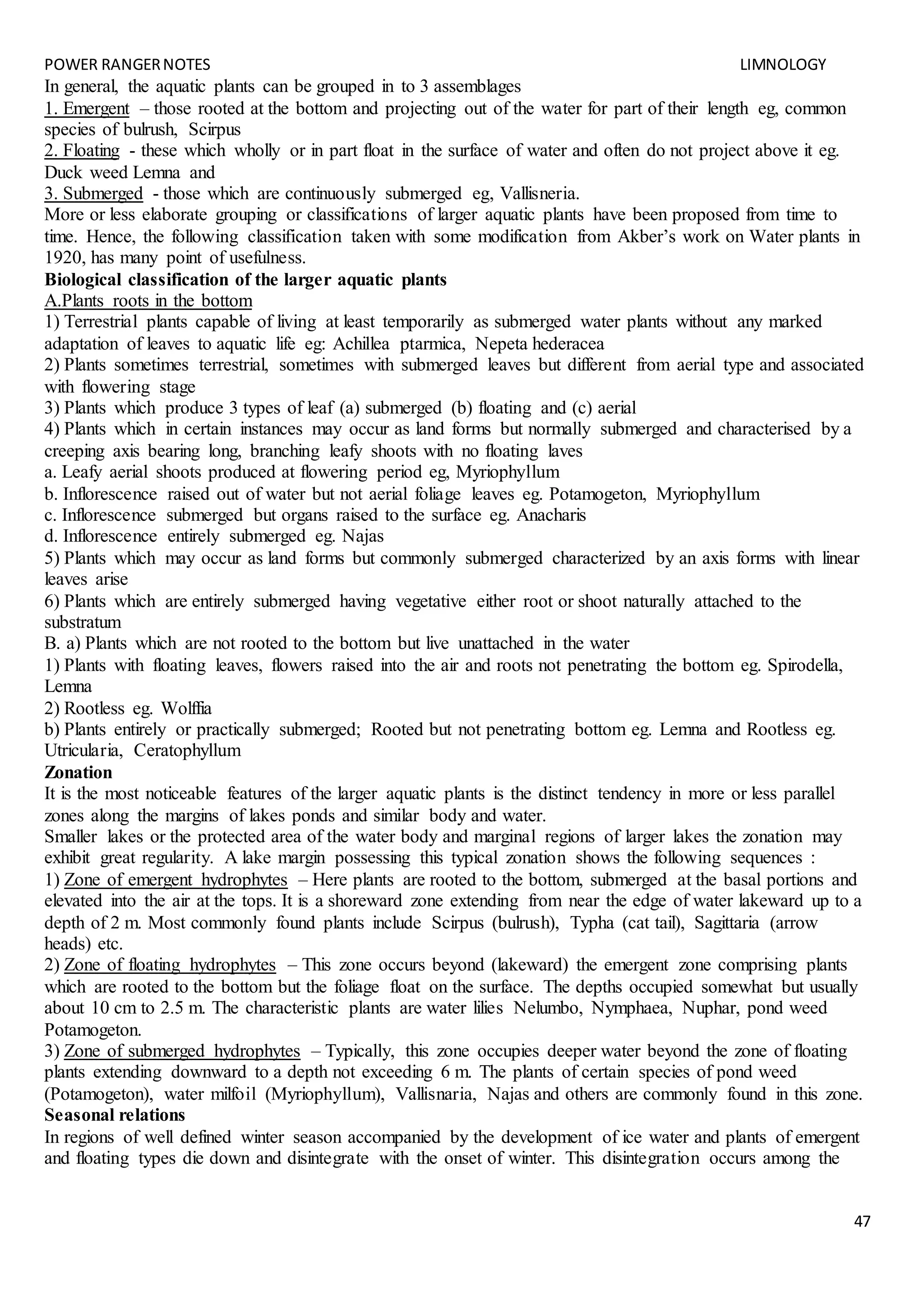 POWER RANGERNOTES LIMNOLOGY
47
In general, the aquatic plants can be grouped in to 3 assemblages
1. Emergent – those rooted at the bottom and projecting out of the water for part of their length eg, common
species of bulrush, Scirpus
2. Floating - these which wholly or in part float in the surface of water and often do not project above it eg.
Duck weed Lemna and
3. Submerged - those which are continuously submerged eg, Vallisneria.
More or less elaborate grouping or classifications of larger aquatic plants have been proposed from time to
time. Hence, the following classification taken with some modification from Akber’s work on Water plants in
1920, has many point of usefulness.
Biological classification of the larger aquatic plants
A.Plants roots in the bottom
1) Terrestrial plants capable of living at least temporarily as submerged water plants without any marked
adaptation of leaves to aquatic life eg: Achillea ptarmica, Nepeta hederacea
2) Plants sometimes terrestrial, sometimes with submerged leaves but different from aerial type and associated
with flowering stage
3) Plants which produce 3 types of leaf (a) submerged (b) floating and (c) aerial
4) Plants which in certain instances may occur as land forms but normally submerged and characterised by a
creeping axis bearing long, branching leafy shoots with no floating laves
a. Leafy aerial shoots produced at flowering period eg, Myriophyllum
b. Inflorescence raised out of water but not aerial foliage leaves eg. Potamogeton, Myriophyllum
c. Inflorescence submerged but organs raised to the surface eg. Anacharis
d. Inflorescence entirely submerged eg. Najas
5) Plants which may occur as land forms but commonly submerged characterized by an axis forms with linear
leaves arise
6) Plants which are entirely submerged having vegetative either root or shoot naturally attached to the
substratum
B. a) Plants which are not rooted to the bottom but live unattached in the water
1) Plants with floating leaves, flowers raised into the air and roots not penetrating the bottom eg. Spirodella,
Lemna
2) Rootless eg. Wolffia
b) Plants entirely or practically submerged; Rooted but not penetrating bottom eg. Lemna and Rootless eg.
Utricularia, Ceratophyllum
Zonation
It is the most noticeable features of the larger aquatic plants is the distinct tendency in more or less parallel
zones along the margins of lakes ponds and similar body and water.
Smaller lakes or the protected area of the water body and marginal regions of larger lakes the zonation may
exhibit great regularity. A lake margin possessing this typical zonation shows the following sequences :
1) Zone of emergent hydrophytes – Here plants are rooted to the bottom, submerged at the basal portions and
elevated into the air at the tops. It is a shoreward zone extending from near the edge of water lakeward up to a
depth of 2 m. Most commonly found plants include Scirpus (bulrush), Typha (cat tail), Sagittaria (arrow
heads) etc.
2) Zone of floating hydrophytes – This zone occurs beyond (lakeward) the emergent zone comprising plants
which are rooted to the bottom but the foliage float on the surface. The depths occupied somewhat but usually
about 10 cm to 2.5 m. The characteristic plants are water lilies Nelumbo, Nymphaea, Nuphar, pond weed
Potamogeton.
3) Zone of submerged hydrophytes – Typically, this zone occupies deeper water beyond the zone of floating
plants extending downward to a depth not exceeding 6 m. The plants of certain species of pond weed
(Potamogeton), water milfoil (Myriophyllum), Vallisnaria, Najas and others are commonly found in this zone.
Seasonal relations
In regions of well defined winter season accompanied by the development of ice water and plants of emergent
and floating types die down and disintegrate with the onset of winter. This disintegration occurs among the
 