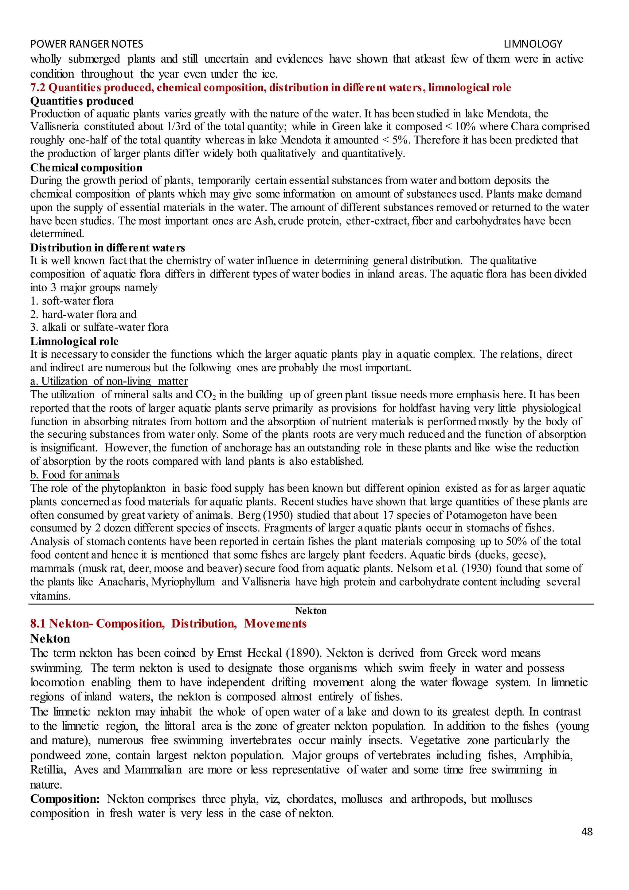 POWER RANGERNOTES LIMNOLOGY
48
wholly submerged plants and still uncertain and evidences have shown that atleast few of them were in active
condition throughout the year even under the ice.
7.2 Quantities produced, chemical composition, distribution in different waters, limnological role
Quantities produced
Production of aquatic plants varies greatly with the nature of the water. It has been studied in lake Mendota, the
Vallisneria constituted about 1/3rd of the total quantity; while in Green lake it composed < 10% where Chara comprised
roughly one-half of the total quantity whereas in lake Mendota it amounted < 5%. Therefore it has been predicted that
the production of larger plants differ widely both qualitatively and quantitatively.
Chemical composition
During the growth period of plants, temporarily certain essential substances from water and bottom deposits the
chemical composition of plants which may give some information on amount of substances used. Plants make demand
upon the supply of essential materials in the water. The amount of different substances removed or returned to the water
have been studies. The most important ones are Ash,crude protein, ether-extract,fiber and carbohydrates have been
determined.
Distribution in different waters
It is well known fact that the chemistry of water influence in determining general distribution. The qualitative
composition of aquatic flora differs in different types of water bodies in inland areas. The aquatic flora has been divided
into 3 major groups namely
1. soft-water flora
2. hard-water flora and
3. alkali or sulfate-water flora
Limnological role
It is necessary to consider the functions which the larger aquatic plants play in aquatic complex. The relations, direct
and indirect are numerous but the following ones are probably the most important.
a. Utilization of non-living matter
The utilization of mineral salts and CO2 in the building up of green plant tissue needs more emphasis here. It has been
reported that the roots of larger aquatic plants serve primarily as provisions for holdfast having very little physiological
function in absorbing nitrates from bottom and the absorption of nutrient materials is performed mostly by the body of
the securing substances from water only. Some of the plants roots are very much reduced and the function of absorption
is insignificant. However,the function of anchorage has an outstanding role in these plants and like wise the reduction
of absorption by the roots compared with land plants is also established.
b. Food for animals
The role of the phytoplankton in basic food supply has been known but different opinion existed as for as larger aquatic
plants concerned as food materials for aquatic plants. Recent studies have shown that large quantities of these plants are
often consumed by great variety of animals. Berg (1950) studied that about 17 species of Potamogeton have been
consumed by 2 dozen different species of insects. Fragments of larger aquatic plants occur in stomachs of fishes.
Analysis of stomach contents have been reported in certain fishes the plant materials composing up to 50% of the total
food content and hence it is mentioned that some fishes are largely plant feeders. Aquatic birds (ducks, geese),
mammals (musk rat, deer,moose and beaver) secure food from aquatic plants. Nelsom et al. (1930) found that some of
the plants like Anacharis, Myriophyllum and Vallisneria have high protein and carbohydrate content including several
vitamins.
Nekton
8.1 Nekton- Composition, Distribution, Movements
Nekton
The term nekton has been coined by Ernst Heckal (1890). Nekton is derived from Greek word means
swimming. The term nekton is used to designate those organisms which swim freely in water and possess
locomotion enabling them to have independent drifting movement along the water flowage system. In limnetic
regions of inland waters, the nekton is composed almost entirely of fishes.
The limnetic nekton may inhabit the whole of open water of a lake and down to its greatest depth. In contrast
to the limnetic region, the littoral area is the zone of greater nekton population. In addition to the fishes (young
and mature), numerous free swimming invertebrates occur mainly insects. Vegetative zone particularly the
pondweed zone, contain largest nekton population. Major groups of vertebrates including fishes, Amphibia,
Retillia, Aves and Mammalian are more or less representative of water and some time free swimming in
nature.
Composition: Nekton comprises three phyla, viz, chordates, molluscs and arthropods, but molluscs
composition in fresh water is very less in the case of nekton.
 
