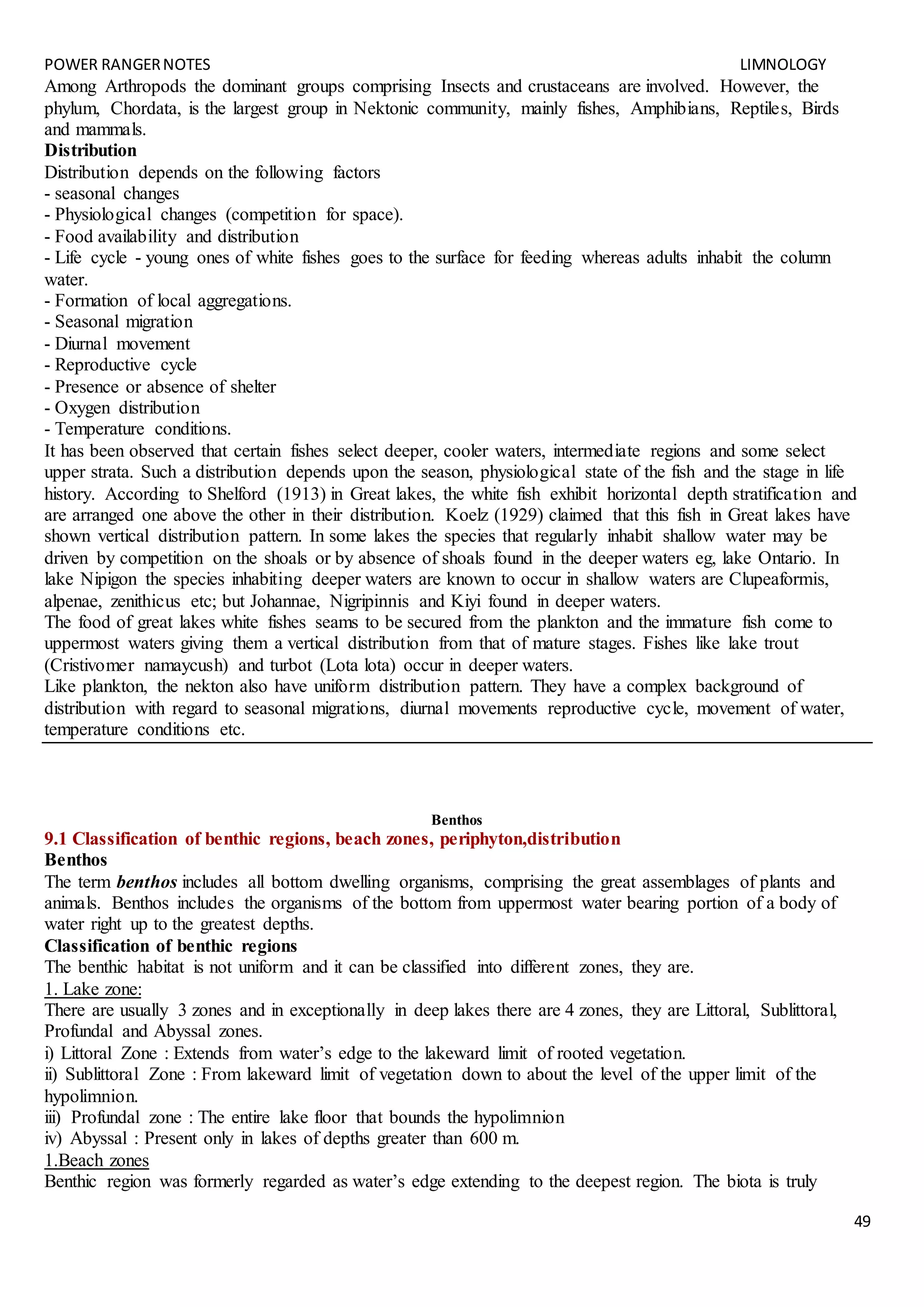 POWER RANGERNOTES LIMNOLOGY
49
Among Arthropods the dominant groups comprising Insects and crustaceans are involved. However, the
phylum, Chordata, is the largest group in Nektonic community, mainly fishes, Amphibians, Reptiles, Birds
and mammals.
Distribution
Distribution depends on the following factors
- seasonal changes
- Physiological changes (competition for space).
- Food availability and distribution
- Life cycle - young ones of white fishes goes to the surface for feeding whereas adults inhabit the column
water.
- Formation of local aggregations.
- Seasonal migration
- Diurnal movement
- Reproductive cycle
- Presence or absence of shelter
- Oxygen distribution
- Temperature conditions.
It has been observed that certain fishes select deeper, cooler waters, intermediate regions and some select
upper strata. Such a distribution depends upon the season, physiological state of the fish and the stage in life
history. According to Shelford (1913) in Great lakes, the white fish exhibit horizontal depth stratification and
are arranged one above the other in their distribution. Koelz (1929) claimed that this fish in Great lakes have
shown vertical distribution pattern. In some lakes the species that regularly inhabit shallow water may be
driven by competition on the shoals or by absence of shoals found in the deeper waters eg, lake Ontario. In
lake Nipigon the species inhabiting deeper waters are known to occur in shallow waters are Clupeaformis,
alpenae, zenithicus etc; but Johannae, Nigripinnis and Kiyi found in deeper waters.
The food of great lakes white fishes seams to be secured from the plankton and the immature fish come to
uppermost waters giving them a vertical distribution from that of mature stages. Fishes like lake trout
(Cristivomer namaycush) and turbot (Lota lota) occur in deeper waters.
Like plankton, the nekton also have uniform distribution pattern. They have a complex background of
distribution with regard to seasonal migrations, diurnal movements reproductive cycle, movement of water,
temperature conditions etc.
Benthos
9.1 Classification of benthic regions, beach zones, periphyton,distribution
Benthos
The term benthos includes all bottom dwelling organisms, comprising the great assemblages of plants and
animals. Benthos includes the organisms of the bottom from uppermost water bearing portion of a body of
water right up to the greatest depths.
Classification of benthic regions
The benthic habitat is not uniform and it can be classified into different zones, they are.
1. Lake zone:
There are usually 3 zones and in exceptionally in deep lakes there are 4 zones, they are Littoral, Sublittoral,
Profundal and Abyssal zones.
i) Littoral Zone : Extends from water’s edge to the lakeward limit of rooted vegetation.
ii) Sublittoral Zone : From lakeward limit of vegetation down to about the level of the upper limit of the
hypolimnion.
iii) Profundal zone : The entire lake floor that bounds the hypolimnion
iv) Abyssal : Present only in lakes of depths greater than 600 m.
1.Beach zones
Benthic region was formerly regarded as water’s edge extending to the deepest region. The biota is truly
 