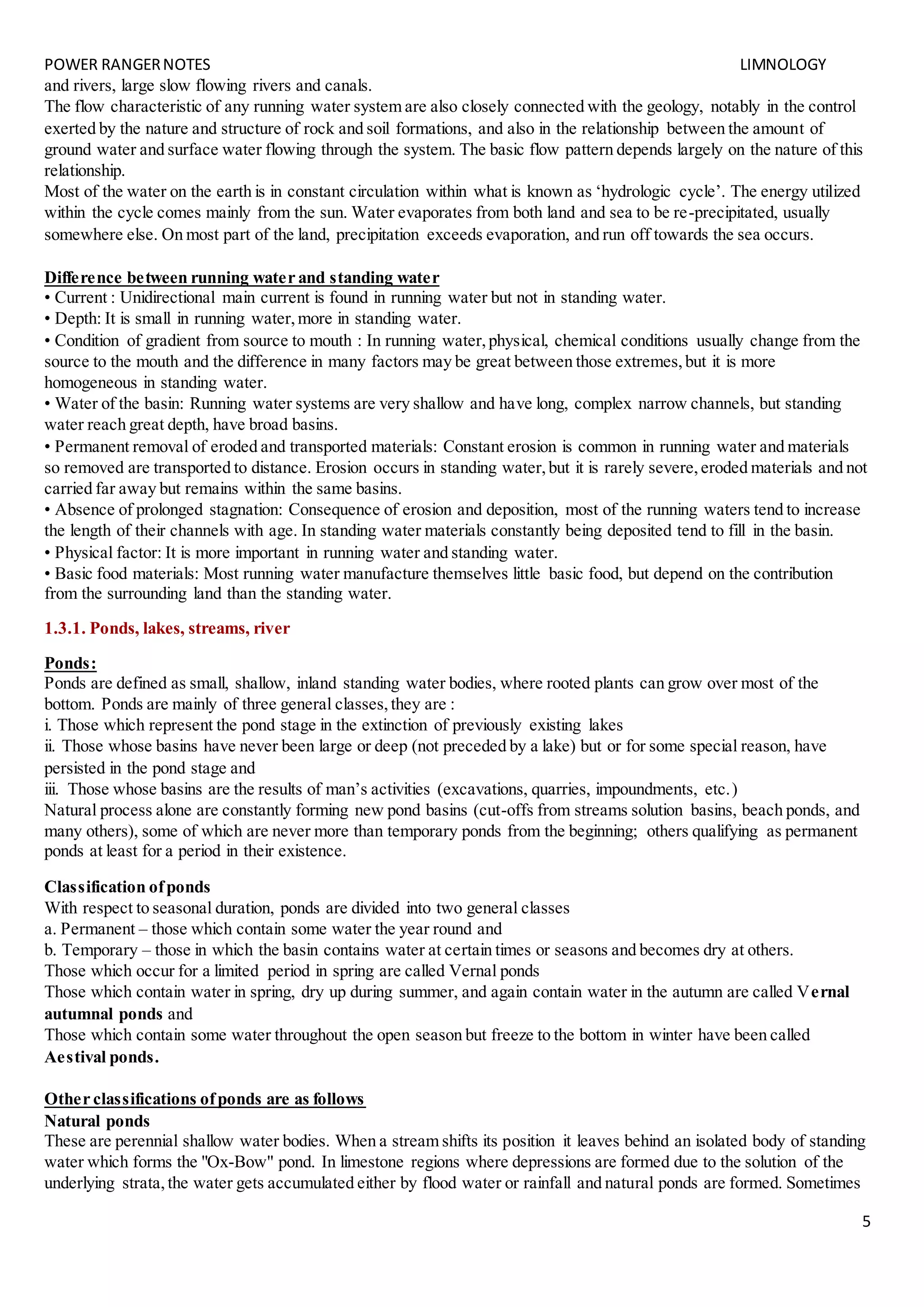 POWER RANGERNOTES LIMNOLOGY
5
and rivers, large slow flowing rivers and canals.
The flow characteristic of any running water system are also closely connected with the geology, notably in the control
exerted by the nature and structure of rock and soil formations, and also in the relationship between the amount of
ground water and surface water flowing through the system. The basic flow pattern depends largely on the nature of this
relationship.
Most of the water on the earth is in constant circulation within what is known as ‘hydrologic cycle’. The energy utilized
within the cycle comes mainly from the sun. Water evaporates from both land and sea to be re-precipitated, usually
somewhere else. On most part of the land, precipitation exceeds evaporation, and run off towards the sea occurs.
Difference between running water and standing water
• Current : Unidirectional main current is found in running water but not in standing water.
• Depth: It is small in running water,more in standing water.
• Condition of gradient from source to mouth : In running water,physical, chemical conditions usually change from the
source to the mouth and the difference in many factors may be great between those extremes,but it is more
homogeneous in standing water.
• Water of the basin: Running water systems are very shallow and have long, complex narrow channels, but standing
water reach great depth, have broad basins.
• Permanent removal of eroded and transported materials: Constant erosion is common in running water and materials
so removed are transported to distance. Erosion occurs in standing water,but it is rarely severe,eroded materials and not
carried far away but remains within the same basins.
• Absence of prolonged stagnation: Consequence of erosion and deposition, most of the running waters tend to increase
the length of their channels with age. In standing water materials constantly being deposited tend to fill in the basin.
• Physical factor: It is more important in running water and standing water.
• Basic food materials: Most running water manufacture themselves little basic food, but depend on the contribution
from the surrounding land than the standing water.
1.3.1. Ponds, lakes, streams, river
Ponds:
Ponds are defined as small, shallow, inland standing water bodies, where rooted plants can grow over most of the
bottom. Ponds are mainly of three general classes,they are :
i. Those which represent the pond stage in the extinction of previously existing lakes
ii. Those whose basins have never been large or deep (not preceded by a lake) but or for some special reason, have
persisted in the pond stage and
iii. Those whose basins are the results of man’s activities (excavations, quarries, impoundments, etc.)
Natural process alone are constantly forming new pond basins (cut-offs from streams solution basins, beach ponds, and
many others), some of which are never more than temporary ponds from the beginning; others qualifying as permanent
ponds at least for a period in their existence.
Classification ofponds
With respect to seasonal duration, ponds are divided into two general classes
a. Permanent – those which contain some water the year round and
b. Temporary – those in which the basin contains water at certain times or seasons and becomes dry at others.
Those which occur for a limited period in spring are called Vernal ponds
Those which contain water in spring, dry up during summer, and again contain water in the autumn are called Vernal
autumnal ponds and
Those which contain some water throughout the open season but freeze to the bottom in winter have been called
Aestival ponds.
Other classifications ofponds are as follows
Natural ponds
These are perennial shallow water bodies. When a stream shifts its position it leaves behind an isolated body of standing
water which forms the "Ox-Bow" pond. In limestone regions where depressions are formed due to the solution of the
underlying strata,the water gets accumulated either by flood water or rainfall and natural ponds are formed. Sometimes
 