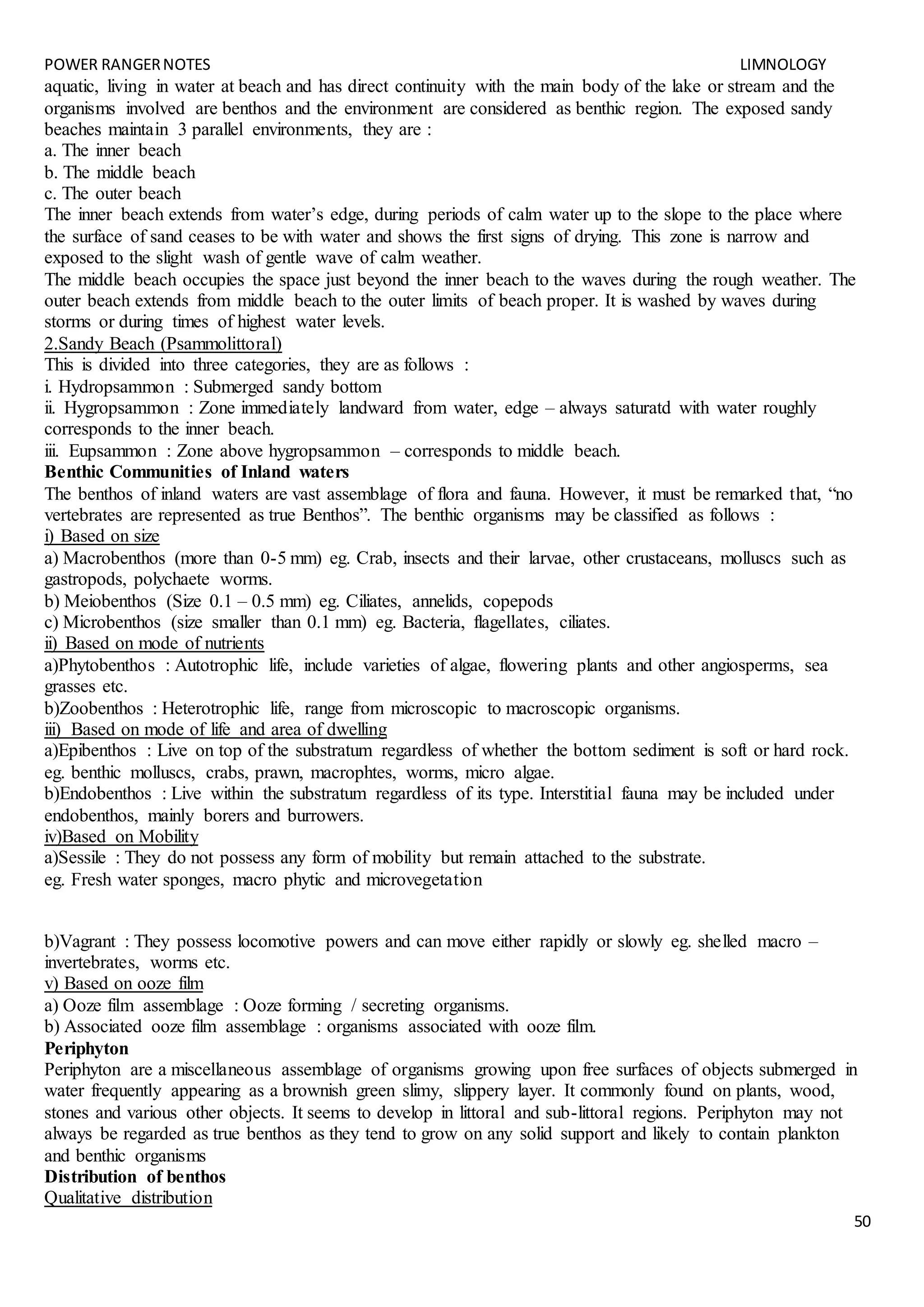 POWER RANGERNOTES LIMNOLOGY
50
aquatic, living in water at beach and has direct continuity with the main body of the lake or stream and the
organisms involved are benthos and the environment are considered as benthic region. The exposed sandy
beaches maintain 3 parallel environments, they are :
a. The inner beach
b. The middle beach
c. The outer beach
The inner beach extends from water’s edge, during periods of calm water up to the slope to the place where
the surface of sand ceases to be with water and shows the first signs of drying. This zone is narrow and
exposed to the slight wash of gentle wave of calm weather.
The middle beach occupies the space just beyond the inner beach to the waves during the rough weather. The
outer beach extends from middle beach to the outer limits of beach proper. It is washed by waves during
storms or during times of highest water levels.
2.Sandy Beach (Psammolittoral)
This is divided into three categories, they are as follows :
i. Hydropsammon : Submerged sandy bottom
ii. Hygropsammon : Zone immediately landward from water, edge – always saturatd with water roughly
corresponds to the inner beach.
iii. Eupsammon : Zone above hygropsammon – corresponds to middle beach.
Benthic Communities of Inland waters
The benthos of inland waters are vast assemblage of flora and fauna. However, it must be remarked that, “no
vertebrates are represented as true Benthos”. The benthic organisms may be classified as follows :
i) Based on size
a) Macrobenthos (more than 0-5 mm) eg. Crab, insects and their larvae, other crustaceans, molluscs such as
gastropods, polychaete worms.
b) Meiobenthos (Size 0.1 – 0.5 mm) eg. Ciliates, annelids, copepods
c) Microbenthos (size smaller than 0.1 mm) eg. Bacteria, flagellates, ciliates.
ii) Based on mode of nutrients
a)Phytobenthos : Autotrophic life, include varieties of algae, flowering plants and other angiosperms, sea
grasses etc.
b)Zoobenthos : Heterotrophic life, range from microscopic to macroscopic organisms.
iii) Based on mode of life and area of dwelling
a)Epibenthos : Live on top of the substratum regardless of whether the bottom sediment is soft or hard rock.
eg. benthic molluscs, crabs, prawn, macrophtes, worms, micro algae.
b)Endobenthos : Live within the substratum regardless of its type. Interstitial fauna may be included under
endobenthos, mainly borers and burrowers.
iv)Based on Mobility
a)Sessile : They do not possess any form of mobility but remain attached to the substrate.
eg. Fresh water sponges, macro phytic and microvegetation
b)Vagrant : They possess locomotive powers and can move either rapidly or slowly eg. shelled macro –
invertebrates, worms etc.
v) Based on ooze film
a) Ooze film assemblage : Ooze forming / secreting organisms.
b) Associated ooze film assemblage : organisms associated with ooze film.
Periphyton
Periphyton are a miscellaneous assemblage of organisms growing upon free surfaces of objects submerged in
water frequently appearing as a brownish green slimy, slippery layer. It commonly found on plants, wood,
stones and various other objects. It seems to develop in littoral and sub-littoral regions. Periphyton may not
always be regarded as true benthos as they tend to grow on any solid support and likely to contain plankton
and benthic organisms
Distribution of benthos
Qualitative distribution
 