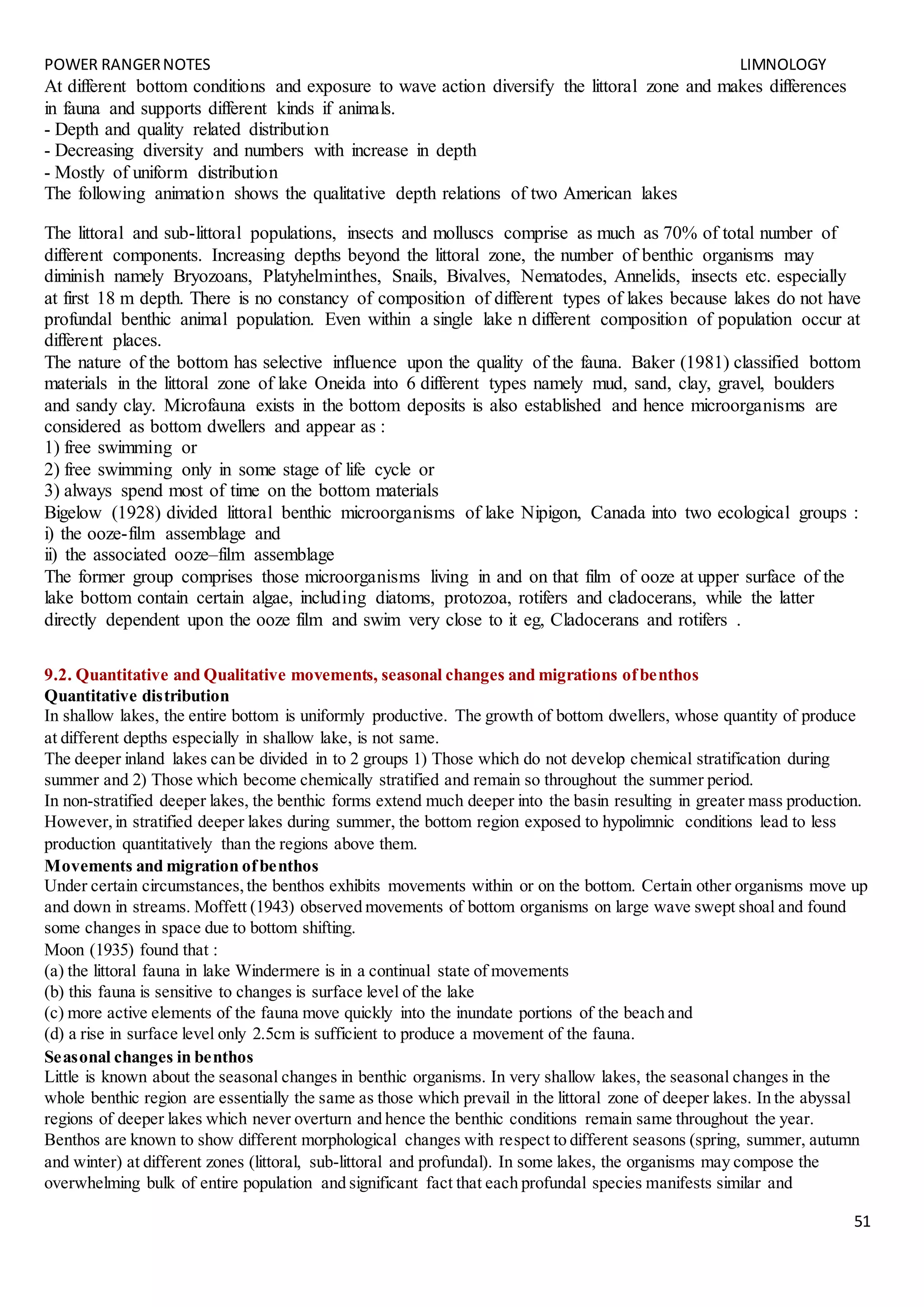 POWER RANGERNOTES LIMNOLOGY
51
At different bottom conditions and exposure to wave action diversify the littoral zone and makes differences
in fauna and supports different kinds if animals.
- Depth and quality related distribution
- Decreasing diversity and numbers with increase in depth
- Mostly of uniform distribution
The following animation shows the qualitative depth relations of two American lakes
The littoral and sub-littoral populations, insects and molluscs comprise as much as 70% of total number of
different components. Increasing depths beyond the littoral zone, the number of benthic organisms may
diminish namely Bryozoans, Platyhelminthes, Snails, Bivalves, Nematodes, Annelids, insects etc. especially
at first 18 m depth. There is no constancy of composition of different types of lakes because lakes do not have
profundal benthic animal population. Even within a single lake n different composition of population occur at
different places.
The nature of the bottom has selective influence upon the quality of the fauna. Baker (1981) classified bottom
materials in the littoral zone of lake Oneida into 6 different types namely mud, sand, clay, gravel, boulders
and sandy clay. Microfauna exists in the bottom deposits is also established and hence microorganisms are
considered as bottom dwellers and appear as :
1) free swimming or
2) free swimming only in some stage of life cycle or
3) always spend most of time on the bottom materials
Bigelow (1928) divided littoral benthic microorganisms of lake Nipigon, Canada into two ecological groups :
i) the ooze-film assemblage and
ii) the associated ooze–film assemblage
The former group comprises those microorganisms living in and on that film of ooze at upper surface of the
lake bottom contain certain algae, including diatoms, protozoa, rotifers and cladocerans, while the latter
directly dependent upon the ooze film and swim very close to it eg, Cladocerans and rotifers .
9.2. Quantitative and Qualitative movements, seasonal changes and migrations ofbenthos
Quantitative distribution
In shallow lakes, the entire bottom is uniformly productive. The growth of bottom dwellers, whose quantity of produce
at different depths especially in shallow lake, is not same.
The deeper inland lakes can be divided in to 2 groups 1) Those which do not develop chemical stratification during
summer and 2) Those which become chemically stratified and remain so throughout the summer period.
In non-stratified deeper lakes, the benthic forms extend much deeper into the basin resulting in greater mass production.
However,in stratified deeper lakes during summer, the bottom region exposed to hypolimnic conditions lead to less
production quantitatively than the regions above them.
Movements and migration ofbenthos
Under certain circumstances,the benthos exhibits movements within or on the bottom. Certain other organisms move up
and down in streams. Moffett (1943) observed movements of bottom organisms on large wave swept shoal and found
some changes in space due to bottom shifting.
Moon (1935) found that :
(a) the littoral fauna in lake Windermere is in a continual state of movements
(b) this fauna is sensitive to changes is surface level of the lake
(c) more active elements of the fauna move quickly into the inundate portions of the beach and
(d) a rise in surface level only 2.5cm is sufficient to produce a movement of the fauna.
Seasonal changes in benthos
Little is known about the seasonal changes in benthic organisms. In very shallow lakes, the seasonal changes in the
whole benthic region are essentially the same as those which prevail in the littoral zone of deeper lakes. In the abyssal
regions of deeper lakes which never overturn and hence the benthic conditions remain same throughout the year.
Benthos are known to show different morphological changes with respect to different seasons (spring, summer, autumn
and winter) at different zones (littoral, sub-littoral and profundal). In some lakes, the organisms may compose the
overwhelming bulk of entire population and significant fact that each profundal species manifests similar and
 