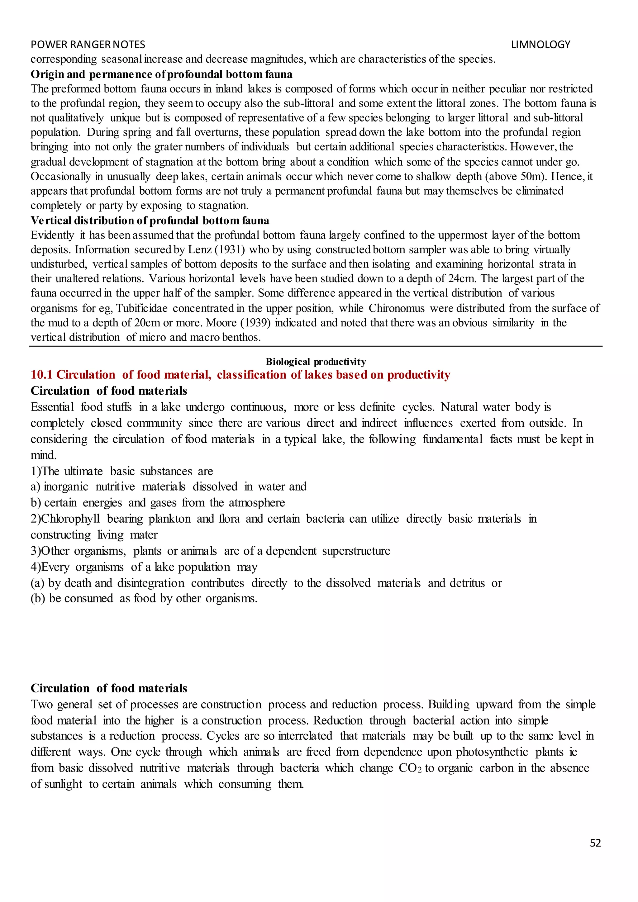 POWER RANGERNOTES LIMNOLOGY
52
corresponding seasonalincrease and decrease magnitudes, which are characteristics of the species.
Origin and permanence ofprofoundal bottom fauna
The preformed bottom fauna occurs in inland lakes is composed of forms which occur in neither peculiar nor restricted
to the profundal region, they seem to occupy also the sub-littoral and some extent the littoral zones. The bottom fauna is
not qualitatively unique but is composed of representative of a few species belonging to larger littoral and sub-littoral
population. During spring and fall overturns, these population spread down the lake bottom into the profundal region
bringing into not only the grater numbers of individuals but certain additional species characteristics. However,the
gradual development of stagnation at the bottom bring about a condition which some of the species cannot under go.
Occasionally in unusually deep lakes, certain animals occur which never come to shallow depth (above 50m). Hence,it
appears that profundal bottom forms are not truly a permanent profundal fauna but may themselves be eliminated
completely or party by exposing to stagnation.
Vertical distribution of profundal bottom fauna
Evidently it has been assumed that the profundal bottom fauna largely confined to the uppermost layer of the bottom
deposits. Information secured by Lenz (1931) who by using constructed bottom sampler was able to bring virtually
undisturbed, vertical samples of bottom deposits to the surface and then isolating and examining horizontal strata in
their unaltered relations. Various horizontal levels have been studied down to a depth of 24cm. The largest part of the
fauna occurred in the upper half of the sampler. Some difference appeared in the vertical distribution of various
organisms for eg, Tubificidae concentrated in the upper position, while Chironomus were distributed from the surface of
the mud to a depth of 20cm or more. Moore (1939) indicated and noted that there was an obvious similarity in the
vertical distribution of micro and macro benthos.
Biological productivity
10.1 Circulation of food material, classification of lakes based on productivity
Circulation of food materials
Essential food stuffs in a lake undergo continuous, more or less definite cycles. Natural water body is
completely closed community since there are various direct and indirect influences exerted from outside. In
considering the circulation of food materials in a typical lake, the following fundamental facts must be kept in
mind.
1)The ultimate basic substances are
a) inorganic nutritive materials dissolved in water and
b) certain energies and gases from the atmosphere
2)Chlorophyll bearing plankton and flora and certain bacteria can utilize directly basic materials in
constructing living mater
3)Other organisms, plants or animals are of a dependent superstructure
4)Every organisms of a lake population may
(a) by death and disintegration contributes directly to the dissolved materials and detritus or
(b) be consumed as food by other organisms.
Circulation of food materials
Two general set of processes are construction process and reduction process. Building upward from the simple
food material into the higher is a construction process. Reduction through bacterial action into simple
substances is a reduction process. Cycles are so interrelated that materials may be built up to the same level in
different ways. One cycle through which animals are freed from dependence upon photosynthetic plants ie
from basic dissolved nutritive materials through bacteria which change CO2 to organic carbon in the absence
of sunlight to certain animals which consuming them.
 