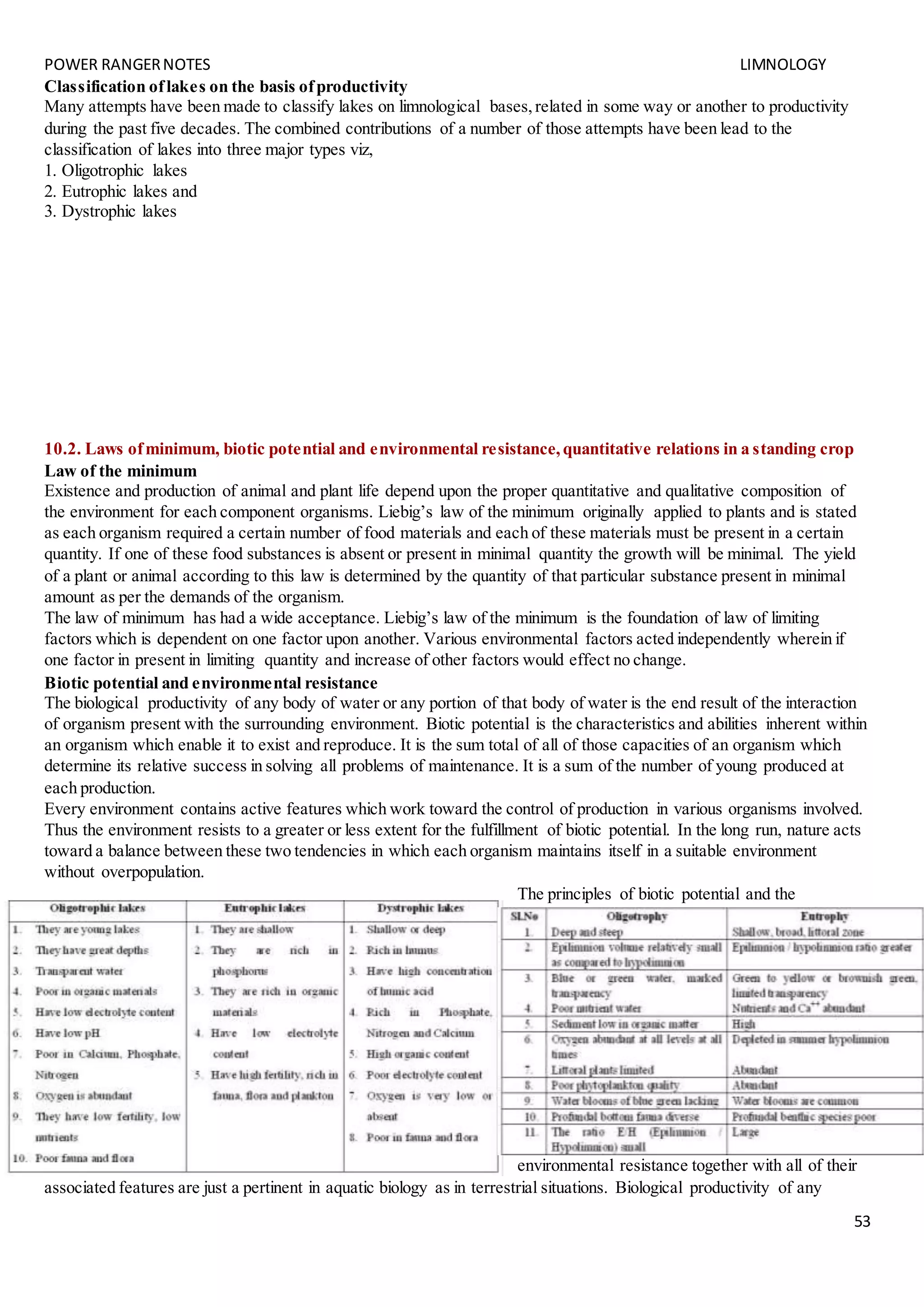 POWER RANGERNOTES LIMNOLOGY
53
Classification oflakes on the basis ofproductivity
Many attempts have been made to classify lakes on limnological bases,related in some way or another to productivity
during the past five decades. The combined contributions of a number of those attempts have been lead to the
classification of lakes into three major types viz,
1. Oligotrophic lakes
2. Eutrophic lakes and
3. Dystrophic lakes
10.2. Laws ofminimum, biotic potential and environmental resistance,quantitative relations in a standing crop
Law of the minimum
Existence and production of animal and plant life depend upon the proper quantitative and qualitative composition of
the environment for each component organisms. Liebig’s law of the minimum originally applied to plants and is stated
as each organism required a certain number of food materials and each of these materials must be present in a certain
quantity. If one of these food substances is absent or present in minimal quantity the growth will be minimal. The yield
of a plant or animal according to this law is determined by the quantity of that particular substance present in minimal
amount as per the demands of the organism.
The law of minimum has had a wide acceptance. Liebig’s law of the minimum is the foundation of law of limiting
factors which is dependent on one factor upon another. Various environmental factors acted independently wherein if
one factor in present in limiting quantity and increase of other factors would effect no change.
Biotic potential and environmental resistance
The biological productivity of any body of water or any portion of that body of water is the end result of the interaction
of organism present with the surrounding environment. Biotic potential is the characteristics and abilities inherent within
an organism which enable it to exist and reproduce. It is the sum total of all of those capacities of an organism which
determine its relative success in solving all problems of maintenance. It is a sum of the number of young produced at
each production.
Every environment contains active features which work toward the control of production in various organisms involved.
Thus the environment resists to a greater or less extent for the fulfillment of biotic potential. In the long run, nature acts
toward a balance between these two tendencies in which each organism maintains itself in a suitable environment
without overpopulation.
The principles of biotic potential and the
environmental resistance together with all of their
associated features are just a pertinent in aquatic biology as in terrestrial situations. Biological productivity of any
 