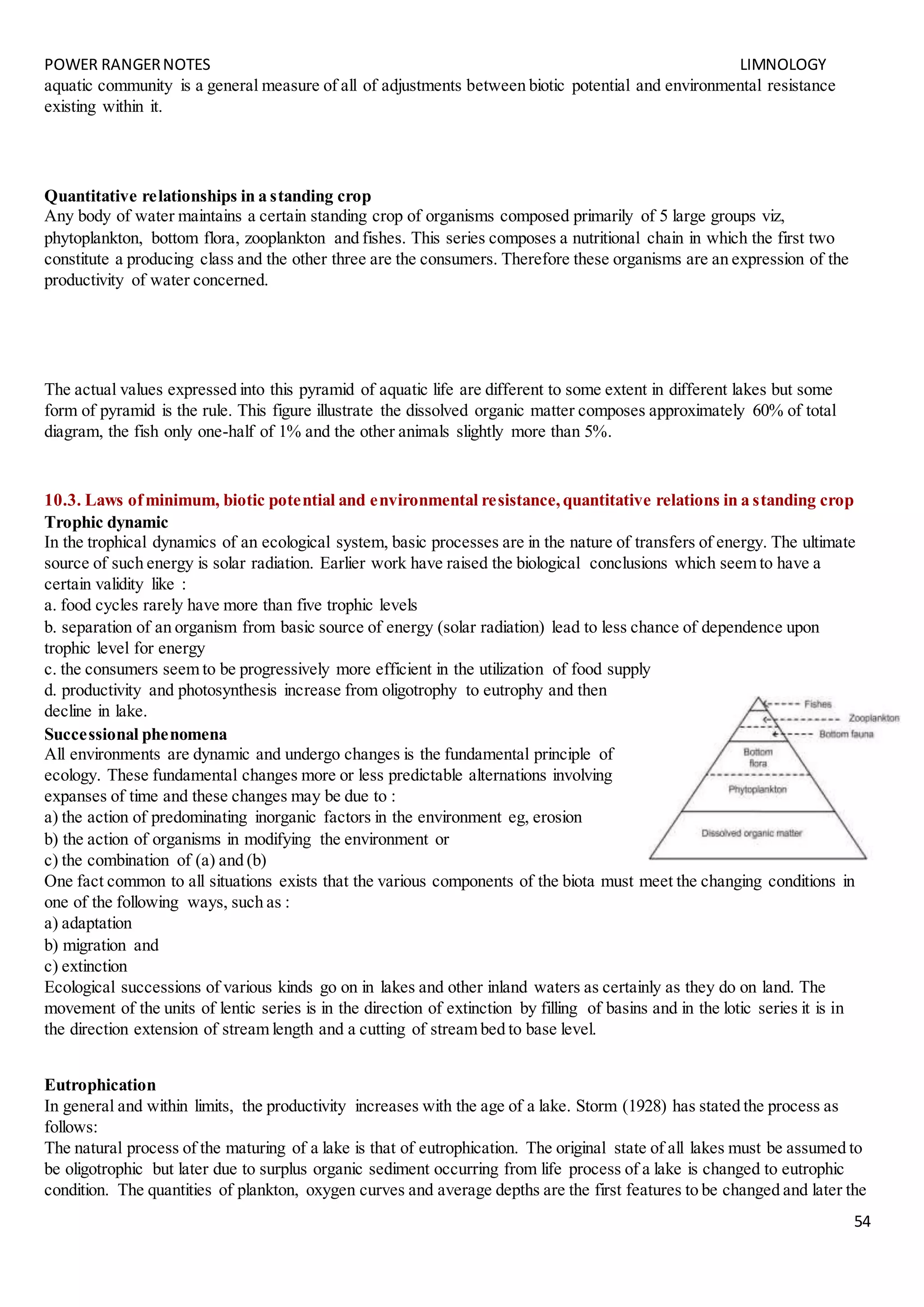 POWER RANGERNOTES LIMNOLOGY
54
aquatic community is a general measure of all of adjustments between biotic potential and environmental resistance
existing within it.
Quantitative relationships in a standing crop
Any body of water maintains a certain standing crop of organisms composed primarily of 5 large groups viz,
phytoplankton, bottom flora, zooplankton and fishes. This series composes a nutritional chain in which the first two
constitute a producing class and the other three are the consumers. Therefore these organisms are an expression of the
productivity of water concerned.
The actual values expressed into this pyramid of aquatic life are different to some extent in different lakes but some
form of pyramid is the rule. This figure illustrate the dissolved organic matter composes approximately 60% of total
diagram, the fish only one-half of 1% and the other animals slightly more than 5%.
10.3. Laws ofminimum, biotic potential and environmental resistance,quantitative relations in a standing crop
Trophic dynamic
In the trophical dynamics of an ecological system, basic processes are in the nature of transfers of energy. The ultimate
source of such energy is solar radiation. Earlier work have raised the biological conclusions which seem to have a
certain validity like :
a. food cycles rarely have more than five trophic levels
b. separation of an organism from basic source of energy (solar radiation) lead to less chance of dependence upon
trophic level for energy
c. the consumers seem to be progressively more efficient in the utilization of food supply
d. productivity and photosynthesis increase from oligotrophy to eutrophy and then
decline in lake.
Successional phenomena
All environments are dynamic and undergo changes is the fundamental principle of
ecology. These fundamental changes more or less predictable alternations involving
expanses of time and these changes may be due to :
a) the action of predominating inorganic factors in the environment eg, erosion
b) the action of organisms in modifying the environment or
c) the combination of (a) and (b)
One fact common to all situations exists that the various components of the biota must meet the changing conditions in
one of the following ways, such as :
a) adaptation
b) migration and
c) extinction
Ecological successions of various kinds go on in lakes and other inland waters as certainly as they do on land. The
movement of the units of lentic series is in the direction of extinction by filling of basins and in the lotic series it is in
the direction extension of stream length and a cutting of stream bed to base level.
Eutrophication
In general and within limits, the productivity increases with the age of a lake. Storm (1928) has stated the process as
follows:
The natural process of the maturing of a lake is that of eutrophication. The original state of all lakes must be assumed to
be oligotrophic but later due to surplus organic sediment occurring from life process of a lake is changed to eutrophic
condition. The quantities of plankton, oxygen curves and average depths are the first features to be changed and later the
 