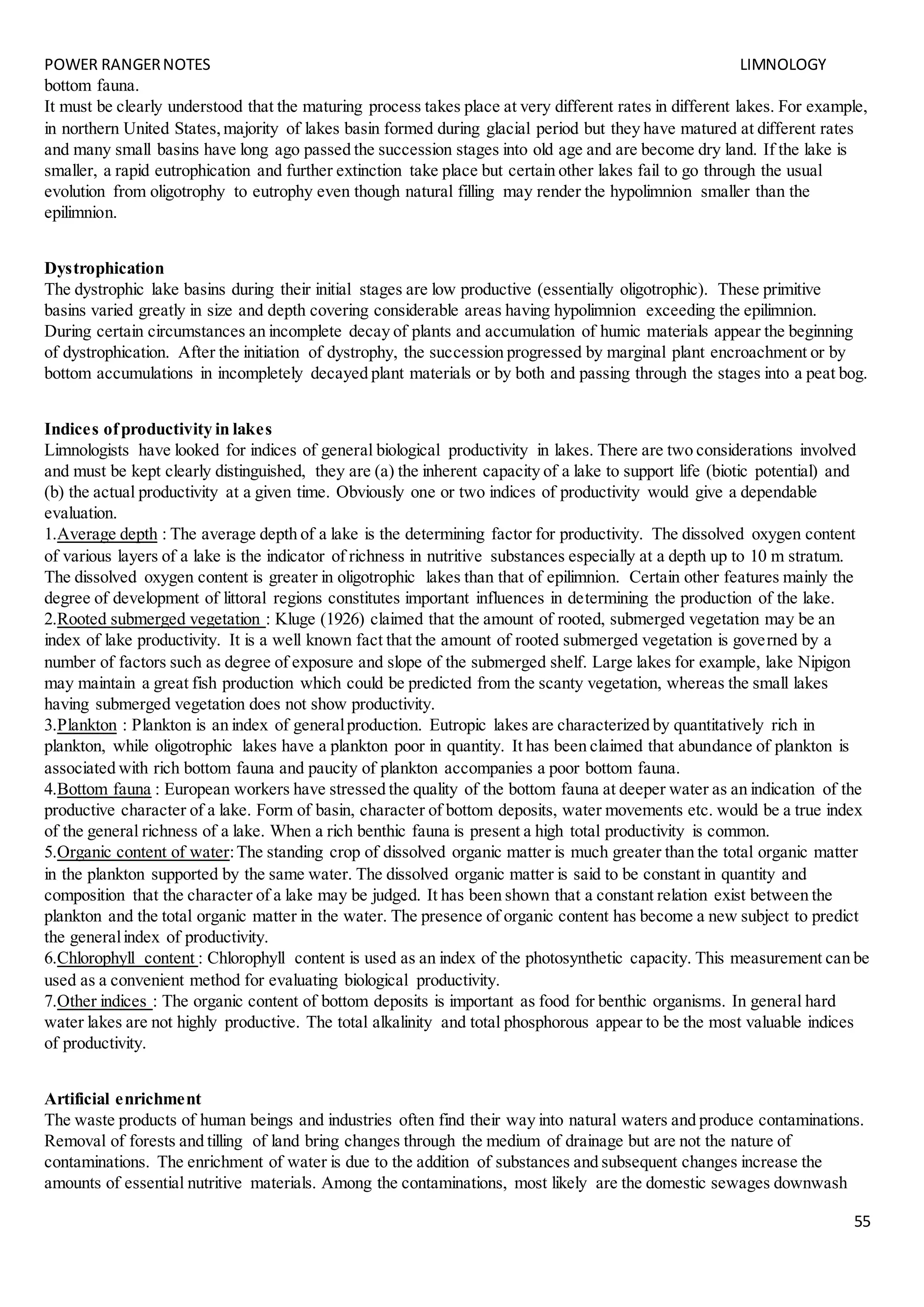 POWER RANGERNOTES LIMNOLOGY
55
bottom fauna.
It must be clearly understood that the maturing process takes place at very different rates in different lakes. For example,
in northern United States,majority of lakes basin formed during glacial period but they have matured at different rates
and many small basins have long ago passed the succession stages into old age and are become dry land. If the lake is
smaller, a rapid eutrophication and further extinction take place but certain other lakes fail to go through the usual
evolution from oligotrophy to eutrophy even though natural filling may render the hypolimnion smaller than the
epilimnion.
Dystrophication
The dystrophic lake basins during their initial stages are low productive (essentially oligotrophic). These primitive
basins varied greatly in size and depth covering considerable areas having hypolimnion exceeding the epilimnion.
During certain circumstances an incomplete decay of plants and accumulation of humic materials appear the beginning
of dystrophication. After the initiation of dystrophy, the succession progressed by marginal plant encroachment or by
bottom accumulations in incompletely decayed plant materials or by both and passing through the stages into a peat bog.
Indices ofproductivity in lakes
Limnologists have looked for indices of general biological productivity in lakes. There are two considerations involved
and must be kept clearly distinguished, they are (a) the inherent capacity of a lake to support life (biotic potential) and
(b) the actual productivity at a given time. Obviously one or two indices of productivity would give a dependable
evaluation.
1.Average depth : The average depth of a lake is the determining factor for productivity. The dissolved oxygen content
of various layers of a lake is the indicator of richness in nutritive substances especially at a depth up to 10 m stratum.
The dissolved oxygen content is greater in oligotrophic lakes than that of epilimnion. Certain other features mainly the
degree of development of littoral regions constitutes important influences in determining the production of the lake.
2.Rooted submerged vegetation : Kluge (1926) claimed that the amount of rooted, submerged vegetation may be an
index of lake productivity. It is a well known fact that the amount of rooted submerged vegetation is governed by a
number of factors such as degree of exposure and slope of the submerged shelf. Large lakes for example, lake Nipigon
may maintain a great fish production which could be predicted from the scanty vegetation, whereas the small lakes
having submerged vegetation does not show productivity.
3.Plankton : Plankton is an index of generalproduction. Eutropic lakes are characterized by quantitatively rich in
plankton, while oligotrophic lakes have a plankton poor in quantity. It has been claimed that abundance of plankton is
associated with rich bottom fauna and paucity of plankton accompanies a poor bottom fauna.
4.Bottom fauna : European workers have stressed the quality of the bottom fauna at deeper water as an indication of the
productive character of a lake. Form of basin, character of bottom deposits, water movements etc. would be a true index
of the general richness of a lake. When a rich benthic fauna is present a high total productivity is common.
5.Organic content of water:The standing crop of dissolved organic matter is much greater than the total organic matter
in the plankton supported by the same water. The dissolved organic matter is said to be constant in quantity and
composition that the character of a lake may be judged. It has been shown that a constant relation exist between the
plankton and the total organic matter in the water. The presence of organic content has become a new subject to predict
the generalindex of productivity.
6.Chlorophyll content : Chlorophyll content is used as an index of the photosynthetic capacity. This measurement can be
used as a convenient method for evaluating biological productivity.
7.Other indices : The organic content of bottom deposits is important as food for benthic organisms. In general hard
water lakes are not highly productive. The total alkalinity and total phosphorous appear to be the most valuable indices
of productivity.
Artificial enrichment
The waste products of human beings and industries often find their way into natural waters and produce contaminations.
Removal of forests and tilling of land bring changes through the medium of drainage but are not the nature of
contaminations. The enrichment of water is due to the addition of substances and subsequent changes increase the
amounts of essential nutritive materials. Among the contaminations, most likely are the domestic sewages downwash
 