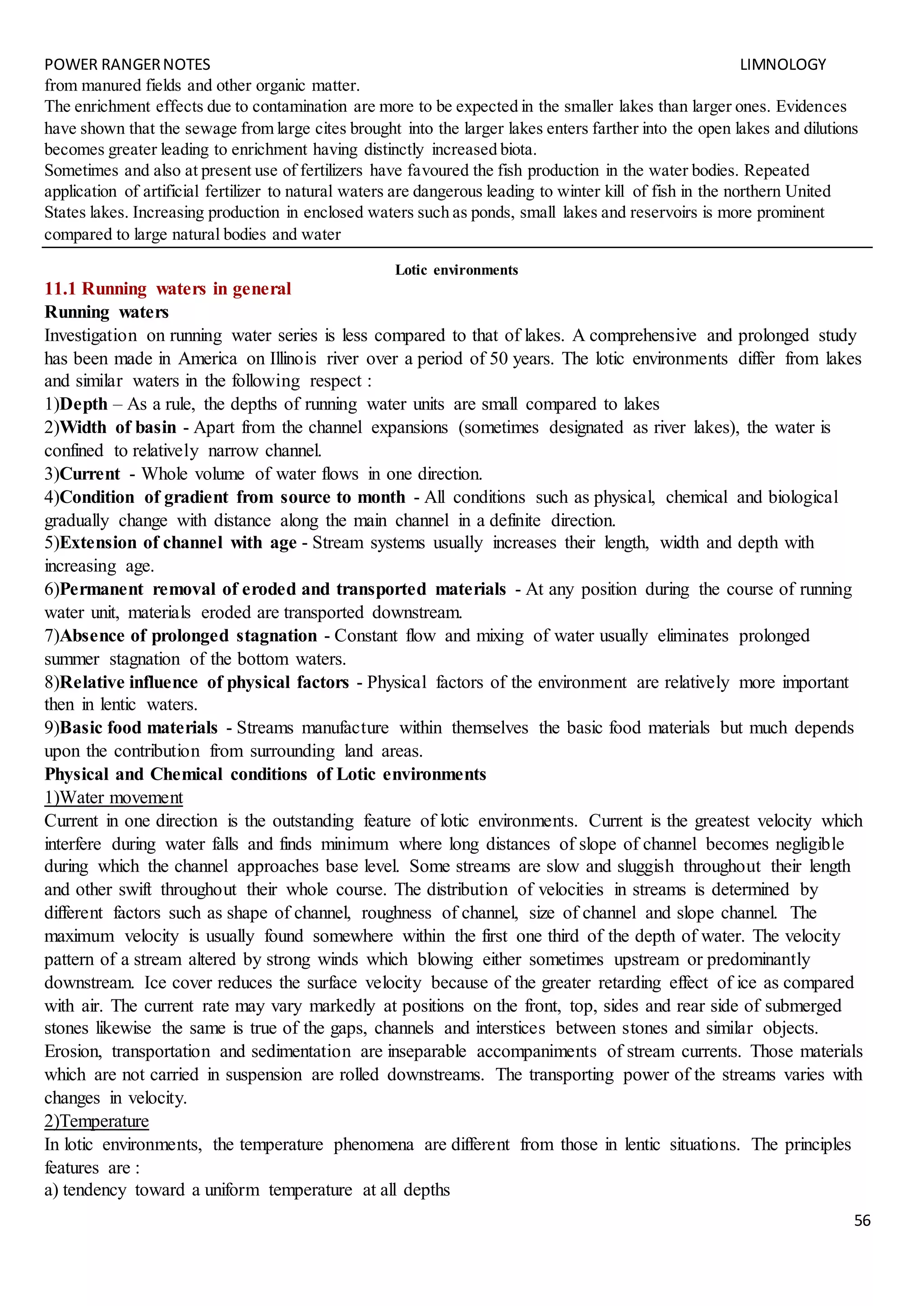 POWER RANGERNOTES LIMNOLOGY
56
from manured fields and other organic matter.
The enrichment effects due to contamination are more to be expected in the smaller lakes than larger ones. Evidences
have shown that the sewage from large cites brought into the larger lakes enters farther into the open lakes and dilutions
becomes greater leading to enrichment having distinctly increased biota.
Sometimes and also at present use of fertilizers have favoured the fish production in the water bodies. Repeated
application of artificial fertilizer to natural waters are dangerous leading to winter kill of fish in the northern United
States lakes. Increasing production in enclosed waters such as ponds, small lakes and reservoirs is more prominent
compared to large natural bodies and water
Lotic environments
11.1 Running waters in general
Running waters
Investigation on running water series is less compared to that of lakes. A comprehensive and prolonged study
has been made in America on Illinois river over a period of 50 years. The lotic environments differ from lakes
and similar waters in the following respect :
1)Depth – As a rule, the depths of running water units are small compared to lakes
2)Width of basin - Apart from the channel expansions (sometimes designated as river lakes), the water is
confined to relatively narrow channel.
3)Current - Whole volume of water flows in one direction.
4)Condition of gradient from source to month - All conditions such as physical, chemical and biological
gradually change with distance along the main channel in a definite direction.
5)Extension of channel with age - Stream systems usually increases their length, width and depth with
increasing age.
6)Permanent removal of eroded and transported materials - At any position during the course of running
water unit, materials eroded are transported downstream.
7)Absence of prolonged stagnation - Constant flow and mixing of water usually eliminates prolonged
summer stagnation of the bottom waters.
8)Relative influence of physical factors - Physical factors of the environment are relatively more important
then in lentic waters.
9)Basic food materials - Streams manufacture within themselves the basic food materials but much depends
upon the contribution from surrounding land areas.
Physical and Chemical conditions of Lotic environments
1)Water movement
Current in one direction is the outstanding feature of lotic environments. Current is the greatest velocity which
interfere during water falls and finds minimum where long distances of slope of channel becomes negligible
during which the channel approaches base level. Some streams are slow and sluggish throughout their length
and other swift throughout their whole course. The distribution of velocities in streams is determined by
different factors such as shape of channel, roughness of channel, size of channel and slope channel. The
maximum velocity is usually found somewhere within the first one third of the depth of water. The velocity
pattern of a stream altered by strong winds which blowing either sometimes upstream or predominantly
downstream. Ice cover reduces the surface velocity because of the greater retarding effect of ice as compared
with air. The current rate may vary markedly at positions on the front, top, sides and rear side of submerged
stones likewise the same is true of the gaps, channels and interstices between stones and similar objects.
Erosion, transportation and sedimentation are inseparable accompaniments of stream currents. Those materials
which are not carried in suspension are rolled downstreams. The transporting power of the streams varies with
changes in velocity.
2)Temperature
In lotic environments, the temperature phenomena are different from those in lentic situations. The principles
features are :
a) tendency toward a uniform temperature at all depths
 
