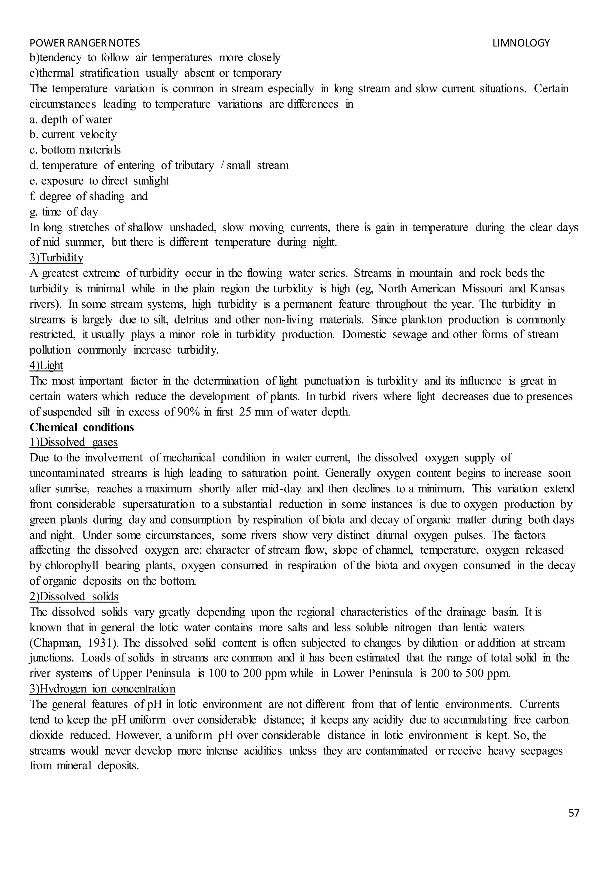 POWER RANGERNOTES LIMNOLOGY
57
b)tendency to follow air temperatures more closely
c)thermal stratification usually absent or temporary
The temperature variation is common in stream especially in long stream and slow current situations. Certain
circumstances leading to temperature variations are differences in
a. depth of water
b. current velocity
c. bottom materials
d. temperature of entering of tributary / small stream
e. exposure to direct sunlight
f. degree of shading and
g. time of day
In long stretches of shallow unshaded, slow moving currents, there is gain in temperature during the clear days
of mid summer, but there is different temperature during night.
3)Turbidity
A greatest extreme of turbidity occur in the flowing water series. Streams in mountain and rock beds the
turbidity is minimal while in the plain region the turbidity is high (eg, North American Missouri and Kansas
rivers). In some stream systems, high turbidity is a permanent feature throughout the year. The turbidity in
streams is largely due to silt, detritus and other non-living materials. Since plankton production is commonly
restricted, it usually plays a minor role in turbidity production. Domestic sewage and other forms of stream
pollution commonly increase turbidity.
4)Light
The most important factor in the determination of light punctuation is turbidity and its influence is great in
certain waters which reduce the development of plants. In turbid rivers where light decreases due to presences
of suspended silt in excess of 90% in first 25 mm of water depth.
Chemical conditions
1)Dissolved gases
Due to the involvement of mechanical condition in water current, the dissolved oxygen supply of
uncontaminated streams is high leading to saturation point. Generally oxygen content begins to increase soon
after sunrise, reaches a maximum shortly after mid-day and then declines to a minimum. This variation extend
from considerable supersaturation to a substantial reduction in some instances is due to oxygen production by
green plants during day and consumption by respiration of biota and decay of organic matter during both days
and night. Under some circumstances, some rivers show very distinct diurnal oxygen pulses. The factors
affecting the dissolved oxygen are: character of stream flow, slope of channel, temperature, oxygen released
by chlorophyll bearing plants, oxygen consumed in respiration of the biota and oxygen consumed in the decay
of organic deposits on the bottom.
2)Dissolved solids
The dissolved solids vary greatly depending upon the regional characteristics of the drainage basin. It is
known that in general the lotic water contains more salts and less soluble nitrogen than lentic waters
(Chapman, 1931). The dissolved solid content is often subjected to changes by dilution or addition at stream
junctions. Loads of solids in streams are common and it has been estimated that the range of total solid in the
river systems of Upper Peninsula is 100 to 200 ppm while in Lower Peninsula is 200 to 500 ppm.
3)Hydrogen ion concentration
The general features of pH in lotic environment are not different from that of lentic environments. Currents
tend to keep the pH uniform over considerable distance; it keeps any acidity due to accumulating free carbon
dioxide reduced. However, a uniform pH over considerable distance in lotic environment is kept. So, the
streams would never develop more intense acidities unless they are contaminated or receive heavy seepages
from mineral deposits.
 