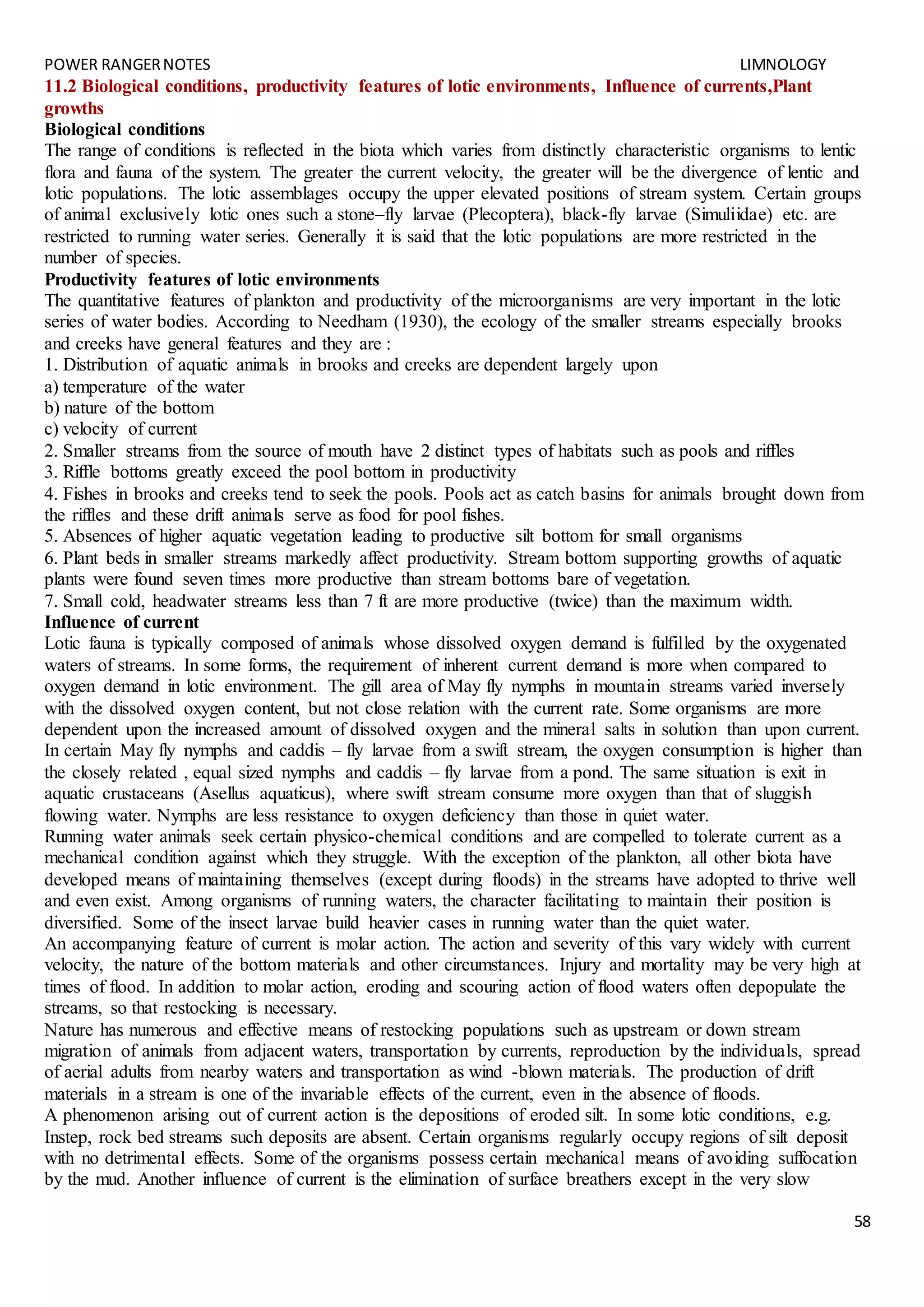 POWER RANGERNOTES LIMNOLOGY
58
11.2 Biological conditions, productivity features of lotic environments, Influence of currents,Plant
growths
Biological conditions
The range of conditions is reflected in the biota which varies from distinctly characteristic organisms to lentic
flora and fauna of the system. The greater the current velocity, the greater will be the divergence of lentic and
lotic populations. The lotic assemblages occupy the upper elevated positions of stream system. Certain groups
of animal exclusively lotic ones such a stone–fly larvae (Plecoptera), black-fly larvae (Simuliidae) etc. are
restricted to running water series. Generally it is said that the lotic populations are more restricted in the
number of species.
Productivity features of lotic environments
The quantitative features of plankton and productivity of the microorganisms are very important in the lotic
series of water bodies. According to Needham (1930), the ecology of the smaller streams especially brooks
and creeks have general features and they are :
1. Distribution of aquatic animals in brooks and creeks are dependent largely upon
a) temperature of the water
b) nature of the bottom
c) velocity of current
2. Smaller streams from the source of mouth have 2 distinct types of habitats such as pools and riffles
3. Riffle bottoms greatly exceed the pool bottom in productivity
4. Fishes in brooks and creeks tend to seek the pools. Pools act as catch basins for animals brought down from
the riffles and these drift animals serve as food for pool fishes.
5. Absences of higher aquatic vegetation leading to productive silt bottom for small organisms
6. Plant beds in smaller streams markedly affect productivity. Stream bottom supporting growths of aquatic
plants were found seven times more productive than stream bottoms bare of vegetation.
7. Small cold, headwater streams less than 7 ft are more productive (twice) than the maximum width.
Influence of current
Lotic fauna is typically composed of animals whose dissolved oxygen demand is fulfilled by the oxygenated
waters of streams. In some forms, the requirement of inherent current demand is more when compared to
oxygen demand in lotic environment. The gill area of May fly nymphs in mountain streams varied inversely
with the dissolved oxygen content, but not close relation with the current rate. Some organisms are more
dependent upon the increased amount of dissolved oxygen and the mineral salts in solution than upon current.
In certain May fly nymphs and caddis – fly larvae from a swift stream, the oxygen consumption is higher than
the closely related , equal sized nymphs and caddis – fly larvae from a pond. The same situation is exit in
aquatic crustaceans (Asellus aquaticus), where swift stream consume more oxygen than that of sluggish
flowing water. Nymphs are less resistance to oxygen deficiency than those in quiet water.
Running water animals seek certain physico-chemical conditions and are compelled to tolerate current as a
mechanical condition against which they struggle. With the exception of the plankton, all other biota have
developed means of maintaining themselves (except during floods) in the streams have adopted to thrive well
and even exist. Among organisms of running waters, the character facilitating to maintain their position is
diversified. Some of the insect larvae build heavier cases in running water than the quiet water.
An accompanying feature of current is molar action. The action and severity of this vary widely with current
velocity, the nature of the bottom materials and other circumstances. Injury and mortality may be very high at
times of flood. In addition to molar action, eroding and scouring action of flood waters often depopulate the
streams, so that restocking is necessary.
Nature has numerous and effective means of restocking populations such as upstream or down stream
migration of animals from adjacent waters, transportation by currents, reproduction by the individuals, spread
of aerial adults from nearby waters and transportation as wind -blown materials. The production of drift
materials in a stream is one of the invariable effects of the current, even in the absence of floods.
A phenomenon arising out of current action is the depositions of eroded silt. In some lotic conditions, e.g.
Instep, rock bed streams such deposits are absent. Certain organisms regularly occupy regions of silt deposit
with no detrimental effects. Some of the organisms possess certain mechanical means of avoiding suffocation
by the mud. Another influence of current is the elimination of surface breathers except in the very slow
 