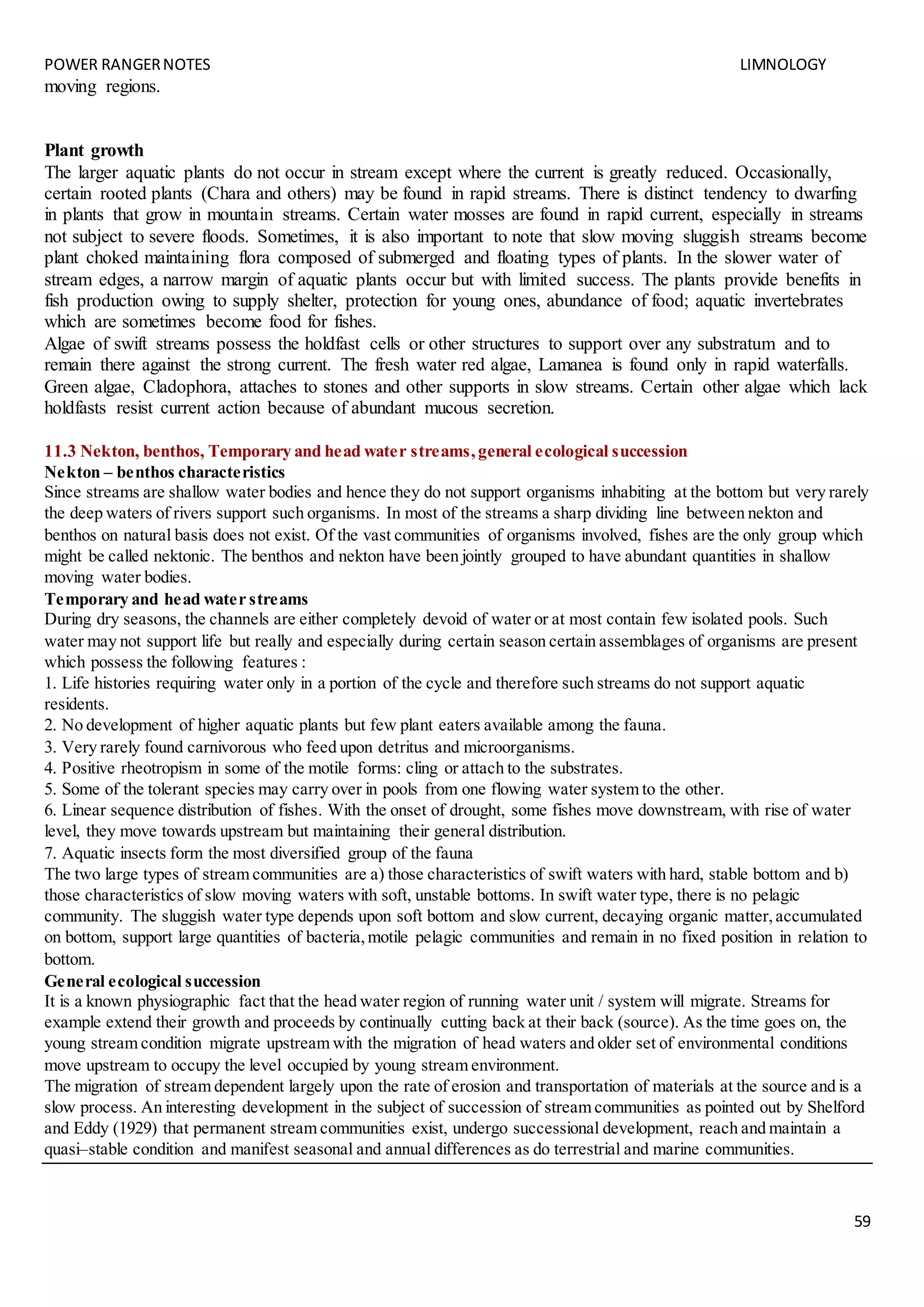 POWER RANGERNOTES LIMNOLOGY
59
moving regions.
Plant growth
The larger aquatic plants do not occur in stream except where the current is greatly reduced. Occasionally,
certain rooted plants (Chara and others) may be found in rapid streams. There is distinct tendency to dwarfing
in plants that grow in mountain streams. Certain water mosses are found in rapid current, especially in streams
not subject to severe floods. Sometimes, it is also important to note that slow moving sluggish streams become
plant choked maintaining flora composed of submerged and floating types of plants. In the slower water of
stream edges, a narrow margin of aquatic plants occur but with limited success. The plants provide benefits in
fish production owing to supply shelter, protection for young ones, abundance of food; aquatic invertebrates
which are sometimes become food for fishes.
Algae of swift streams possess the holdfast cells or other structures to support over any substratum and to
remain there against the strong current. The fresh water red algae, Lamanea is found only in rapid waterfalls.
Green algae, Cladophora, attaches to stones and other supports in slow streams. Certain other algae which lack
holdfasts resist current action because of abundant mucous secretion.
11.3 Nekton, benthos, Temporary and head water streams,general ecological succession
Nekton – benthos characteristics
Since streams are shallow water bodies and hence they do not support organisms inhabiting at the bottom but very rarely
the deep waters of rivers support such organisms. In most of the streams a sharp dividing line between nekton and
benthos on natural basis does not exist. Of the vast communities of organisms involved, fishes are the only group which
might be called nektonic. The benthos and nekton have been jointly grouped to have abundant quantities in shallow
moving water bodies.
Temporary and head water streams
During dry seasons, the channels are either completely devoid of water or at most contain few isolated pools. Such
water may not support life but really and especially during certain season certain assemblages of organisms are present
which possess the following features :
1. Life histories requiring water only in a portion of the cycle and therefore such streams do not support aquatic
residents.
2. No development of higher aquatic plants but few plant eaters available among the fauna.
3. Very rarely found carnivorous who feed upon detritus and microorganisms.
4. Positive rheotropism in some of the motile forms: cling or attach to the substrates.
5. Some of the tolerant species may carry over in pools from one flowing water system to the other.
6. Linear sequence distribution of fishes. With the onset of drought, some fishes move downstream, with rise of water
level, they move towards upstream but maintaining their general distribution.
7. Aquatic insects form the most diversified group of the fauna
The two large types of stream communities are a) those characteristics of swift waters with hard, stable bottom and b)
those characteristics of slow moving waters with soft, unstable bottoms. In swift water type, there is no pelagic
community. The sluggish water type depends upon soft bottom and slow current, decaying organic matter,accumulated
on bottom, support large quantities of bacteria,motile pelagic communities and remain in no fixed position in relation to
bottom.
General ecological succession
It is a known physiographic fact that the head water region of running water unit / system will migrate. Streams for
example extend their growth and proceeds by continually cutting back at their back (source). As the time goes on, the
young stream condition migrate upstream with the migration of head waters and older set of environmental conditions
move upstream to occupy the level occupied by young stream environment.
The migration of stream dependent largely upon the rate of erosion and transportation of materials at the source and is a
slow process. An interesting development in the subject of succession of stream communities as pointed out by Shelford
and Eddy (1929) that permanent stream communities exist, undergo successional development, reach and maintain a
quasi–stable condition and manifest seasonal and annual differences as do terrestrial and marine communities.
 