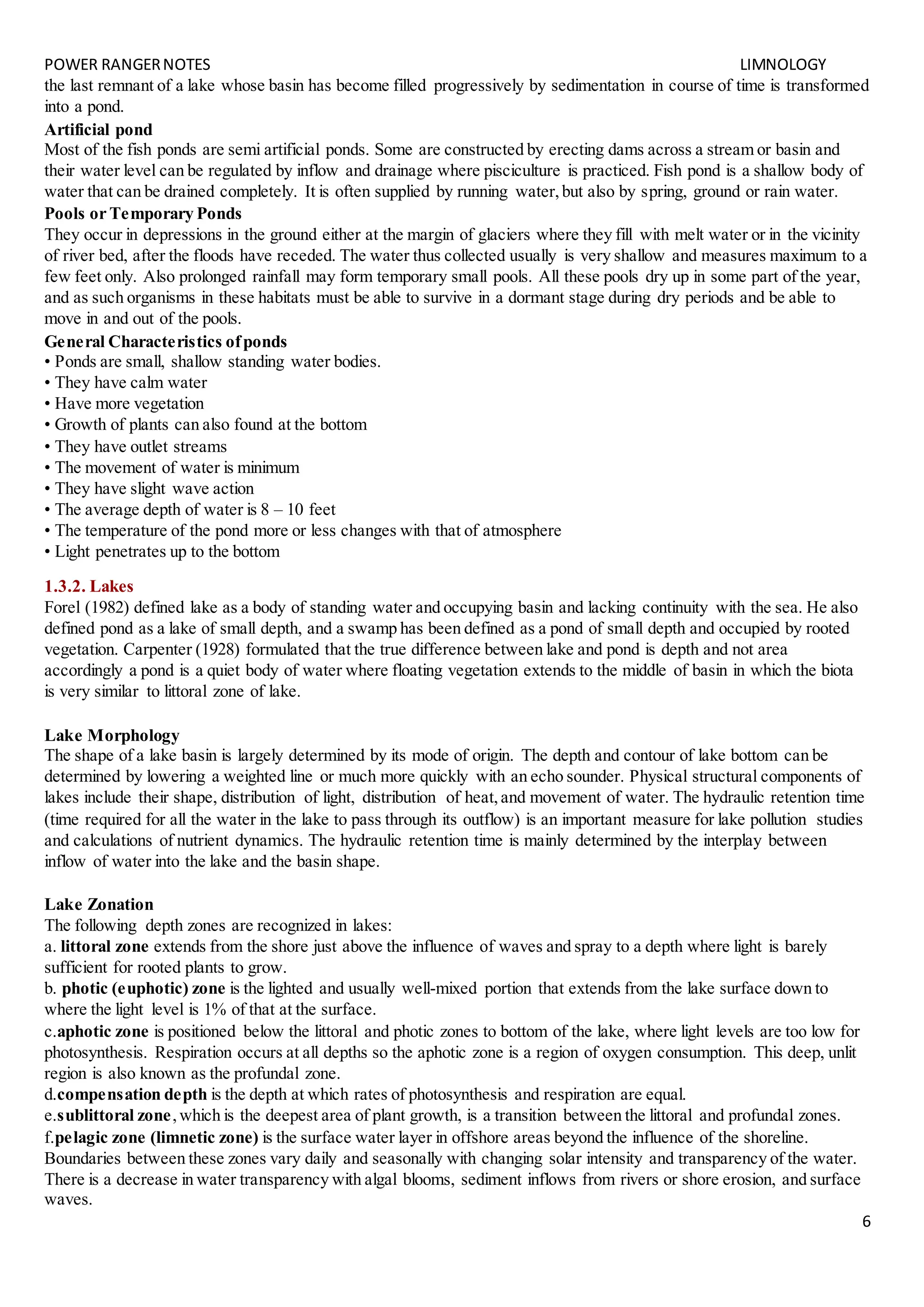 POWER RANGERNOTES LIMNOLOGY
6
the last remnant of a lake whose basin has become filled progressively by sedimentation in course of time is transformed
into a pond.
Artificial pond
Most of the fish ponds are semi artificial ponds. Some are constructed by erecting dams across a stream or basin and
their water level can be regulated by inflow and drainage where pisciculture is practiced. Fish pond is a shallow body of
water that can be drained completely. It is often supplied by running water,but also by spring, ground or rain water.
Pools or Temporary Ponds
They occur in depressions in the ground either at the margin of glaciers where they fill with melt water or in the vicinity
of river bed, after the floods have receded. The water thus collected usually is very shallow and measures maximum to a
few feet only. Also prolonged rainfall may form temporary small pools. All these pools dry up in some part of the year,
and as such organisms in these habitats must be able to survive in a dormant stage during dry periods and be able to
move in and out of the pools.
General Characteristics ofponds
• Ponds are small, shallow standing water bodies.
• They have calm water
• Have more vegetation
• Growth of plants can also found at the bottom
• They have outlet streams
• The movement of water is minimum
• They have slight wave action
• The average depth of water is 8 – 10 feet
• The temperature of the pond more or less changes with that of atmosphere
• Light penetrates up to the bottom
1.3.2. Lakes
Forel (1982) defined lake as a body of standing water and occupying basin and lacking continuity with the sea. He also
defined pond as a lake of small depth, and a swamp has been defined as a pond of small depth and occupied by rooted
vegetation. Carpenter (1928) formulated that the true difference between lake and pond is depth and not area
accordingly a pond is a quiet body of water where floating vegetation extends to the middle of basin in which the biota
is very similar to littoral zone of lake.
Lake Morphology
The shape of a lake basin is largely determined by its mode of origin. The depth and contour of lake bottom can be
determined by lowering a weighted line or much more quickly with an echo sounder. Physical structural components of
lakes include their shape, distribution of light, distribution of heat,and movement of water. The hydraulic retention time
(time required for all the water in the lake to pass through its outflow) is an important measure for lake pollution studies
and calculations of nutrient dynamics. The hydraulic retention time is mainly determined by the interplay between
inflow of water into the lake and the basin shape.
Lake Zonation
The following depth zones are recognized in lakes:
a. littoral zone extends from the shore just above the influence of waves and spray to a depth where light is barely
sufficient for rooted plants to grow.
b. photic (euphotic) zone is the lighted and usually well-mixed portion that extends from the lake surface down to
where the light level is 1% of that at the surface.
c.aphotic zone is positioned below the littoral and photic zones to bottom of the lake, where light levels are too low for
photosynthesis. Respiration occurs at all depths so the aphotic zone is a region of oxygen consumption. This deep, unlit
region is also known as the profundal zone.
d.compensation depth is the depth at which rates of photosynthesis and respiration are equal.
e.sublittoral zone,which is the deepest area of plant growth, is a transition between the littoral and profundal zones.
f.pelagic zone (limnetic zone) is the surface water layer in offshore areas beyond the influence of the shoreline.
Boundaries between these zones vary daily and seasonally with changing solar intensity and transparency of the water.
There is a decrease in water transparency with algal blooms, sediment inflows from rivers or shore erosion, and surface
waves.
 