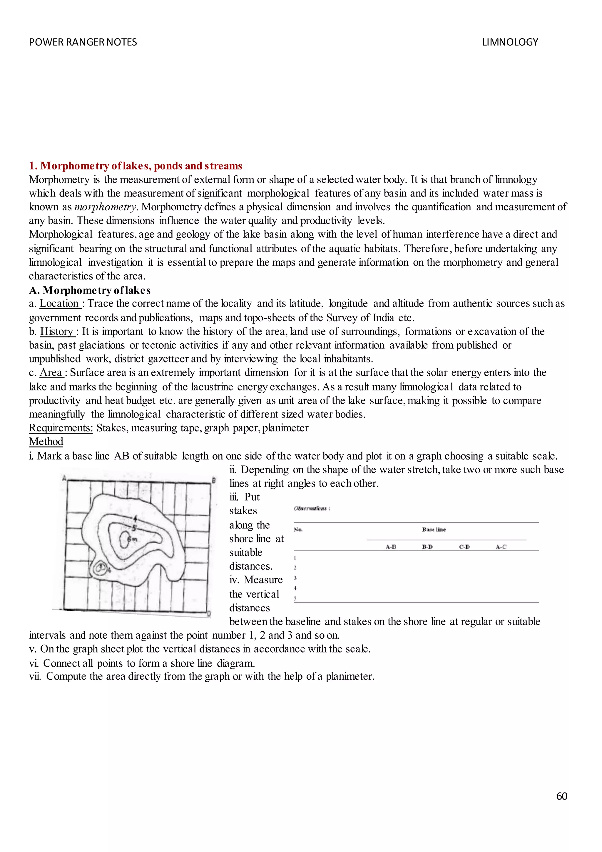 POWER RANGERNOTES LIMNOLOGY
60
1. Morphometry oflakes, ponds and streams
Morphometry is the measurement of external form or shape of a selected water body. It is that branch of limnology
which deals with the measurement of significant morphological features of any basin and its included water mass is
known as morphometry. Morphometry defines a physical dimension and involves the quantification and measurement of
any basin. These dimensions influence the water quality and productivity levels.
Morphological features,age and geology of the lake basin along with the level of human interference have a direct and
significant bearing on the structural and functional attributes of the aquatic habitats. Therefore,before undertaking any
limnological investigation it is essential to prepare the maps and generate information on the morphometry and general
characteristics of the area.
A. Morphometry oflakes
a. Location : Trace the correct name of the locality and its latitude, longitude and altitude from authentic sources such as
government records and publications, maps and topo-sheets of the Survey of India etc.
b. History : It is important to know the history of the area,land use of surroundings, formations or excavation of the
basin, past glaciations or tectonic activities if any and other relevant information available from published or
unpublished work, district gazetteer and by interviewing the local inhabitants.
c. Area : Surface area is an extremely important dimension for it is at the surface that the solar energy enters into the
lake and marks the beginning of the lacustrine energy exchanges. As a result many limnological data related to
productivity and heat budget etc. are generally given as unit area of the lake surface,making it possible to compare
meaningfully the limnological characteristic of different sized water bodies.
Requirements: Stakes, measuring tape,graph paper,planimeter
Method
i. Mark a base line AB of suitable length on one side of the water body and plot it on a graph choosing a suitable scale.
ii. Depending on the shape of the water stretch,take two or more such base
lines at right angles to each other.
iii. Put
stakes
along the
shore line at
suitable
distances.
iv. Measure
the vertical
distances
between the baseline and stakes on the shore line at regular or suitable
intervals and note them against the point number 1, 2 and 3 and so on.
v. On the graph sheet plot the vertical distances in accordance with the scale.
vi. Connect all points to form a shore line diagram.
vii. Compute the area directly from the graph or with the help of a planimeter.
 